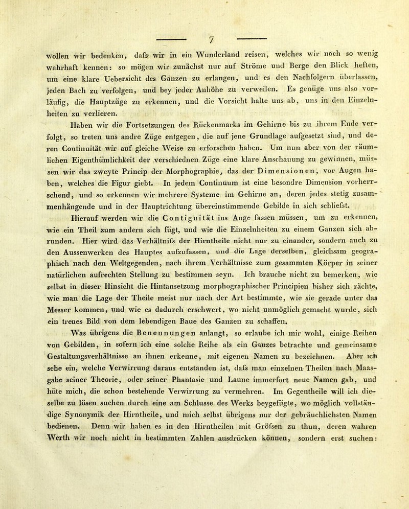 Wollen wir bedenken, dafs wir in ein Wunderland reisen, welches wir noch so wenig wahrhaft kennen: so mögen wir zunächst nur auf Ströme und Berge den Blick lieflen, um eine klai’e Uebersicht des Ganzen zu erlangen, und es den Nachfolgern überlassen, jeden Bach zu verfolgen, und bey jeder Anhöhe zu verweilen. Es genüge uns also vor- läufig, die Hauptzüge zu erkennen, und die Vorsicht halte uns ab, uns in den Einzeln- heilen zu verlieren. Haben wir die Fortsetzungen des Rückenmarks im Gehirne bis zu ihrem Ende ver- folgt, so treten uns andre Züge entgegen, die auf jene Grundlage aufgesetzt sind, und de- ren Continuität wir auf gleiche Weise zu erforschen haben. Um nun aber von der räum- lichen Eigenthiimlichkeit der verschiednen Züge eine klare Anschauung zu gewinnen, müs- sen wir das zweyte Princip der Morphographie, das der Dimensionen, vor Augen ha- ben, welches die Figur giebt. In jedem Continuum ist eine besondre Dimension vorherr- schend, und so erkennen wir mehrere Systeme im Gehirne an, deren jedes stetig zusam- menhängende und in der Hauptrichtung übereinstimmende Gebilde in sich schliefst. Hierauf wei'den wir die Contiguität ins Auge fassen müssen, um zu erkennen, wie ein Theil zum andern sich fügt, und wie die Einzelnheiten zu einem Ganzen sich ab- runden. Hier wird das Verhältnifs der Hirntheile nicht nur zu einander, sondern auch zu den Aussenwerken des Hauptes aufzufassen, und die Lage derselben, gleichsam geogra- phisch nach den Weltgegenden, nach ihrem Verhältnisse zum gesammten Körper in seiner natürlichen aufrechten Stellung zu bestimmen seyn. Ich brauche nicht zu bemerken, wie selbst in dieser Hinsicht die Hintansetzung morphograplnscher Principien bisher sich rächte, wie man die Lage der Theile meist nur nach der Art bestimmte, wie sie gerade unter das Messer kommen, und wie es dadurch erschwert, wo nicht unmöglich gemacht wurde, sich ein treues Bild von dem lebendigen Baue des Ganzen zu schalfen. Was übrigens die Benennungen anlangt, so erlaube ich mir Wohl, einige Reihen von Gebilden, in sofern ich eine solche Reihe als ein Ganzes betrachte und gemeinsame Gestaltungsverhältnisse an ihnen erkenne, mit eigenen Namen zu bezeichnen. Aber ich sehe ein, welche Verwirrung daraus entstanden ist, dafs man einzelnen Tlieilen nach Maas- gabe seiner Theorie, oder seiner Phantasie und Laune immerfort neue Namen gab, und hüte mich, die schon bestehende Verwirrung zu vermehren. Im Gegentheile will ich die- selbe zu lösen suchen durch eine am Schlüsse des Werks beygefiigte, womöglich vollstän- dige Synonymik der Hirntheile, und mich selbst übrigens nur der gebräuchlichsten Namen bedienen. Denn wir haben es in den Hirntheilen mit Gröfsen zu thun, deren wahren Werth wir noch nicht in bestimmten Zahlen ausdiäicken können, sondern erst suchen: