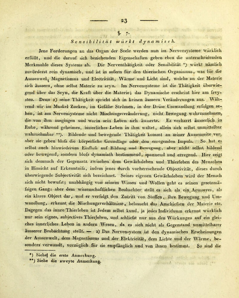 §• 7* Sensibilität u> ii r b t dynamisch. Jene Forderungen an das Organ der Seele werden nun im Nervensysteme würklich erfüllt, und die darauf sich beziehenden Eigenschaften geben eben die unterscheidenden Merkmahle dieses Systems ab. Die Nerventhätigkeit oder Sensibilität *) würkt nämlich zuvörderst rein dynamisch, und ist in sofern für den thierischen Organismus, was liir die Aussenwel^ Magnetismus und Electricilät, Wärme und Licht sind, welche an der Materie sich äussern, ohne selbst Materie zu seyn. Im Nervensysteme ist die Thätigkeit überwie- gend über das Seyn, die Kraft über die Materie; das Dynamische erscheint hier am frey- sten. Denn i) seine Thätigkeit spricht sich in keinen äussern Veränderungen aus. Wäh- rend wir im Muskel Zucken, im Gefäfse Strömen, in der Drüse Umwandlung erfolgen se- hen, ist am Nervensysteme nicht Mischungsveränderung, nicht Bewegung wahrzunehmen, die von ihm ausgingen und worin sein Leben sich äusserte. Es verharrt äusserlicli in Ruhe, während geheimes, innerliches Leben in ihm waltet, allein sich selbst unmittelbar wahrnehmbar **). Bildende und bewegende Thätigkeit kommt an seiner Aussenseite vor., aber sie geben blofs die körperliche Grundlage oder den ei’regenden Impuls. So hat es selbst auch hinwiederum Einflufs auf Bildung und Bewegung, aber nicht Selbst bildend oder bewegend, sondern blofs dynamisch bestimmend, spannend und erregend. Hier zeigt sich demnach der Gegensatz zwischen dem Gewächsleben und Thierleben des Menschen in Hinsicht auf Erkenntnifs, indem jenes durch vorherrschende Objectivität, dieses durch überwiegende Subjectivität sich bezeichnet. Seines eigenen Gewächsleben wird der Mensch sich nicht bewufst; unabhängig von seinem Wissen und Wollen geht es seinen gesetzmä- fsigen Gang: aber dem wissenschaftlichen Beobachter stellt es sich als ein Aeusseres, als ein klares Object dar, und er verfolgt den Zutritt von Stoffen, . ihre Bewegung und Um- wandlung, erkennt die Mischungsverhältnisse, belauscht das Anschiefsen der Materie etc. Dagegen das innre Thierleben ist Jedem selbst kund, ja jedes Individuum erkennt wirklich nur sein eignes, subjectives Thierleben, und schliefst nur aus den Wiirkungen auf ein glei- ches innerliches Leben in andern Wesen, da es sich nicht als Gegenstand unmittelbarer äusserer Beobachtung stellt. — 2) Das Nervensystem ist den dynamischen Erscheinungen der Aussenwelt, dem Magnetismus und der Elektricität, dem Liebte und der Wärme, be- sonders verwandt, vorzüglich für sie empfänglich und von ihnen bestimmt. So sind die *) Siehej die erste Anmerkung.