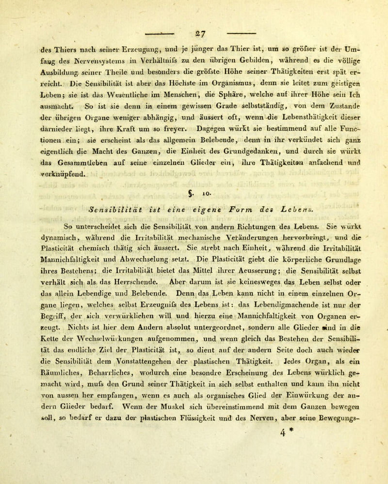 des Thiers nach seiner Erzeugung, und je jünger das Thier ist, um so gröfser ist der Um- fang des Nervensystems in .Verhältnifs zu den übrigen Gebilden, während eä die völlige Ausbildung seiner Theile und besonders die gröfste Höhe seiner Thatigkeiten erst spät er- reicht. Die Sensibilität ist aber das Höchste im Organismus, denn sie leitet zum geistigen Leben; sie ist das Wesentliche im Menschen, die Sphäre, welche auf ihrer Höhe sein Ich ausmächt. So ist sie denn in einem gewissen Grade selbstständig, von dem Zustande der übrigen Organe weniger abhängig, und äussert oft, wenn-die Lebensthätigkeit dieser darnieder liegt, ihre Kraft um so freyer. Dagegen wüi'kt sie bestimmend auf alle Func- tionen ein; sie erscheint als das allgemein Belebende, denn in ihr verkündet sich ganz eigentlich die Macht des Ganzen, die Einheit des Grundgedanken, und durch sie würkl das Gesammtleben auf seine einzelnen Glieder ein, ihre Thatigkeiten anfachend und verknüpfend.. §. io- Sensibilität ist eine eigene Form des Lebens. So unterscheidet sich die Sensibililät von andern Richtungen des Lebens. Sie würkl dynamisch, wahrend die Irritabilität mechanische Veränderungen hervorbringt, und die Plasticität chemisch thätig sich äussert. Sie strebt nach Einheit, während die Irritabilität Mannichfaltigkeit und Abwechselung setzt. Die Plasticität giebt die körperliche Grundlage ihres Bestehens; die Irritabilität bietet das Mittel ihrer Aeusserung; die Sensibilität selbst verhält sich als das Herrschende. Aber darum ist sie keinesweges das Leben selbst oder das allein Lebendige und Belebende. Denn das Lehen kann nicht in einem einzelnen Or- gane liegen, welches selbst Erzeugnifs des Lebens ist: das Lebendigmachende ist nur der Begriff, der sich verwürklichen will und hierzu eine Mannichfaltigkeit von Organen er- zeugt. Nichts ist hier dem Andern absolut untergeordnet, sondern alle Glieder sind in die Kette der Wechselwürkungen aufgenommen, und wenn gleich das Bestehen der Sensibili- tät das endliche Ziel der Plasticität ist, so dient auf der andern Seite doch auch wieder die Sensibilität dem Vonstattengehen der plastischen Thätigkeit. Jedes Organ, als ein Räumliches, Beharrliches, wodurch eine besondre Erscheinung des Lebens würklich ge- macht wird, mufs den Grund seiner Thätigkeit in sich selbst enthalten und kann ihn nicht von aussen her empfangen, wenn es auch als organisches Glied der Einwürkung der an- dern Glieder bedarf. Wenn der Muskel sich übereinstimmend mit dem Ganzen bewegen soll, so bedarf er dazu der plastischen Flüssigkeit und des Nerven, aber seine Beweguugs- 4 ♦