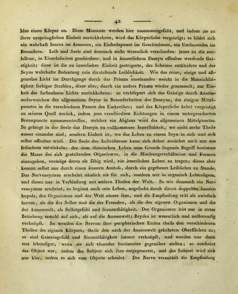 42 Idee einen Körper an. Diese Momente werden hier zusamraengefalst, und indem sie zu ihrer ursprünglichen Einheit zurückkehren, wird das Körperliche vergeistigt; es bildet sich ein wahrhaft Innres im Aeussern, ein Einheitspunct im Geschiedenen, einUmfassendes im Besondern. Leib und Seele sind demnach nicht wesentlich verschieden: jener ist die zer- fallene, in Einzelnheiten geschiedene, und in äusserlichem Daseyn offenbar werdende Gei- stigkeit; diese ist die zu innerlicher Einheit gesteigerte, des Scheines entkleidete und des Seyns wahrhafte Bedeutung rein darstellende Leiblichkeit. Wie das reine, einige und all- gemeine Licht im Durchgänge durch das Prisma auseinander weicht in die Mannichfal- tigkeit farbiger Strahlen, diese aber, durch ein andres Prisma wieder gesammelt, zur Ein- heit des farbenlosen Lichts zurückkehren: so verkörpert sich das Geistige dui’ch Ausein- anderweichen des allgemeinen Seyns in Besonderheiten des Daseyns, des einigen Mittel- punctes in die verschiednen Puncte des Umkreifses; und das Körperliche kehrt vergeistigt zu seinem Quell zurück, indem jene verschiednen Richtungen in einem untergeordneten Brennpuncte Zusammentreffen, welcher ein Abglanz wird des allgemeinen Miltelpunctes. So gelangt in der Seele das Daseyn zu vollkommner Innerlichkeit, wo nicht mehr Theile ausser einander sind, sondern Einheit ist, wo das Leben zu einem Seyn in sich und sich selbst offenbar wird. Die Seele des Individuums kann sich daher zunächst auch nur aus Irdischem entwickeln: der dem thierischen Leben zum Grunde liegende Begriff bestimmt die Masse des sich gestaltenden Organismus, in die Mischungsverhältnisse und Formen einzugehen, vermöge deren sie fähig wird, ein innerliches Leben zu tragen; dieses aber kommt selbst nur durch einen äussern Anstofs, durch ein gegebenes Leibliches zu Stande. Das Nervensystem erscheint nämlich nie für sich, sondern nur in organisch Lebendigem, und dieses nur in Verbindung mit andern Theilen der Welt. So wie demnach ein Ner- vensystem erscheint, so beginnt auch sein Leben, angefacht durch diesen doppelten äussem Impuls, des Organismus und der Wejt ausser ihm, und die Empfindung tritt als zwiefach hervor, als die des Selbst und die des Fremden, als die des eigenen Organismus und die der Aussenwelt, als Selbstgefühl und Sinnenthätigkeit. Der Organismus lebt nur in steter Beziehung sowohl auf sich, als auf die Aussenwelt; Beydes ist wesentlich und nothwendig verknüpft. So wenden die Nerven ihre peripherischen Enden theils den verschiedenen Theilen des eigenen Körpers, theils den nach der Aussenwelt gekehrten Oberflächen zu; so sind Gemeingefühl und Sinnenthätigkeit immer verknüpft, und werden nur dann erst lebendiger, wenn sie sich einander bestimmter gegenüber stellen; so erscheint das Object nur, indem das Subject sich ihm entgegensetzt, und das Subject wird sich nur klar, indem es sich vom Objecte scheidet. Der Nerve vermittelt die Empfindung