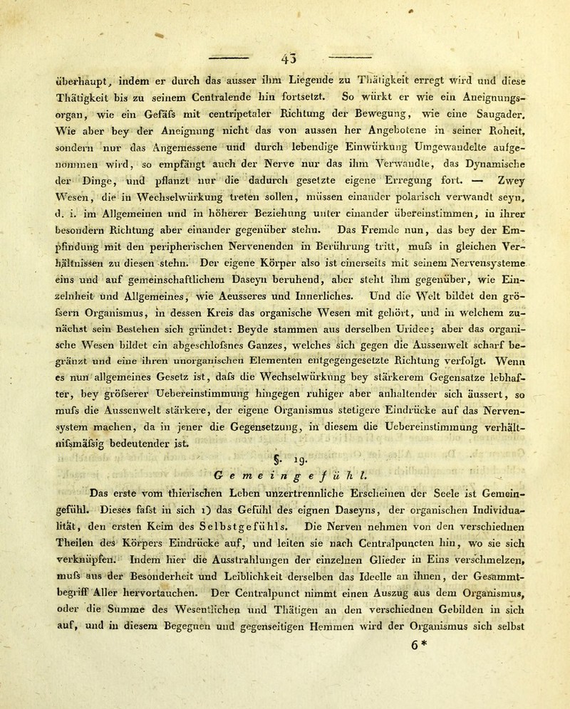 * / ^ überhaupt, indem er durch das ausser ihm Liegende zu Thäligkeit erregt wird und diese Thätigkeit bis zu seinem Centralende hin fortsetzt. So würkt er wie ein Aneignungs- organ, wie ein Gefäfs mit centripetaler Richtung der Bewegung, wie eine Saugader. Wie aber bey der Aneignung nicht das von aussen her Angebotene in seiner Roheit, sondern nur das Angemessene und durch lebendige Einwürkung Umgewaudelte aufge- nonnnen wird, so empfängt auch der Nerve nur das ihm Verwandte, das Dynamische der Dinge, und pflanzt nur die dadurch gesetzte eigene Erregung fort. — Zwey Wesen, die in Wechselwirkung treten sollen, müssen einander polarisch verwandt seyn, d. i. im Allgemeinen und in höherer Beziehung unter einander übereinstitnmen, in ihrer besondern Richtung aber einander gegenüber stehn. Das Fremde nun, das bey der Em- pfindung mit den peripherischen Nervenenden in Berührung tritt, mufs in gleichen Ver- hältnissen zu diesen stehn. Der eigene Körper also ist einerseits mit seinem Nervensysteme eins und auf gemeinschaftlichem Daseyn beruhend, aber steht ihm gegenüber, wie Ein- zelnheit und Allgemeines, wie Aeusseres und Innerliches. Und die Welt bildet den grö- fsern Organismus, in dessen Kreis das organische Wesen mit gehört, und in welchem zu- nächst sein Bestehen sich gründet: Beyde stammen aus derselben Uridee; aber das organi- sche Wesen bildet ein abgeschlofsnes Ganzes, welches sich gegen die Aussenwelt scharf be- gränzt und eine ihren unorganischen Elementen entgegengesetzte Richtung verfolgt. Wenn es nun allgemeines Gesetz ist, dafs die Wechselwürkung bey stärkerem Gegensätze lebhaf- ter, bey gröfserer Uebereinstimmung hingegen ruhiger aber anhaltender sich äussert, so mufs die Aussenwelt stärkere, der eigene Organismus stetigere Eindrücke auf das Nerven- system machen, da in jener die Gegensetzung, in diesem die Uebereinstimmung verhält- nifsmafsig bedeutender ist. Gemeingefühl. Das erste vom thierischen Lehen unzertrennliche Erscheinen der Seele ist Gemein- gefühl. Dieses fafst in sich O das Gefühl des eignen Daseyns, der organischen Individua- lität, den ersten Keim des Selbstgefühls. Die Nerven nehmen von den verschiednen Theilen des Körpers Eindrücke auf, und leiten sie nach Centralpuncten hin, wo sie sich verknüpfen. Indem hier die Ausstrahlungen der einzelnen Glieder in Eins verschmelzen, mufs aus der Besonderheit und Leiblichkeit derselben das Ideelle an ihnen, der Gesämmt- begriff Aller hervortauchen. Der Centralpunct nimmt einen Auszug aus dem Organismus, oder die Summe des Wesentliche^ und Thätigen an den verschiednen Gebilden in sich auf, und in diesem Begegnen und gegenseitigen Hemmen wird der Organismus sich selbst 6*