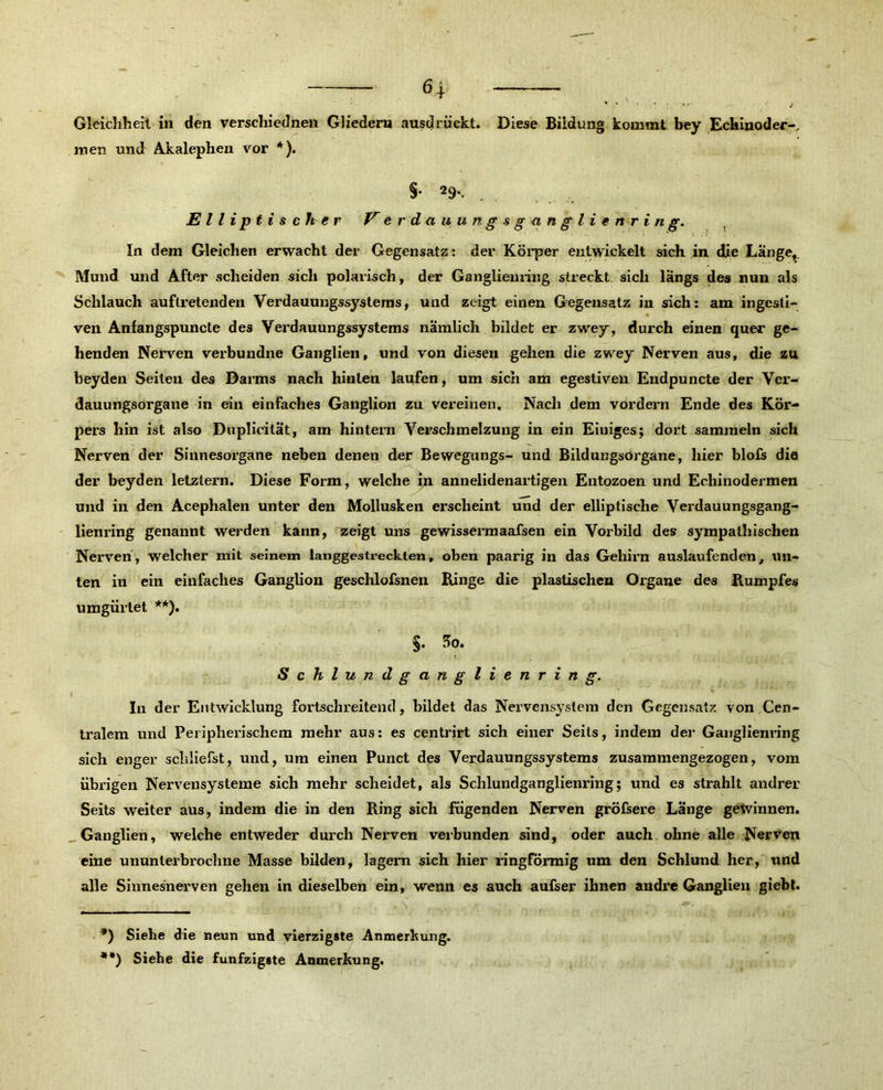 Gleichheit in den verscliiednen Gliedern ausdrückt. Diese Bildung kommt bey Echinoder-, men und Akalephen vor * *). §• 29*. . Elliptischer V e r d a u u n g s g a n gl i e n r i n g. In dem Gleichen erwacht der Gegensatz: der Körper entwickelt sich in die Länge,. Mund und After scheiden sich polarisch, der Ganglieuring streckt sich längs des nun als Schlauch auflretenden Verdauungssystems, und zeigt einen Gegensatz in sich: am ingesti- ven Anfangspuncte des Verdauungssystems nämlich bildet er zwey, durch einen quer ge- henden Nerven verbundne Ganglien, und von diesen gehen die zwey Nerven aus, die zu beyden Seiten des Darms nach hinten laufen, um sich am egestiven Endpuncte der Ver- dauungsorgane in ein einfaches Ganglion zu vereinen. Nach dem vordem Ende des Kör- pers hin ist also Duplicilät, am hintern Verschmelzung in ein Einiges; dort sammeln sich Nerven der Sinnesorgane neben denen der Bewegungs- und Bildungsorgane, hier blofs die der beyden letztem. Diese Form, welche in annelidenartigen Entozoen und Echinodermen und in den Acephalen unter den Mollusken erscheint und der elliptische Verdauungsgang- lienring genannt werden kann, zeigt uns gewissermaafsen ein Vorbild des sympathischen Nerven, welcher mit seinem langgestreckten, oben paarig in das Gehirn auslaufenden, un- ten in ein einfaches Ganglion geschlofsnen Binge die plastischen Organe des Bumpfes umgürtet **). §. So. Schlundganglienring. In der Entwicklung fortschreitend, bildet das Nervensystem den Gegensatz von Cen- tralem und Peripherischem mehr aus: es centrirt sich einer Seils, indem der Ganglienring sich enger schliefst, und, um einen Punct des Verdauungssystems zusammengezogen, vom übrigen Nervensysteme sich mehr scheidet, als Schlundganglienring; und es strahlt andrer Seits weiter aus, indem die in den Bing sich fügenden Nerven gröfsere Lange gewinnen. Ganglien, welche entweder durch Nerven verbunden sind, oder auch ohne alle Nerven eine ununterbrochne Masse bilden, lagern sich hier ringförmig um den Schlund her, und alle Sinnesnerven gehen in dieselben ein, wenn es auch aufser ihnen andre Ganglien giebt. > . . ,S , .... . , . , : ... ■ *) Siehe die neun und vierzigste Anmerkung.