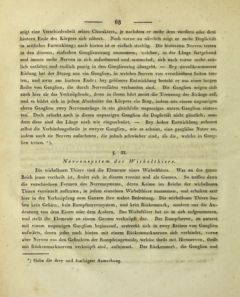 ; 68 zeigt eine Verschiedenheit seines Charaklers, je nachdem er mehr dem vordem oder dem hintern Ende des Körpers sich nähert. Nach vorne zu nämlich zeigt er mehr Duplicilät in seitlicher Entwicklung; nach hinten ist er einfach strahlig. Die hintersten Nerven treten in den dünnen, einfachen Ganglienstrang zusammen, welcher, in der Länge fortgehend und immer mehr Nerven in sich aufnehmend und sammelnd, sich nach vorne mehr seit- lich entfaltet und endlich paarig in den Ganglienring übergeht. — Bcy ünvollkommnerer Bildung hat der Strang nur ein Ganglion, in welches Nerven von verschiednen Seiten tre- ten, und zwar am hintern Ende; bey gröfserer Entwicklung besteht er aus einer langen Reihe von Ganglien, die durch Nervenfäden verbunden sind. Die Ganglien zeigen sich auch hier als das Verknüpfende, denn in ihnen hört meist die Trennung der Stränge auf, und es bildet sich in jedem Abschnitte des Körpers ein Ring, indem aus einem unpaarigen obern Ganglion zwey Nervenstränge in ein gleichfalls unpaariges untres Ganglion einlre- ten. Doch erlischt auch in diesen unpaarigen Ganglien die Duplicität nicht gänzlich, son- dern diese sind der Länge nach wie eingeschnürt. — Bey hoher Entwicklung nehmen selbst die Verbindungstheile je zweyer Ganglien, wie es scheint, eine gangliöse Natur an, indem auch sie Nerven aufnehmen, die jedoch schwächer sind, als die, welche in Gang- lien treten. *). §. 33. Nervensystem der TV irbelthiere. Die wirbellosen Thiere sind die Elemente eines Wirbelthiers. Was an das ganze Reich jener verlheilt ist, findet sich in diesem vereint und als Gauzes. So treffen denn die verschiednen Formen des Nervensystems, deren Keime im Reiche der wirbellosen Thiere vereinzelt auflraten , in jedem einzelnen Wirbeltlnere zusammen, und erhalten erst hier in der Verknüpfung zum Ganzen ihre wahre Bedeutung. Die wirbellosen Thiere ha- ben kein Gehirn, kein Rumpfnervensystem, und kein Rückenmark, sondern nur die An- deutung von dem Einen oder dem Andern. Das Wirbelthier hat sie in sich aufgenommen, und stellt die Elemente zu einem Ganzen verknüpft dar. Der Rumpfnerve, zu unterst mit einem unpaarigen Ganglion beginnend, erstreckt sich in zwey R.eihen von Ganglien aufwärts, deren jedes nach hinten mit einem Rückenmarknerven sich verbindet, vorne aber Nerven aus den Geflechten der Rumpfeingeweide, welche tlieils mit Hirnnerven, theils mit Rückenmarknerven verknüpft sind, aufnimmt. Das Rückenmark, die Ganglien und