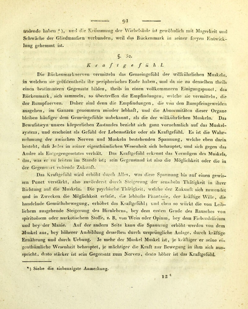 tralende haben *), und die Krümmung der Wirbelsäule ist gewöhnlich mit Magerkeit und Schwäche der Güedmaa&en verbunden, weil das Rückenmark in seiner freyen Entwick- lung gehemmt ist. §. 52. Kraf t gefühl. Die Rückenmarknerven vermitteln das Gemeingefühl der willkiihrlichen Muskeln, in welchen sie gröfstentheils ihr peripherisches Ende haben, und da sie zu denselben theils einen bestimmtem Gegensatz bilden, theils in einen vollkommnern Einigungspuncl, das Rückenmark, sich sammeln, so übertreffen die Empfindungen, welche sie vermitteln, die der Rumpfnerven. Daher sind denn die Empfindungen , die von den Rumpfeingeweideri ausgehen, im Ganzen genommen minder lebhaft, und die Abnormitäten dieser Organe bleiben häufiger dem Gemeingefühle unbekannt, als die der willkiihrlichen Muskeln. Das Bewufstseyn unsres körperlichen Zustandes bezieht sich ganz vornehmlich auf das Muskel- system, und erscheint als Gefühl der Lebensstärke oder als Kraftgefühl. Es ist die Wahr- nehmung der zwischen Nerven und Muskeln bestehenden Spannung, welche eben darin besteht, dafs Jedes in seiner eigenthümlichen Wesenheit sich behauptet, und sich gegen das Andre als Entgegengesetztes verhält. Das Kraflgefiihl erkennt das Vermögen des Muskels, das, was er zu leisten im Stande ist; sein Gegenstand ist also die Möglichkeit oder die in der Gegenwart ruhende Zukunft. Das Kraftgefühl wird erhöht durch Alles, was diese Spannung Dis auf einen gewis- sen Punct verstärkt, also zuvörderst durch Steigerung der sensibeln Thätigkeit in ihrer Richtung auf die Muskeln. Die psychische. Thätigkeit, welche der Zukunft sich zuwendet und in Zwecken die Möglichkeit erläfist, die lebhafte Phantasie, der kräftige Wille, die handelnde Gemüt hsbewegung, erhöhet das Kraftgefühl; und eben so wiirkt die von Leib- lichem ausgehende Steigerung des Hirnlehens, bey dem ersten Grade des Rausches von spirituösem oder narkotischem Stoffe, z. B. von Wein oder Opium, bey dem Fieberdelirium und bey der Manie. Auf der andern Seite kann die Spannung erhöht werden von dem Muskel aus, bey höherer Ausbildung desselben durch ursprüngliche Anlage, durch kräftige Ernährung und durch Uebung. Je mehr der Muskel Muskel ist, je kräftiger er seine ei- genthümliche Wesenheit behauptet, je mächtiger die Kraft zur Bewegung in ihm sich aus- spricht, desto stärker ist sein Gegensatz zum Nerven, desto höher ist das Kraftgefühl. *) Siehe die siebenzigste Anmerkung. 12 *