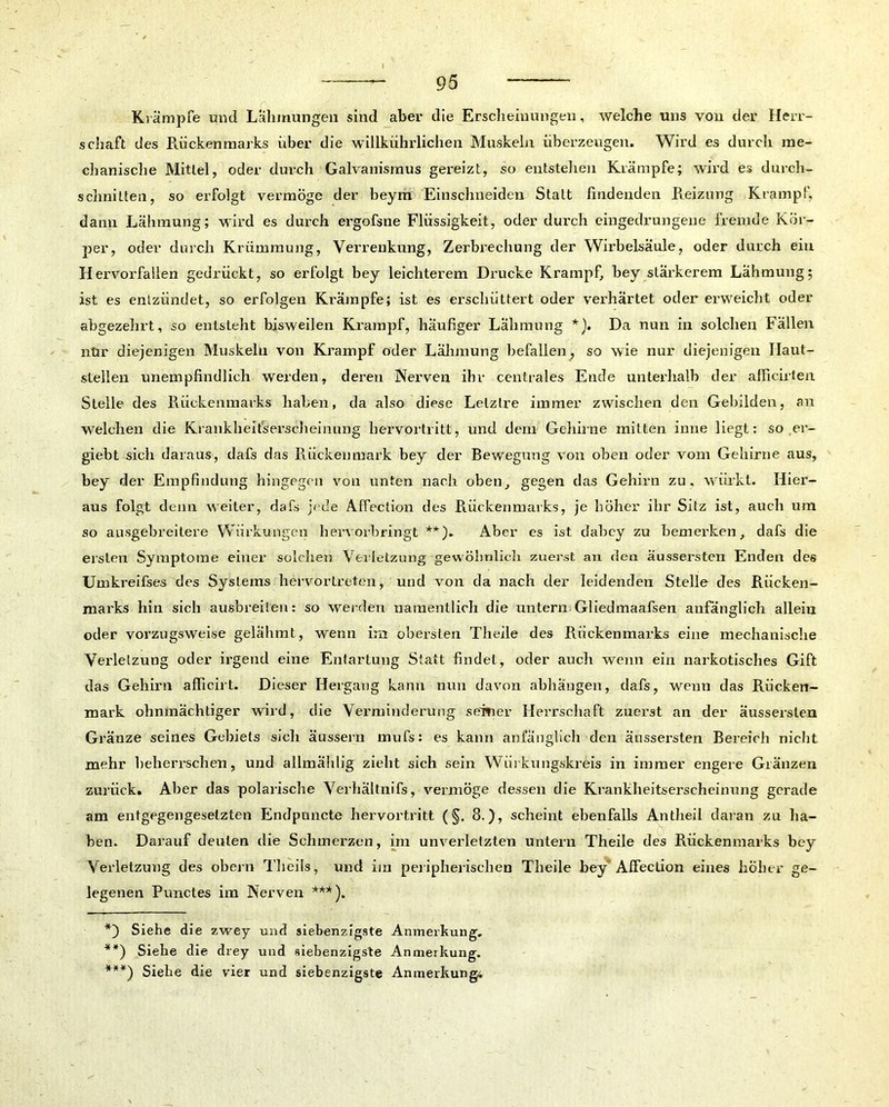 Krämpfe und Lähmungen sind aber die Erscheinungen, welche uns von der Herr- schaft des Rückenmarks über die willkührlichen Muskeln überzeugen. Wird es durch me- chanische Mittel, oder durch Galvanismus gereizt, so entstehen Krämpfe; wird es durch- schnitten, so erfolgt vermöge der beym Einschneiden Statt findenden Reizung Krampf, dann Lähmung; wird es durch ergofsne Flüssigkeit, oder durch eingedrungene fremde Kör- per, oder durch Krümmung, Verrenkung, Zerbrechung der Wirbelsäule, oder durch ein Hervorfallen gedrückt, so erfolgt bey leichterem Drucke Krampf, bey stärkerem Lähmung; ist es entzündet, so erfolgen Krämpfe; ist es erschüttert oder verhärtet oder erweicht oder abgezehrt, so entsteht bisweilen Krampf, häufiger Lähmung *). Da nun in solchen Fällen nür diejenigen Muskeln von Krampf oder Lähmung befallen, so wie nur diejenigen Ilaut- sleilen unempfindlich werden, deren Nerven ihr centrales Ende unterhalb der afficirten Stelle des Rückenmarks haben, da also diese Lelztre immer zwischen den Gebilden, an welchen die Krankheitserscheinung hervortritt, und dem Gehirne mitten inne liegt: so er- giebt sich daraus, dafs das Rückenmark bey der Bewegung von oben oder vom Gehirne aus, bey der Empfindung hingegen von unten nach oben, gegen das Gehirn zu, wiirkt. Hier- aus folgt denn weiter, dafs jede Aflection des Rückenmarks, je höher ihr Sitz ist, auch um so ausgebreitere Würkungen hervorbringt **). Aber es ist dabcy zu bemerken, dafs die ersten Symptome einer solchen Verletzung 'gewöhnlich zuerst an den äussersten Enden des Umkreifses des Systems hervortreten, und von da nach der leidenden Stelle des Rücken- marks hin sich ausbreilen: so weiden namentlich die untern Gliedmaafsen anfänglich allein oder vorzugsweise gelähmt, wenn irn obersten Theile des Rückenmarks eine mechanische Verletzung oder irgend eine Entartung Statt findet, oder auch wenn ein narkotisches Gift das Gehirn afficirt. Dieser Hergang kann nun davon abhaugen, dafs, wenn das Rücken- mark ohnmächtiger wird, die Verminderung seiner Herrschaft zuerst an der äussersten Gränze seines Gebiets sich äussern mufs: es kann anfänglich den äussersten Bereich nicht mehr beherrschen, und allmählig zieht sich sein Wiii kungskreis in immer engere Glänzen zurück. Aber das polarische Verhältnis, vermöge dessen die Krankheitserscheinung gerade am entgegengesetzten Endpuncte hervortritt (§. 8.), scheint ebenfalls Antheil daran zn ha- ben. Darauf deuten die Schmerzen, im unverletzten untern Theile des Rückenmarks bey Verletzung des obern Tbeils, und im peripherischen Theile bey AfFeclion eines höher ge- legenen Punctes im Nerven ***). *) Siehe die zwey und siebenzigste Anmerkung. **) Siehe die drey und siebenzigste Anmeikung. ***) Siebe die vier und siebenzigste Anmerkung,