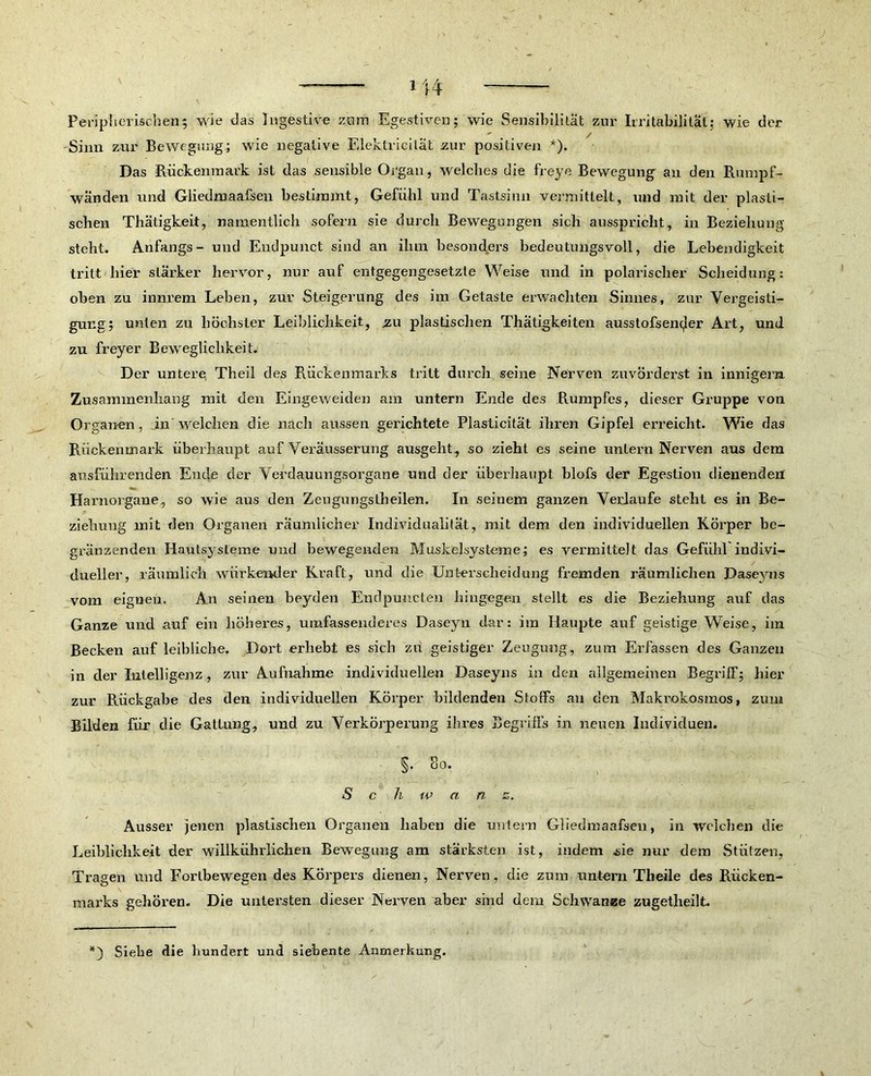 Peripherischen; wie das Digestive zum Egestiven; wie Sensibilität zur Irritabilität: wie der Sinn zur Bewegung; wie negative Elektricilät zur positiven *). Das Rückenmark ist das sensible Organ, welches die freye Bewegung an den Rumpf- wänden und Gliedmaafsen bestimmt, Gefühl und Tastsinn vermittelt, und mit der plasti- schen Thätigkeit, namentlich sofern sie durch Bewegungen sich ausspricht, in Beziehung steht. Anfangs- und Endpunct sind an ilnn besonders bedeutungsvoll, die Lebendigkeit tritt hier stärker hervor, nur auf entgegengesetzte Weise und in polarischer Scheidung: oben zu innrem Lehen, zur Steigerung des im Gelaste erwachten Sinnes, zur Vergeisti- gung; unten zu höchster Leiblichkeit, zu plastischen Thätigkeiten ausstofsen^er Art, und zu freyer Beweglichkeit. Der untere Theil des Rückenmarks tritt durch seine Nerven zuvörderst in innigem Zusammenhang mit den Eingeweiden am untern Ende des Rumpfes, dieser Gruppe von Organen, jn welchen die nach aussen gerichtete Plasticitat ihren Gipfel erreicht. Wie das Rückenmark überhaupt auf Veräusserung ausgeht, so zieht es seine untern Nerven aus dem ausführenden Ende der Verdauungsorgane und der überhaupt blofs der Egestion dienenden Harnorgane, so wie aus den Zeugnngstheilen. In seinem ganzen Verlaufe steht es in Be- ziehung mit den Organen räumlicher Individualität, mit dem den individuellen Körper be- gränzenden Hautsysleme und bewegenden Muskelsysteme; es vermittelt das Gefühl indivi- dueller, räumlich wiirkemler Kraft, und die Unterscheidung fremden räumlichen Daseyns vom eignen. An seinen beyden Endpuncten hingegen stellt es die Beziehung auf das Ganze und auf ein liöheres, umfassenderes Daseyn dar: im Haupte auf geistige Weise, im Becken auf leibliche. Dort erhebt es sieb zu geistiger Zeugung, zum Erfassen des Ganzen in der Intelligenz, zur Aufnahme individuellen Daseyns in den allgemeinen Begriff; hier zur Rückgabe des den individuellen Körper bildenden Stoffs au den Makrokosmos, zum Bilden für die Gattung, und zu Verkörperung ihres Begriffs in neuen Individuen. §• So. Schwanz. Ausser jenen plastischen Organen haben die untern Gliedmaafsen, in welchen die Leiblichkeit der willkührlichen Bewegung am stärksten ist, indem üie nur dem Stützen, Tragen und Forlbewegen des Körpers dienen, Nerven, die zum untern Theile des Rücken- marks gehören. Die untersten dieser Nerven aber sind dem Schwänze zugetheilt.