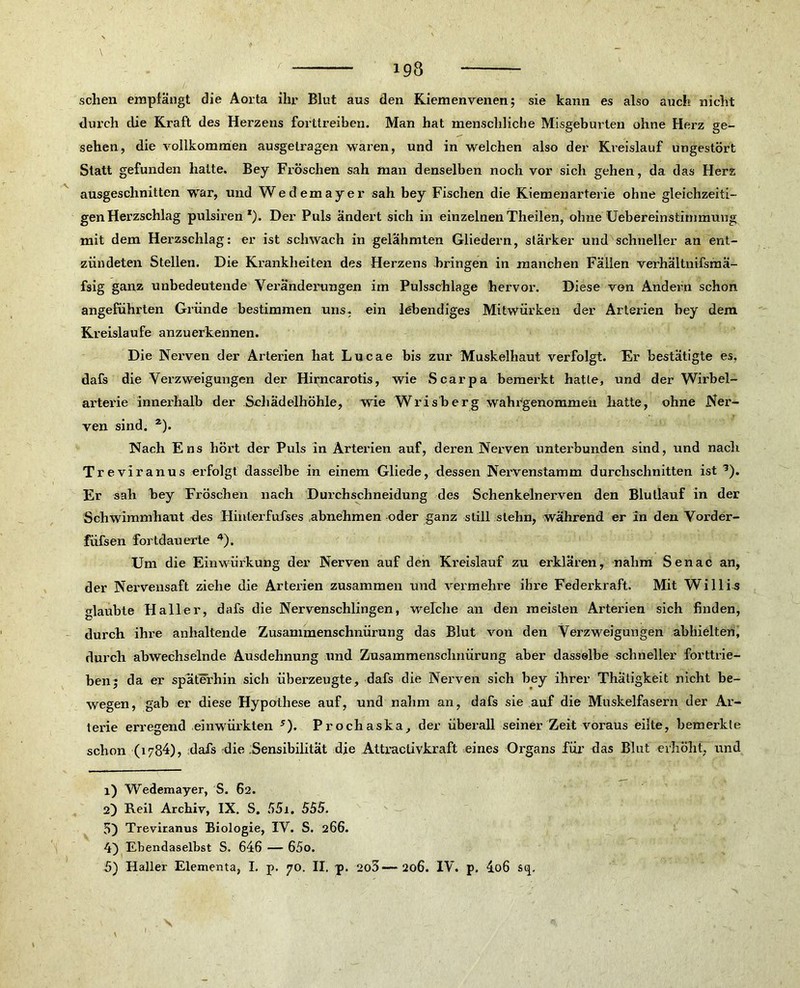 193 sehen empfängt die Aorta ihr Blut aus den Kiemenvenen5 sie kann es also auch nicht durch die Kraft des Herzens forttreiben. Man hat menschliche Misgeburten ohne Herz ge- sehen, die vollkommen ausgelragen waren, und in welchen also der Kreislauf ungestört Statt gefunden hatte. Bey Fröschen sah man denselben noch vor sich gehen, da das Herz ausgeschnitten war, und Wedemayer sah bey Fischen die Kiemenarterie ohne gleichzeiti- gen Herzschlag pulsiren *). Der Puls ändert sich in einzelnen Theilen, ohne Uebereinstimmung mit dem Herzschlag: er ist schwach in gelähmten Gliedern, stärker und schneller an ent- zündeten Stellen. Die Krankheiten des Herzens bringen in manchen Fällen verhältnifsmä- fsig ganz unbedeutende Veränderungen im Pulsschlage hervor. Diese von Andern schon angeführten Gründe bestimmen uns, ein lebendiges Mitwürken der Arterien bey dem Kreisläufe anzuerkennen. Die Nerven der Arterien hat Lucae bis zur Muskelhaut verfolgt. Er bestätigte es. dafs die Verzweigungen der Hirncarotis, wie Scarpa bemerkt hatte, und der Wirbel- arterie innerhalb der Schädelhöhle, wie Wrisberg wahrgenommen hatte, ohne Ner- ven sind. z). Nach Ens hört der Puls in Arterien auf, deren Nerven unterbunden sind, und nach Treviranus erfolgt dasselbe in einem Gliede, dessen Nervenstamm durchschnitten ist 1 2 3). Er sah bey Fröschen nach Durchschneidung des Schenkelnerven den Blutlauf in der Schwimmhaut des Hinterfufses abnehmen oder ganz still stehn, während er in den Vorder- füfsen fortdauerte 4). Um die Einwürkung der Nerven auf den Kreislauf zu erklären, nahm Senac an, der Nervensaft ziehe die Arterien zusammen und vermehre ihre Federkraft. Mit Willi-s glaubte Haller, dafs die Nervenschlingen, welche an den meisten Arterien sich finden, durch ihre anhaltende Zusammenschnürung das Blut von den Verzweigungen abhielten, durch abwechselnde Ausdehnung und Zusammenschnürung aber dasselbe schneller forttrie- ben; da er späterhin sich überzeugte, dafs die Nerven sich bey ihrer Thätigkeit nicht be- wegen, gab er diese Hypothese auf, und nahm an, dafs sie auf die Muskelfasern der Ar- terie erregend einwürkten 5). Prochaska, der überall seiner Zeit voraus eilte, bemerkte schon (i784), dafs die Sensibilität die Attraclivkraft eines Organs für das Blut erhöht, und 1) Wedemayer, S. 62. 2) Reil Archiv, IX. S. 551. 555. 5) Treviranus Biologie, IV. S. 266. 4) Ebendaselbst S. 646 — 65o.