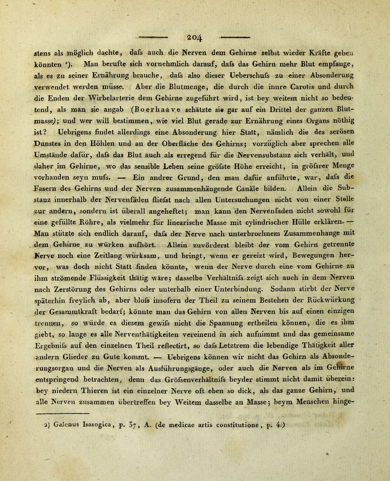 stens als möglich dachte, dafs auch die Nerven dem Gehirne selbst wieder Kräfte geben könnten a). Man berufte sich vornehmlich darauf, dafs das Gehirn mehr Blut empfange, als es zu seiner Ernährung brauche, dafs also dieser Ueberschufs zu einer Absonderung verwendet werden müsse. Aber die Blutmenge, die durch die innre Carotis und durch die Enden der Wirbelarterie dem Gehirne zugeführt wird, ist bey weitem nicht so bedeu- tend, als man sie angab (Boerhaave schätzte sie gar auf ein Drittel der ganzen Blut- masse); und wer will bestimmen, wie viel Blut gerade zur Ernährung eines Organs nöthig ist? Uebrigens findet allerdings eine Absonderung hier Statt, nämlich die des serösen Dunstes in den Höhlen und an der Oberfläche des Gehirns; vorzüglich aber sprechen alle Umstände dafür, dafs das Blut auch als erregend für die Nervensubstanz sich verhält, und daher im Gehirne, wo das sensible Leben seine gröfste Höhe erreicht, in gröfsrer Menge vorhanden seyn mufs. — Ein andrer Grund, den man dafür anführte, war, dafs die Easern des Gehirns und der Nerven zusammenhängende Canäle bilden. Allein die Sub- stanz innerhalb der Nervenfäden fliefst nach allen Untersuchungen nicht von einer Stelle zur andern, sondern ist überall angeheftet; man kann den Nervenfäden nicht sowohl für eine gefüllte Röhre, als vielmehr für linearische Masse mit cylindrischer Hülle erklären. — Man stützte sich endlich darauf, dafs der Nerve nach unterbrochnem Zusammenhänge mit dem Gehirne zu würken aufhört. Allein zuvörderst bleibt der vom Gehirn getrennte Nerve noch eine Zeitlang würksam, und bringt, wenn er gereizt wird, Bewegungen her- vor, was doch nicht Statt finden könnte, wenn der Nerve durch eine vom Gehirne zu ihm strömende Flüssigkeit thätig wäre; dasselbe Verhältnifs zeigt sich auch in dem Nerven nach Zerstörung des Gehirns oder unterhalb einer Unterbindung. Sodann stirbt der Nerve späterhin freylich ab, aber blofs insofern der Theil zu seinem Bestehen der Rückwürkung der Gesammtkraft bedarf; könnte man das Gehirn von allen Nerven bis auf einen einzigen trennen, so würde es diesem gewifs nicht die Spannung ertheilen können, die es ihm giebt, so lange es alle Nerventätigkeiten vereinend in sich aufnimmt und das gemeinsame Ergebnifs auf den einzelnen Theil reflectirt, so dafs Letztrem die lebendige Thätigkeit aller andern Glieder zu Gute kommt. — Uebrigens können wir nicht das Gehirn als Absonde- rungsorgan und die Nerven als Ausführungsgänge, oder auch die Nerven als im Gehirne entspringend betrachten, denn das Gröfsenverhältnifs beyder stimmt nicht damit überein: bey niedern Thieren ist ein einzelner Nerve oft eben so dick, als das ganze Gehirn, und alle Nerven zusammen übertreffen bey Weitem dasselbe an Masse; beym Menschen hinge- 2) Galenus Isasogica , p. 57, A. (de medicae artis constitutione , p. 4.)