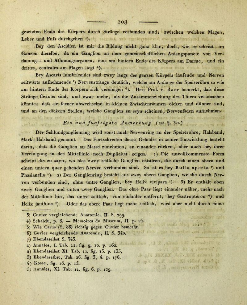 gesetzten Ende des Körpers durch Stränge verbunden sind, zwischen welchen Magen, Leber und Fufs durchgehen ;). Bey den Ascidien ist mir die Bildung nicht ganz klar, doch, wie es scheint, im Ganzen dieselbe, da ein Ganglion an dem gemeinschaftlichen Anfangspuncte von Yer- dauungs - und Athmungsorganen, eins am hintern Ende des Körpers am Darme, und ein drittes, centrales am Magen liegt 3 4). Bey Ascaris lumbricoides sind zwey längs des ganzen Körpers laufende und Nerven seitwärts aufnehmende !) Nervenstränge deutlich, welche am Anfänge der Speiseröhre so wie am hintern Ende des Körpers sich vereinigen 6 7). Herr Prof. v. Baer bemerkt, dafs diese Stränge flexuös sind, und zwar mehr, als die Zusammenziehung des Thiers verursachen könnte; dafs sie ferner abwechselnd in kleinen Zwischenräumen dicker und dünner sind, und an den dickem Stellen, welche Ganglien zu seyn scheinen, Nervenfäden aufnehmen. E in und fünfzigste Anmerkung (zu §. 5o.) Der Schlundganglienring wird sonst auch Nervenring an der Speiseröhre, Halsband, Mark - Halsband genannt Das Fortschreiten dieses Gebildes in seiner Entwicklung besteht darin, dafs die Ganglien an Masse zunehmen, an einander rücken, aber auch bey ihrer Vereinigung in der Mittellinie noch Duplicität zeigen. i) Die unvollkommenste Form scheint die zu seyn, wo blos zwey seitliche Ganglien existiren, die durch einen obern und einen untern quer gehenden Nerven vex-bunden sind. So ist es bey Bulla aperta *) und Phasianella 2). 2) Der Ganglienring besteht aus zwey obern Ganglien, welche durch Ner- ven verbunden sind, ohne untre Ganglien, bey Helix vivipara ’). 5) Er enthält oben zwey Ganglien und unten zwey Ganglien. Das obre Paar liegt einander näher, mehr nach der Mittellinie hin, das untre seitlich, von einander entfernt, bey Gastropterön 4) und Helix janthina 5). Oder das obere Paar liegt mehr seitlich, wird aber nicht durch einen 3) Cuvier vergleichende Anatomie, H. S. 299. 4) Schalck, p. 8. — Memoires du Museum , II. p. 24. 5) Wie Carus (S. 86) richtig gegen Cuvier bemerkt. 6) Cuvier vergleichende Anatomie, II. S. 54o. 7) Ebendaselbst S. 345. r) Annale«, I. Tab. 12. fig. 9, to. p. 162. 2) Ebendaselbst XI. Tab. 11. fig. i5. p. i55, 5) Ebendaselbst, Tab. 26. fig. 5, 4. p. 176. 4) Kosse, fig. 18. p. i5. 5) Annales, XI. Tab. 11. fig. 6. p. 129.