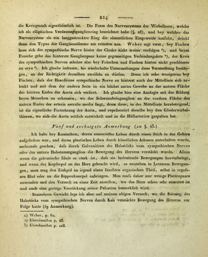die Kreisgestalt eigenthümlicli ist. Die Form des Nervensystems der Wirbellosen, welche ich als elliptischen Verdauungsganglienring bezeichnet habe (§. 28), und bey welcher das Nervensystem als ein langgestreckter Ring die sämmllichen Eingeweide umfafst, drückt dann den Typus der Ganglienstämme am reinsten aus. Weber sagt zwar, bey Fischen lasse sich der sympathische Nerve hinter der Cloake nicht weiter verfolgen *)> und beym Frosche gebe das hinterste Ganglienpaar keine gegenseitigen Verbindungsäste 1 2), der Kreis des sympathischen Nerven scheine also bey Fröschen und Fischen hinten nicht geschlossen zu seyn 3). Ich glaube indessen, bis wiederholte Untersuchungen diese Vermuthung bestäti- gen, a-n der Richtigkeit derselben zweifeln zu dürfen. Denn ich sehe wenigstens bey Fischen, dafs der Haardünne sympathische Nerve zu hinterst nach der Mittellinie sich zu- lenkt und mit dem der andern Seite in ein höchst zartes Gewebe an der untern Fläche des hintern Endes der Aorta sich verliert. Ich glaube hier eine Analogie mit der Bildung beym Menschen zu erkennen, wo das Schwanzbeinganglion an der vordem Fläche des untern Endes der arteria sacralis media liegt, denn diese, in der Mittellinie herabsteigend,’ ist die eigentliche Fortsetzung der Aorta, und repräsentirt dieselbe bey den Gliederwirbel- thieren, wo sich-die Aorta seitlich entwickelt und in die Hüftarterien gespalten hat. Fünf und sechzig ste Anmerkung (zu §. 45.) Ich habe bey Kaninchen, deren sensorielles Leben durch einen Stich in das Gehirn aufgehoben war, und deren plastisches Leben durch künstliches Athmen unterhalten wurde, mehrmals gesehen., dafs durch Galvanisiren des Halsstücks vom sympathischen Nerven oder des untern Halsstammganglion die Bewegung des Herzens verstärkt wurde. Allein wenn die galvanische Säule so stark ist, dafs sie bedeutende Bewegungen hervorbringt., und wenn der Kupferpol an das Herz gebracht wird, so entstehen in Letzlrem Bewegun- gen, man mag den Zinkpol an irgend einen feuchten organischen Theil, selbst in ergofs- nes Blut oder an die Rippenknorpel anbringen. Man mufs daher nur wenige Plattenpaare auwenden und den Versuch zu einer Zeit anstellen, wo das Herz schon sehr ermattet ist und auch eine geringe Verstärkung seiner Pulsation bemerklick wird. Besonderes Gewicht lege ich aber auf meinen obigen Versuch, wo die Reizung des Halsstücks vom sympathischen Nerven durch Kali verstärkte Bewegung des Herzens zur Folge hatte (5g Anmerkung). 1) Weber, p. 62. 2) Ebendaselbst p. 48.