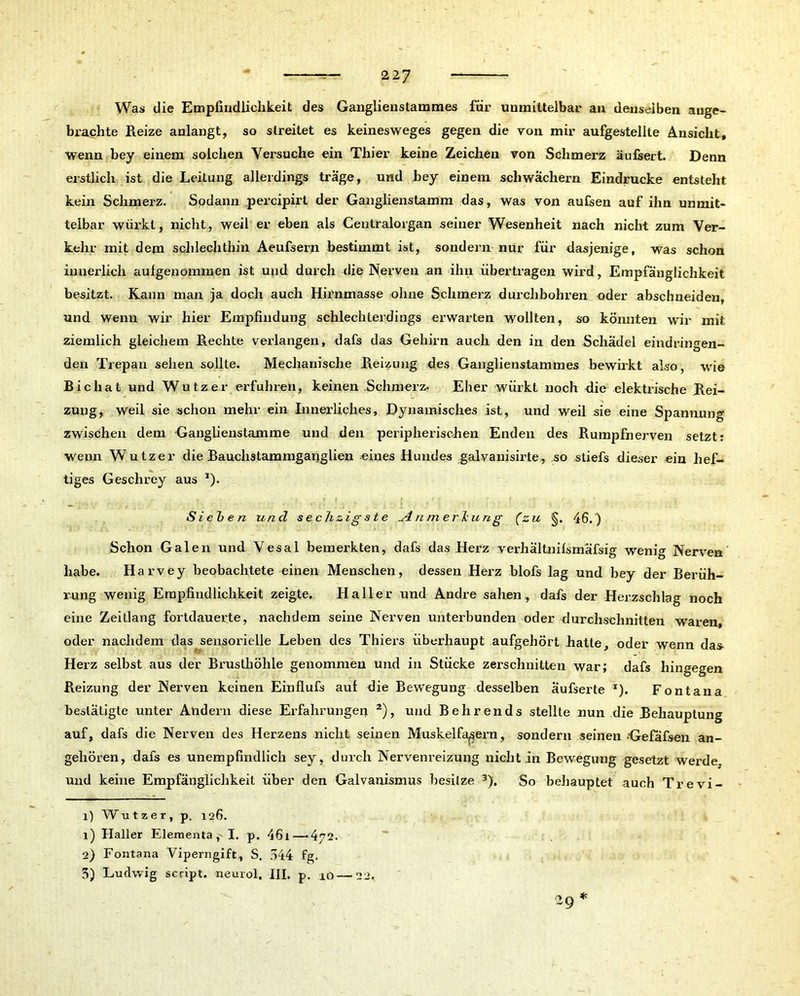 Was die Empfindlichkeit des Ganglienslammes für unmittelbar an denselben ange- brachte Reize anlangt, so streitet es keinesweges gegen die von mir aufgestellte Ansicht, wenn bey einem solchen Versuche ein Thier keine Zeichen von Schmerz äufsert. Denn erstlich ist die Leitung allerdings träge, und bey einem schwachem Eindrücke entsteht kein Schmerz. Spdann percipirt der Ganglienstamm das, was von aufsen auf ihn unmit- telbar würkt, nicht, weil er eben als Centralorgan seiner Wesenheit nach nicht zum Ver- kehr mit dem schlechthin. Aeufsern bestimmt ist, sondern nur für dasjenige, was schon innerlich aulgenommen ist und durch die Nerven an ihn übertragen wird, Empfänglichkeit besitzt. Rann man ja doch auch Hirnmasse ohne Schmerz durchbohren oder abschneiden, und wenn wir hier Empfindung schlechterdings erwarten wollten, so könnten wir mit ziemlich gleichem Rechte verlangen, dafs das Gehirn auch den in den Schädel eindringen- den Trepan sehen sollte. Mechanische Reizung des Ganglienstammes bewirkt also, wie Bicliat und Wutz er erfuhren, keinen Schmerz. Eher würkt noch <lie elektrische Rei- zung, weil sie schon mehr ein Innerliches, Dynamisches ist, und weil sie eine Spannung zwischen dem Ganglienstamme und den peripherischen Enden des Rumpfnerven setzt: wenn Wutz er die Bauchstammganglien eines Hundes galvanisirte, so stiefs dieser ein hef- tiges Geschrey aus ,). Sieben und se chzig ste ylnmerlcung (zu §. 46.) Schon Galen und Vesal bemerkten, dafs das Herz verhältnilsmäfsig wenig Nerven habe. Harvey beobachtete einen Menschen, dessen Herz blofs lag und bey der Berüh- rung wenig Empfindlichkeit zeigte. Haller und Andre sahen, dafs der Herzschlag noch eine Zeitlang fortdauerte, nachdem seine Nerven unterbunden oder durchschnitten waren, oder nachdem das sensorielle Leben des Thiers überhaupt aufgehört hatte, oder wenn da» Herz selbst aus der Brusthöhle genommen und in Stücke zerschnitten war; dafs hingegen Reizung der Nerven keinen Einflufs auf die Bewegung desselben äufserte *). Fontana bestätigte unter Andern diese Erfahrungen 2), und Behrends stellte nun die Behauptung auf, dafs die Nerven des Herzens nicht seinen Muskelfasern, sondern seinen •Gefafsen an- gehören, dafs es unempfindlich sey, durch Nervenreizung nicht in Bewegung gesetzt werde, und keine Empfänglichkeit über den Galvanismus besitze 3). So behauptet auch Trevi- 1) Wutzer, p. 126. 1) Haller Elementa, I. p. 461—4^2. ~ | 2) Fontana Viperngift, S. 644 fg. 5) Ludwig script. neurol, III. p. 10—22.