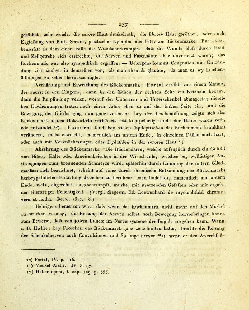 i geröthet, sehr weich, die seröse Haut dunkelrolh, die fibröse Ilaul gerüthet, oder auch Ergießung von Blut, Serum, plastischer Lymphe oder Eiter am Rückenmarke. Patissier bemerkte in dem einen Falle des Wundstarrkrampfs, dafs die Wunde blofs durch Haut und Zellgewebe sich erstreckte, die Nerven und Faserhäute aber unverletzt waren; das Rückenmark war also sympathisch ergriffen. — Uebrigens kommt Congestion und Entzün- dung viel häufiger in demselben vor, als man ehemals glaubte, da man es bey Leichen- öffnungen zu selten berücksichtigte. Verhärtung und Erweichung des Rückenmarks. Portal erzählt von einem Manne, der zuerst in den Fingern, dann in den Zähen der rechten Seite ein Kriebeln bekam, dann die Empfindung verlor, worauf der Unterarm und Unterschenkel abmagerte; diesel- ben Erscheinungen traten nach einem Jahre eben so auf der linken Seite ein, und die Bewegung der Glieder ging nun ganz verloren: bey der Leichenöffnung zeigte sich das Rückenmark in den Halswirbeln verhärtet, fast knorpelartig, und seine Häute waren rotli, wie entzündet I0). Esquirol fand bey vielen Epileptischen das Rückenmark krankhaft verändert, meist erweicht, namentlich am untern Ende, in einzelnen Fällen auch hart, oder auch mit Verknöcherungen oder Hydatiden in der serösen Haut ”). Abzehrung des Rückenmarks. Die Rückendarre, welche anfänglich durch ein Gefühl von Hitze, Kälte oder Ameisenkriechen in der Wirbelsäule, welches bey wollüstigen An- strengungen zum brennenden Schmerze wird, späterhin durch Lähmung der untern Glied- maafsen sich bezeichnet, scheint auf einer durch chronische Entzündung des Rückenmarks herbeygefiihrten Entartung desselben zu beruhen: man findet es, namentlich am untern Ende, welk, abgezehrt, eingeschrumpft, mürbe, mit strotzenden Gefäfsen oder mit ergofs- ner eiterartiger Feuchtigkeit. (Vergl. Siegesm. Ed. Loewenhard de myelophthisi chronica vera et notha. Berol. 1817, 8.) Uebrigens bemerken wir, daß w'enn das Rückenmark nicht mehr auf den Muskel zu würken vermag, die Reizung der Nerven selbst noch Bewegung hervorbringen kann: zum Beweise, daß von jedem Puncte im Nervensysteme der Impuls ausgehen kann. Wenn z. B. Haller bey Fröschen das Rückenmark ganz zerschnitten hatte, brachte die Reizung der Schenkelnerven noch Convulsionen und Sprünge hervor ,2); wenn er den Zwerchfell- 10) Portal, IV. p. 116. 11) Meckel Archiv, IV. S. 97. 12) Haller opera, I. exp. 109. p. 555.