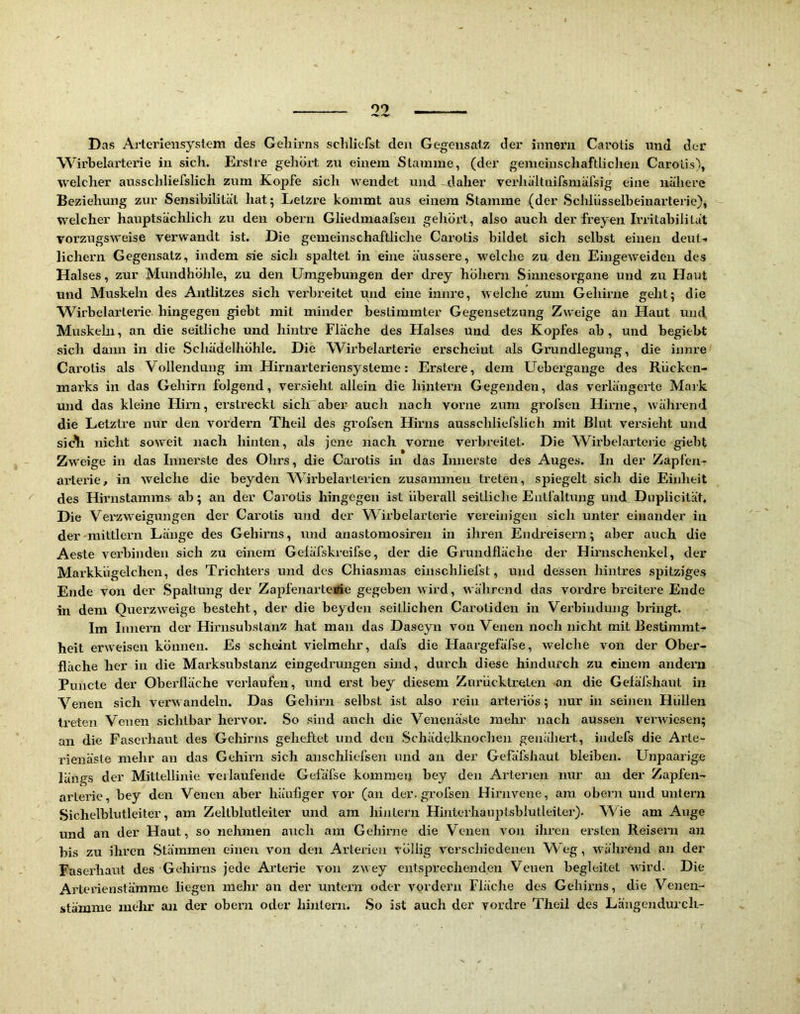 Das Arteriensystem des Geliirns schliefst den Gegensatz dei' innern Carotis und der Wirbelarterie in sich. Erstre gehört zu einem Stamme, (der genieinschaftliclien Carotis), welcher ausschliefslich zum Kopfe sicli wendet und -daher verhältnifsmäfsig eine nähere Beziehung zur Sensibilität hat; Lelzre kommt aus einem Stamme (der Schlüsselbeinarterie), welcher hauptsächlich zu den obern Gliedmaafsen gehört, also auch der freyen Irritabilität vorzugsweise verwandt ist. Die gemeinschaftliche Carotis bildet sich selbst einen deut-i lichern Gegensatz, indem sie sich spaltet in eine äussere, welche zn den Eingeweiden des Halses, zur Mundhöhle, zu den Umgebungen der drey hÖhern Sinnesorgane und zu Haut und Muskeln des Antlitzes sich verbreitet und eine innre, welche zum Gehirne geht; die Wirbelarterie hingegen giebt mit minder bestimmter Gegensetzung Zweige an tlaut und Muskehl, an die seitliche und hintre Fläche des Halses und des Kopfes ab, und begiebt sich dann in die Schädelhöhle. Die W^irbelarterie erscheint als Grundlegung, die innre Carotis als Vollendung im Hirnarteriensysteme: Erstere, dem Uebergange des Rücken- marks in das Gehirn folgend, versieht allein die hintern Gegenden, das verlängerte Mark und das kleine Hirn, erstreckt sichaber auch nach vorne zum grofsen Hirne, während die Letztre nur den vordem Theil des grofsen Hirns ausschliefslich mit Blut versieht und sicbi nicht soweit nach hinten, als jene nach vorne verbreitet. Die W^irbelarterie giebt Zw'eige in das Innerste des Olirs, die Carotis in das Innerste des Auges. In der Zapfen- arterie, in welche die beyden Wirbelarterien zusammen treten, spiegelt sich die Einheit ^ des Hirnstamms ab; an der Carotis hingegen ist überall seitliche Entfaltung und Diiplicität. Die Verzweigungen der Carotis und der Wirbelarterie vereinigen sich unter einander in der mittlern Länge des Gehirns, und anastomosiren in ihren Endreiseim; aber auch die Aeste vei’binden sich zu einem Geläfskreifse, der die Grundfläche der Hirnschenkel, der Markkügelchen, des Trichters und des Chiasmas einschliefst, und dessen hintres spitziges Ende von der .Spaltung der Zapfenarteirie gegeben wird, während das vordre breitere Ende in dem Querzweige besteht, der die beyden seitlichen Caroliden in Verbindung bringt. Im Innern der Hirnsubstanz hat man das Daseyn von Venen noch nicht mit Bestimmt- heit erweisen können. Es scheint vielmehr, dafs die Haargefäfse, welche von der Ober- fläche her in die Marksubstanz eingedrungen sind, durch diese hindurch zu einem andern Puncte der Oberfläche verlaufen, und erst bey diesem Zurücktreten an die Gefäfshaut in Venen sich verwandeln. Das Gehirn selbst ist also rein arte}fös; nur in seinen Hüllen treten Venen sichtbar hervor. .So sind auch die Venenäste mehr nach aussen verwiesen; an die Faserhaut des Gehirns geheftet und den .Schädelknochen genähert, indefs die Arte- rienäste mehr an das Gehirn sich anschliefsen und an der Gefäfshaut bleiben. Unpaarige längs der Mittellinie verlaufende Gefäfse kommen bey den Arterien nur au der Zapfen- arterie, bey den Venen aber häufiger vor (an der. grofsen Hirnvene, am obern und untern Sichelblutleiter, am Zeltblutleiter und am hinlern Hinterlianptsblutleiter). Wie am Auge und an der Haut, so nehmen auch am Gehirne die Venen von ihren ei'sten Reisern an bis zu ihren Stämmen einen von den Arterien völlig verschiedenen Weg, w^ährend an der Faserhaut des Gehirns jede Arterie von zwey entsprechenden Venen begleitet wird. Die Arteiienstärame liegen mehr an der untern oder vordem Fläche des Gehirns, die Venen- .stämnie mehr an der obern oder hinlern. So ist auch der vordre Theil des Längendurcli-