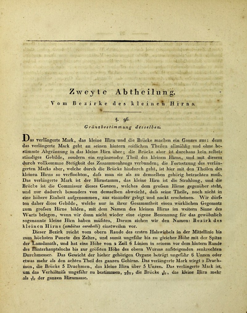 ¥ Zweyte Abtheil iiiig. f Vom Bezirke des klein eli Hirns. §. 96. Gränzhestiminung d es seih eri, J3as verlängerte Mark, das kleine Hirn tind die Biiicke machen ein Ganzes ans: denn das verlängerte Mark geht an seinen hinlern seitlichen Theilen alimählig und ohne be- stimmte Abgränzung in das kleine Hirn über; die Brücke aber ist durchaus kein selbst- ständiges Gebilde, sondern ein ergänzender Theil des kleinen Hirns, und mit diesem durch vollkommne Stetigkeit des Zusammenhangs verbunden; die Foilsetzung des verlän- gerten Marks aber, welche durch die Brücke hindurch geht, ist hier mit den Theilen des kleinen Hirns so verflochten, dafs man sie als zu demselben gehörig betrachten mufs. Das verlängerte Mark ist der Hirnstamm, das kleine Hirn ist die Strahlung, und die Bi’ücke ist die Commissur dieses Ganzen, welches dem grofsen Hirne gegenüber steht, und nur dadurch besonders von demselben abweicht, dafs seine Theile, noch nicht in eine höhere Einheit aufgenommen, aus einander gelegt und nackt erscheinen. W^ir dürP» ten daher diese Gebilde, welche nur in ihrer Gesammtheit einen würklichen Gegensatz sum grofsen Hirae bilden, mit dem Namen des kleinen Hirns im weitern Sinne des Worts belegen, wenn wir dann nicht wieder eine eigene Benennung für das gewöhnlich sogenannte kleine Hirn haben müfsten, Darum ziehen wir den Namen: Bezirk des kleinen Hirns (amhitus cerebelli) einstweilen vor. Dieser Bezirk i'eicht vom obern Rande des ersten Halswirbels in der Mittellinie bis zum höchsten Puncte des Zeltes, und somit ungefähr bis zu gleicher Höhe mit der Spitze der V«amdanalh, und hat eine Höhe von 2 Zoll 6 Linien in seinem vor dem hintern Rande des Hinterhauptslochs bis zur gröfsten Höhe des obern W^urms aufsteigenden senkrechten Durchmesser. Das Gewicht der hieher gehörigen Organe beträgt Tingefähr 6 Unzen oder etwas mehr als den achten Theil des ganzen Gehirns. Das verlängerte Mark wiegt 2 Drach- men, die Bi’ücke 5 Drachmen, dos kleine Hirn über 5 Unzen, Das verlängerte Mark ist, um das Verhällnifs ungefähr zu bestimmen, die Brücke das kleine Hirn mehr als ^ der ganzen Hirnmasse.