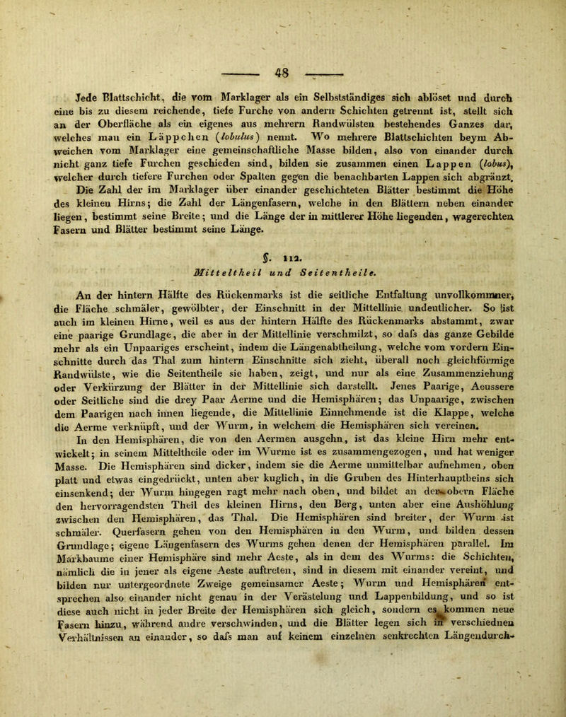 Jede Blattschicht, die vom Marklager als ein Selbstständiges sich ablöset und durch eine bis zu diesem reichende, tiefe Furche von andern Schichten getrennt ist, stellt sich an der Oberfläche als ein eigenes aus mehrern Randwiilsten bestehendes Ganzes dar, welches man ein Läppchen {lobulus) nennt. Wo mehrere Blatlschichten beym Ab- weichen vom Max'klager eine gemeinschaftliche Masse bilden, also von einander durch nicht ganz tiefe Furchen geschieden sind, bilden sie zusammen einen Lappen welcher durch tiefere Furchen oder Spalten gegen die benachbarten Lappen sich abgränzt. Die Zahl der im Marklager über einander geschichteten Blätter bestimmt die Höhe des kleinen Hirns; die Zahl der Längenfasern, welche in den Blättern neben einander liegen, bestimmt seine Breite; und die Länge der in mittlerer Höhe liegenden, wagerechten, Fasei-n und Blätter bestimmt seine Länge. S‘ »12. Mitt eit heil und Seitent heile. An der hintern Hälfte des Rückenmarks ist die seitliche Entfaltung unvollkommner, die Fläche schmäler, gewölbter, der Einschnitt in der Mittellinie, undeutlicher. So [ist auch ira kleinen Hirne, weil es aus der hintern Hälfte des Rückenmarks abstammt, zwar eine paarige Grundlage, die aber in der Mittellinie verschmilzt, so dafs das ganze Gebilde mehr als ein Unpaariges erscheint, indem die Längenabtheilung, welche vom vordem Ein- schnitte durch das Thal zum hintern Einschnitte sich zieht, überall noch gleichförmige Randwülste, wie die Seitentheile sie haben, zeigt, und nur als eine Zusammenziehung oder Verkürzung der Blätter in der Mittellinie sich darstellt. Jenes Paarige, Aeussex'e oder Seitliche sind die drey Paar Aerme und die Hemisphären; das Unpaarige, zwischen dem Paarigen xxach iimen liegexide, die Mittelliixie Einnehmende ist die Klappe, welche die Aerme verknüpft, und der Wuxm, in welchem die Hemisphären sich vereinen. In den Hexnisphären, die von den Aermen ausgehn, ist das kleine Hirxx mehr ent- wickelt; in seinem Mitteltheile oder im Wurme ist es zusammengezogen, und hat weniger Masse. Die Hemisphärexx siixd dicker, indem sie die Aexme unxnittelbar aufnehmen, oben platt ixnd etwas eingedrückt, unten aber kuglich, in die Gx'uben des Hintex'hauptbeins sich eiixsenkend; der Wurm hixigegen ragt mehr nach oben, und bildet axx dexv.obex*n Fläche den hex-vorragendstexx Theil des kleinen Hirxxs, den Berg, unten aber eine Aushöhlung zwischen den Hemisphären, das Thal. Die Hemisphären sind breiter, der Wurm äst schmäler. Querfasexm geheix voxx den Hemisphären in dexi Wuxm, und bilden dessen Grundlage; eigene Längenfasern des Wurms gehen denen der Hemisphären pax’allel. Im Markbaume einer Henxisphäx'e sind mehr Aeste, als in dem des Wurms: die Schichten, nämhch die in jener als eigeixe Aeste auftretexx, sixxd in diesem mit einander vereint, und bilden nur untex’geordnete Zweige gemeinsamer Aeste; Wux-m und Hemisphäx-en ent- sprechen also einander xxicht genau in der Verästelung und Lappenbildung, und so ist diese auch nicht ixi jeder Breite der Hemisphären sich gleich, sondern es^ommen neue (asern hinzu, während axxdre vex’schwinden, uxxd die Blätter legen sich in verschiedixen Verhältnissen an einander, so dafs man auf keinem einzelnen seixkrechten Längexxduxch-