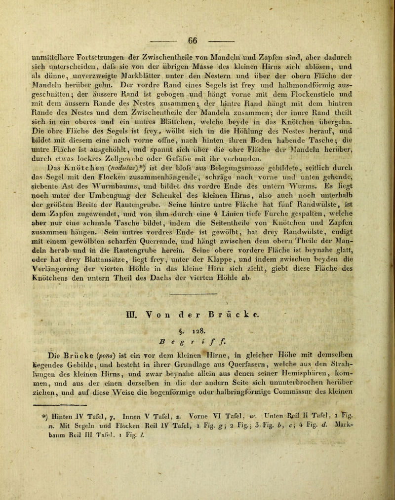 0 66 unmittelljare Fortsetzungen der Zwischentlieile von Mandeln und Zapfen sind, aber dadureb sich untersclieiden, dafs sie von der übrigen Masse des kleinen Hirns sich ablösen, und als dünne, unverzweigte Markblätter unter den Nestern und über der obern Fläche der Mandeln herüber gehn. Der vordre Rand eines Segels ist frey und halbmondförmig aus- geschnitten; der äussere Rand ist gebogen und hängt vorne mit dem Flockenstiele und mit dem äussern Rande des Nestes zusammen; der hinlre Rand hängt mit dem hintren Rande des Nestes und dem Zwischentheile der Mandeln zusammen; der innre Rand theilL sich in ein oberes und ein untres Blättchen, welche beyde in das Knötchen übergehn. Die obre Fläche des Segels ist frey, wölbt sich in die Höhlung des Nestes herauf, und bildet mit diesem eine nach vonie olFne, nach hinten ihren Boden habende Tasche; die untre Fläche ist ausgehöhlt, und spannt sich über die obre Fläche der Mandeln herüber, durch etwas lockres Zellgewebe oder Gefäfse mit ihr verbunden. D as Knötchen (jiodulus)^') ist der blofs aus Belegungsmaase gebildete, seitlich durch das Segel mit den Flocken zusammenhängende, schräge nach vorne und unten gehende, siebente Ast des Wurmbaums, und bildet das vordre Ende des untern Wurms. Es liegt noch unter der Umbeugung der Schenkel des kleinen Hirns, also auch noch unterhalb der gröfsten Breite der Rautengrube. Seine hintre untre Fläche hat fünf Randwülste, ist dem Zapfen zugewendet, und von ihm-durch eine 4 Linien tiefe Furche gespalten, welche aber nur eine schmale Tasche bildet, indem die Seitentheile von Knötchen und Zapfen zusammen hängen. Sein untres vordres Ende ist gewölbt, hat drey Raiidwülste, endigt mit einem gewölbten scharfen Querrande, und hängt zwischen dem obern Theile der Man- deln herab und in die Rairtengrube herein. Seine obere vordere Fläche ist beynahe glatt, oder hat drey Blattansätze, liegt frey, unter der Klappe, und indem zwischen beyden die Verlängerung der vierten Höhle in das kleine Hirn sich zieht, giebt diese Fläche des Knötchens den untern Theil des Dachs der vierten Höhle ab- III. Von der Brücke. §. 128. Begriff. Die Brücke [j^ons) ist ein vor dem kleinen Hirne, in gleicher Höhe mit demselben hegendes Gebilde, und besteht in ihrer Giarndlage aus Querfasern, welche aus den Strah- lungen des kleinen Hirns, und zwar beynahe allein aus denen seiner Hemisphären, kom- men , und aus der einen derselben in die der andern Seite sich ununterbrochen hei’über ziehen, und auf diese Weise die bogenioa’mige oder halbringförmige Coinmissur des kleinen =») Hinten IV Tafel, y. Innen V Tafel, 2. Vorne VI Tafel, Unten Rril H Tafel, 1 Fig. n. Mit Segeln und Flocken Pieil IV Tafel, i Fig. g; 2 Fig.; 3 Fig. h, c; 4 Fig. d. Mark-