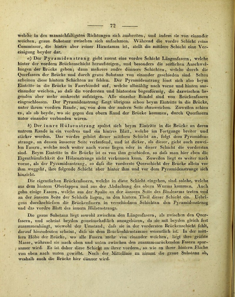 welclie in den mannicMaltigsten Richtungen sich ausbreilen, und indem sie von einander weichen, graue Substanz zwisclien sicli aufnehnien. AVährend die vordre Schicht reine Commissur, die hintre aber reiner Hirnstamm ist, stellt die mittlere Schicht eine Ver- einigung beyder dar. a) Der Pyramidenstrang giebt zuerst eine vordre Schicht Längenfasern, welche hinter der vordem Briickenschicht heraufsteigen, und besonders die seitlichen Anschwel- lungen der Brücke geben; dann mehrere andre dünnere Schichten, welche durch die Querfasern der Brücke und durch graue Substanz von einander geschieden sind. Selten scheinen diese hintern Schichten zu fehlen. Der Pyramidenstrang' löset sich also beym Eintritte in die Brücke in Faserbündel auf, welche allmälilig nach vorne und hinten aus- dnander weichen, so dafs die vordersten und hintersten bogenförmig, die dazwischen lie- genden aber mehr senkrecht aufsteigen. Alle einzelne Bündel sind von Brückenfasern eingeschlossen. Der P;^wamidenstrang fangt übrigens schon beym Eintritte in die Bx'ücke, unter ihrem vordem Rande, an, von dem der andern Seite abzuweichen. Zuweilen schien es, als ob beyde, wo sie gegen den obern Rand der Brücke kommen, durch Querfasern unter einander verbunden waren. h) Der innre Hülsen sträng spaltet sich beym Eintritte in die Brücke an dei’en untrem Rande in ein vordres und ein hintres Blatt, welche im Fortgange breiter und stärker werden. Das vordre gehört dieser inittlern Schicht an, folgt dem Pyramiden- strange, an dessen äusserer Seite verlaufend, und ist dicker, als dieser, giebt auch zuwei- len Fasern, welche noch weiter nach vorne Hegen oder in dieser Schicht die vordersten sind. Beym Eintritte in die Brücke ist es von ihm geschieden, so dafs man hier eben die Eigenlhümlichkeit des Hülsensti’angs nicht verkennen kann. Zuweilen liegt es weiter nach vorne, als der Pyramidenstrang, so dafs die vorderste Querschicht der Brücke allein vor ihm weggeht, ihre folgende Schicht aber hinter ihm und vor dem Pyramidenstrange sich hinzieht. Die eigentlichen Brückenfasern, welche in diese Scliicht eingehen, sind solche, welche aus dem hintern Oberlappen und aus der Abdachung des obern Wunns kommen. Auch gehn einige Fasern, welche aus der Spalte an der äussern Seite des Bindearms treten und an der äussex’n Seite der Schleife liegen, in den hintern Theil dieser Schicht ein. Uebri- gens durchschiefsen die Brückenfasern in verschiednen Schichten den Pyramidenstrang und das vordre Blatt des innei'u Hülsenstrangs. Die graue Substanz liegt sowohl zwischen den Längeiifasern, als zwischen den Quer- fa&ern, und scheint beyden gemeinschaftlich anzugehören, da sie mit Heyden gleich fest zusammenhängt, wiewohl der Umstand, dafs sie in der vordersten Brückenschicht fehlt, darauf hinzudeuten scheint, dafs sie dem Brückenlürnstamme wesentlich ist. In der mitt- lem Höhe der Brücke, wo alle Fasern mehr von einander w'cichen, liegt ihre gi'öfste Blasse, während sie nach oben und unten zwischen den zusaminenrückenden Fasern spar- I samer wird. Es ist daher diese Schicht an ihrer vordem, so wie an ihrer hintern Fläche von oben nach unten gewmlbt. Nach der BRttellinie zu nimmt die graue Substanz ab, weshalb auch die Brücke hier dünner wird.