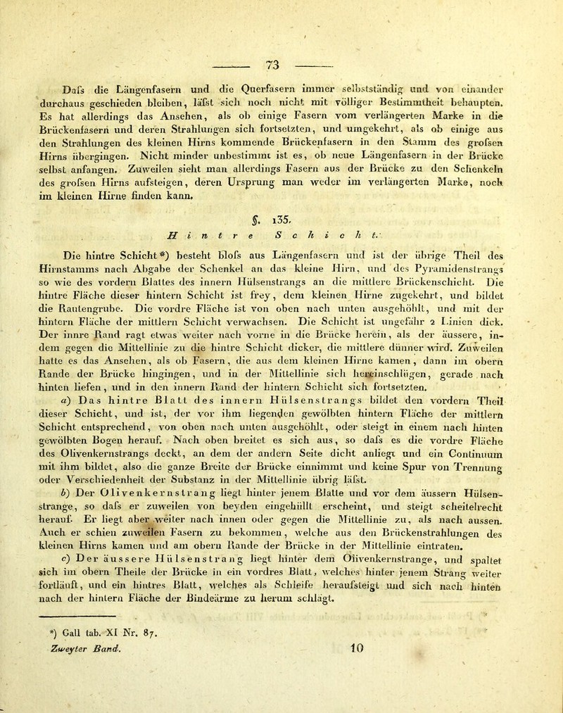 Dafs die Läiigenfasern und die Querfasern immer selLstständig und von emander durchaus geschieden bleiben, läfit sich nocli nicht mit völliger Bestimmtheit behaupten. Es hat allerdings das Ansehen, als ob einige Fasern vom verlängerten Marke in die Brückenfaserh und deren Strahlungen sich fortsetzten, und umgekehrt, als ob eim’ge aus den Strahlungen des kleinen Hirns kommende Brückenfasern in den Stamm des grofsen Hirns übergingen. Nicht minder unbestimmt ist es, ob neue Längenfasern in der Brücke selbst anfangen. Zuweilen sieht man allerdings Fasern aus der Brücke zu den Schenkeln des grofsen Hirns aufsteigen, deren Ursprung man weder im verlängerten Marke, noch im kleinen Hirne finden kann. §. i35. H i n t r e Schicht. Die hintre Schicht*) besteht blofs aus Längenfasern und ist der übrige Theil des Hirnstamms nach Abgabe der Schenkel an das kleine Hirn, und des Pyramidenstrangs so wie des vordem Blattes des innern Hülsenstrangs an die mittlere Brückenschicht. Die hintre Fläche dieser hintern Schicht ist frey, dem kleinen Hirne zugekehrt, und bildet die Rautengrube. Die vordre Fläche ist von oben nach unten ausgehöhlt, und mit der hintern Fläche der mittlern Schicht verwachsen. Die Schicht ist ungefähr 2 I.inien dick. Der innre Rand ragt etw'^as weiter nach vorne in die Brücke lierein, als der äussere, in- dem gegen die Mittellinie zu die hintre Schicht dicker, die mittlere dünner ward. Zuweilen hatte es das Ansehen, als ob Fasern, die aus dem kleinen Hirne kamen, dann im obern Rande der Brücke hingingen, und in der Mittellinie sich herrdnschlügen, gerade nach hinten liefen, und in den innern Ptand der hintern Schicht sich foi’tselzten. a) Das hintre Blatt des innern Hülsenstrangs bildet den vordem Theil dieser Schicht, und ist, der vor ihm liegenden gewölbten hintern Fläche der mittlern Schicht entsprechend, von oben nach unten ausgehöhlt, oder steigt in einem nach hinten gew^ölbten Bogen herauf. Nach oben breitet es sich aus, so dafs es die vordre Fläche des Oliveniternstrangs deckt, an dem der andern Seite dicht anliegt und ein Continuum mit ihm bildet, also die ganze Breite der Brücke einnimmt und keine Spur von Trennung oder Verschiedenheit der Substanz in der Mittellinie übrig läfst. b) Der Olivenkernstrang liegt hinter jenem Blatte und vor dem äussern Hülsen- strange, so dafs er zuweilen von beyden eingehüllt erscheint, und steigt seheileh-echt herauf. Er liegt aber weiter nach innen oder gegen die Mittellinie zu, als nach aussen. Auch er schien zuweilen Fasern zu bekommen, w eiche aus den Brückenstrahlungen des kleinen Hirns kamen und am obern Rande der Brücke in der Mittellinie eintraten. c) D er äussere Hülsenstrang liegt hinter dem Oliveidcernstrange, und spaltet sich im obern Theile der Brücke in ein vordres Blatt, welches hinter jenem Strau- weiter fortläuft, und ein hintres Blatt, welches als Schleife heraufsteigt vuid sich nach hinten nach der hintern Fläche der ßindeärme zu herum schlägt. *) Gail tab. XI Nr. 87. Zweyter Band. 10