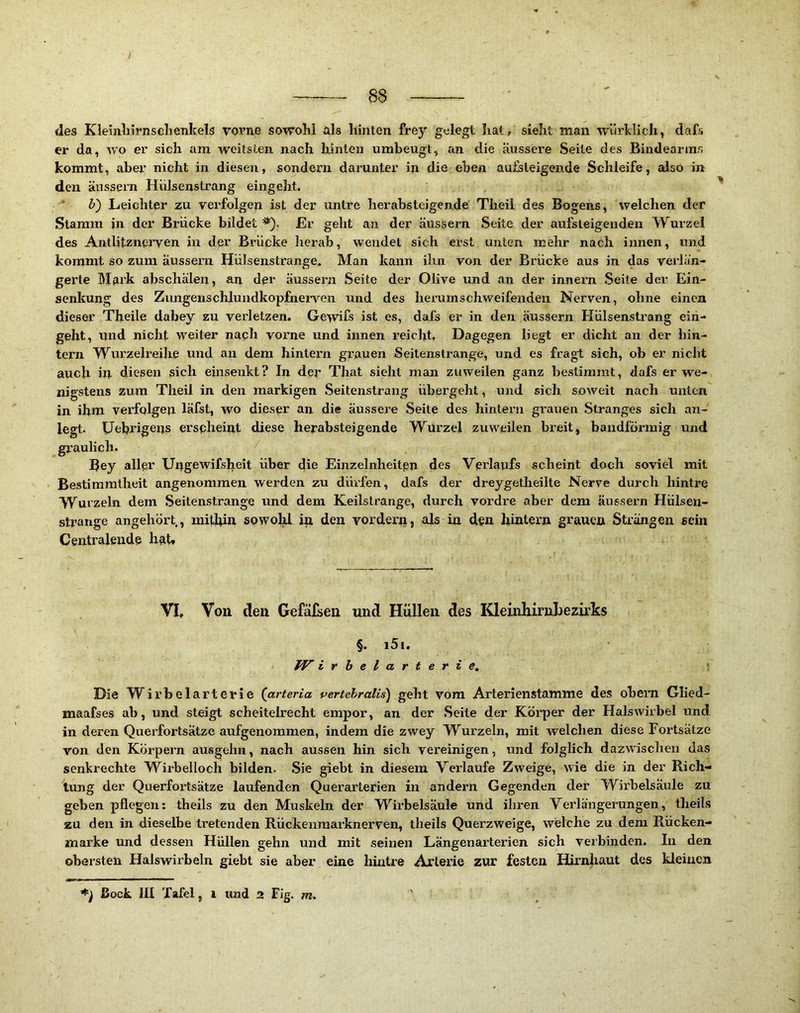 fies Kieiiiln'rnsclienkels voi’ne sowohl als hinten frey gelegt hat, sieht man würldich, dafs er da, wo er sich am weitsten nach hinten umbeugt, an die äussere Seite des Bindearins kommt, aber nicht in diesen, sondern darunter in die eben aufeteigende Schleife, also in den äussern Hülsenstrang eingeht. F) Leichter zu verfolgen ist der untre herabsteigende Theil des Bogens, welchen der Stamm in der Brücke bildet Er geht an der äussern Seite der aufsteigenden Wurzel des Antlitznerven in der Brücke herab, wendet sich erst unten mehr nach innen, und kommt so zum äussern Hülsenstrange. Man kann ihn von der Brücke aus in das verlän- gerte Mark abschälen, an der äussern Seite der Olive und an der innern Seile der Ein- senkung des Zungensclilundkopfiierven und des herum schweifenden Nerven, ohne einen dieser Theile dabey zu verletzen. Ge>vifs ist es, dafs er in den äussern Hülsenstrang ein- geht, und nicht M'eiter nach vorne und innen reicht, Dagegen liegt er dicht an der hin- tern Wurzeli’eihe und an dem hintern grauen Seitenslrange, und es fragt sich, ob er nicht auch in diesen sich einsenkt? In der That sieht man zuweilen ganz bestimmt, dafs er we- nigstens zum Theil in den markigen Seitenstrang übergeht, und sich soweit nach unten in ihm verfolgen läfst, W'^o dieser an die äussere Seite des hintern grauen Stranges sich an- legt. Uebrigens erspheint diese herabsteigende Wurzel zuweilen breit, bandförmig und gi*aulich. Bey aller Ungewifsheit über die Einzelnheitpn des Verlaufs scheint doch soviel mit Bestimmtheit angenommen werden zu düi’fen, dafs der dreygetheilte Nerve durch hintre Wurzeln dem Seitenstrange und dem Keilstrange, durch vordre aber dem äusseim Hülsen- strange angehört,, milbin sowohl in den vordern, als in den hintern grauen Strängen sein Centralende hat» VI, Von den Gefäfsen und Hüllen des Kleinliirnl)ezirks §. i5i. / fF irbelarterie. Die Wirbelarterie (arteria vertehralis) geht vom Arterienstamme des ohem Glied- maafses ab, und steigt scheitelrecht empor, an der Seite der Körper der Halswiibel und in deren Querfortsätze aufgenommen, indem die zwey Wurzeln, mit welchen diese Fortsätze von den Körpern ausgehn, nach aussen hin sich vereinigen, und folglich dazwischen das senkrechte Wirhelloch bilden. Sie giebt in diesem Verlaufe Zweige, wie die in der Rich- tung der Querfox’tsätze laufenden Querarterien in andern Gegenden der Wirbelsäule zu gehen pflegen: theils zu den Muskeln der Wii’belsäule und ihren Verlängerungen, theil.s zu den in dieselbe tretenden Rückenmai’knerven, theils Querzweige, welche zu dem Rücken- marke und dessen Hüllen gehn und mit seinen Längenarterien sich verbinden. In den obersten Halswirbeln giebt sie aber eine hintre Arterie zur festen Hirnhaut des kleinen Bock III Tafel, i und 2 Fig. m.