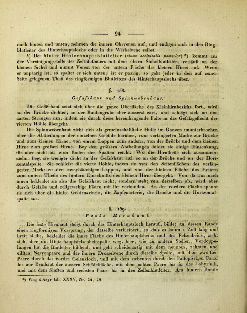 nach hinten und unten, nehmen die Innern Ohrvenen auf, und endigen sich in den Ring- blutleiter des Hinterhauptslochs oder in die Wirbelvene selbst, i) Der h int re Hinterhauptsblutleiter {sinas occipitalis posterior) kommt aus der Vereinigungsstelle des Zeltblulleiters mit dem obern Sichelblutleitcr, verläuft an der kleinen Sichel und nimmt Venen von der untern Fläche des kleinen Hirns auf. Wenn, er unpaarig ist, so spaltet er sich unten; ist er paarig, so geht jeder in den auf seiner Seite gelegenen Theil des ringförmigen Blutleiters des Hinterliauptslochs übei'. i58. GefäJ'shaui und Sp in Jiw ebenhaut. Die Gefafshaut setzt sich über die ganze Oberfläche des Kleinliirnbezirks fort, wird an der Brücke dichter, an der Rautengrube aber äusserst zart, und schlägt sich an den zarten Strängen um, indem sie durch diese hereinhängende Falte in das Gefäfsgeflecht der vierten Höhle übergeht. Die Spinnwebenhaut zieht sich als gemeinschaftliche Hülle im Ganzen ununterbrochen über die Abtheilüngen der einzelnen Gebilde herüber, vom verlängerten Marke zur Brücke und zum kleinen Hirne, von einem Lappen zum andern, von der Brücke und dem kleinen Hirne zum grofsen Hirne. Bey den gröfsern Abtheilungen bildet sie einige EinSenkung, die aber nicht bis zum Boden der Spalten reicht. Wo die Hirntheile sich zusammen- ziehn, liegt sie weniger dicht an der Gefäfshaut auf: so an der Brücke und an der Hori- zontalspalte. Sie schliefst die vierte Höhle, indem sie von den Seitenflächen des verlän- gerten 3Iarks zu den zweybäuchigen Lappen, und von der hintern Fläche des Erstem zum untern Theile des hintern Einschnitts des kleinen Hirns übergeht; Von da aus nach innen bekleidet sie also die Gefäfshaut nicht, sondern steht von. derselben ab, wird aber durch Gefäfse und zellgewebige Fäden mit ihr verbunden. An der vordem Fläche spannt sie sich über die hintre Gehirnarterie, die Zapfenarterie, die Brücke und die Horizontal- .spaite aus. Feste Hirnhaut. Die feste Hirnhaut steigt durch das Hinterhauptsloch herauf, bildet an. dessen Rande einen ringförmigen Vorsprunge der dasselbe verkleinert, so dafs es kaum i Zoll lang und breit bleibt, bekleidet die innre Fläche des Hinterhauptsbeins und des Felsenbeins, zieht sich über die Hintei'hauptsfelsenbeinspalte weg, hier, wie an andern Stellen, Verdoppe- lungen für die Blutleiter bildend, und geht scheidenartig mit dem neunten, zehnten und eilten Nei-venpaare und der innern Drosselvene durch dieselbe Spalte, mit dem zwölften Paare durch das vordre Gelenkloch, und mit dem siebenten durch den Fallopischeii Canal bis zur Beinhaut der äussern Schädelfläche, mit dem achten Paare bis in das f.abyrinth, und mit dem fünften und sechsten Paare bis i» den Zellenblutleiter. Ara hintern Rande *) Vicq d’Azyr tab. XXXV, Ni'. 44. 4.*>.