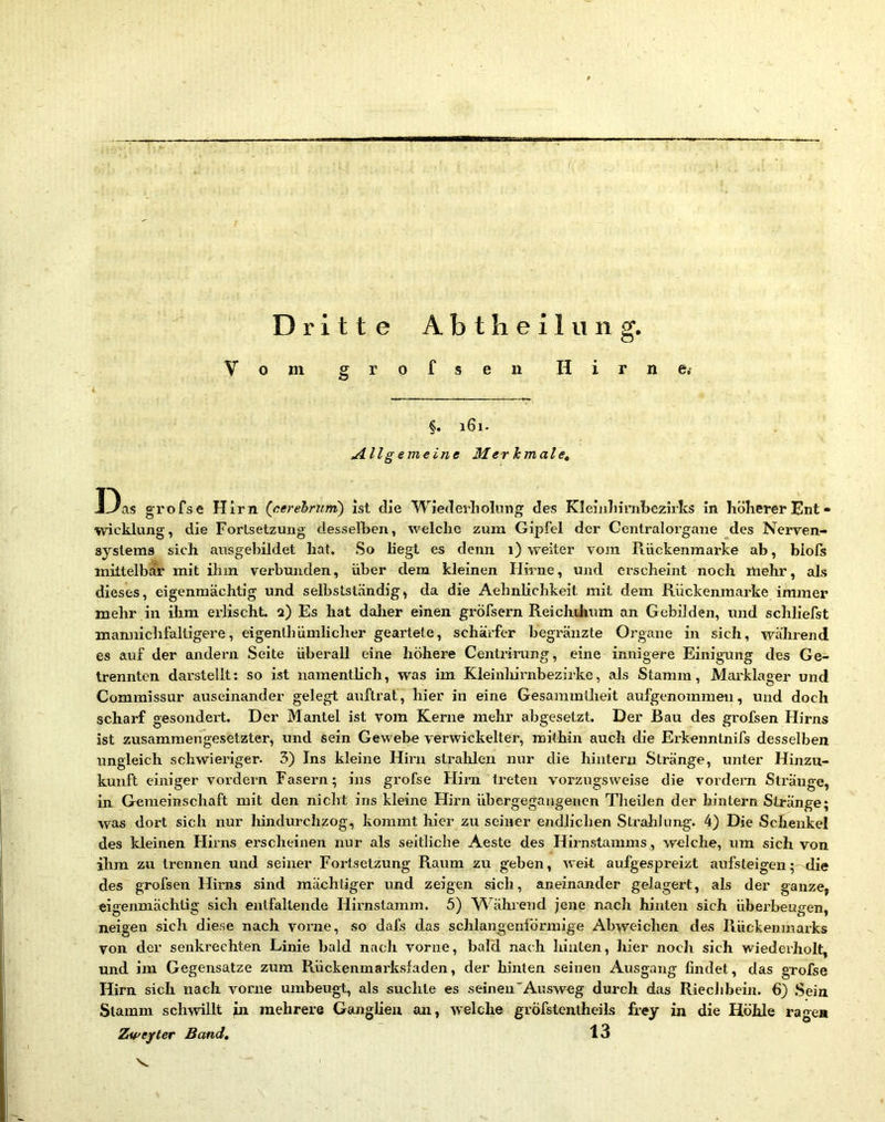 Dritte Abtheilung. §. 161. Allg emeine Mer hmalet Das grofse Hirn (cerehrunt) ist die Wiederholmig des KleialiinibczirlvS in liöherer Ent- Wicklung, die Fortsetzung desselben, welche zum Gipfel der Centralorgane des Nerven- systems sich ausgebildet hat. So hegt es denn 1) weiter vom Rückenmarke ab, blofs mittelbar mit ihm verbunden, über dem kleinen Hirne, und erscheint noch mehr, als dieses, eigenmächtig und selbstständig, da die Aehnlichkeit mit dem Rückenmarke immer mehr in üim erlischt. 2) Es hat dalier einen gröfsern Reichthum an Gebilden, und schliefst mannichfaltigere, eigenthümlicher geartete, schärfer hegränzte Organe in sich, während es auf der andern Seite überall eine höhere Centriritng, eine innigere Einigaing des Ge- trennten darstellt: so ist namentHch, was im Kleinliirnbezirke, als Stamm, Marklager und Commissur auseinander gelegt auftrat, hier in eine Gesammlheit aufgenommeu, und doch scharf gesondert. Der Mantel ist vom Kerne mehr abgesetzt. Der Bau des grofsen Hirns ist zusammengesetzter, und sein Gewebe verwickelter, mithin auch die Erkenntnifs desselben ungleich schwieriger- 3) Ins kleine Hirn strahlen nur die hintern Stränge, unter Hinzu- kunft einiger vordem Fasern; ins grofse Hirn treten vorzugsweise die vordem Stränge, in Gemeinschaft mit den nicht ins kleine Hirn ühergegangenen Tlieilen der hintern Stränge; was dort sich nur lündurchzog, kommt liier zu seiner endlichen Stralihmg. 4) Die Schenkel des kleinen Flhms erscheinen nur als seitliche Aeste des Hirnstamms, welche, um sich von ihm zu trennen und seiner Fortsetzung Raum zu geben, weit aufgespreizt aufsteigen; die des grofsen Hirns sind mächtiger und zeigen sich, aneinander gelagert, als der ganze, eigenmächtig sich entfaltende Hirnstamm. 5) Während jene nach hinten sich überbeugen, neigen sich diese nach voi’ne, so dafs das schlangenförmige Abweichen des R,ückeninarks von der senkrechten Linie bald nach vorne, bald nach hinten, hier noch sich wiederholt, und im Gegensätze zum Rückenmarksfaden, der hinten seinen Ausgang findet, das grofse Hirn sich nach vorne umheugt, als suchte es seinen'Ausweg durch das Rieclibeiu. 6) Sein Stamm schwillt in mehrere Ganglien an, welche gröfstentheils frey in die Höhle ragen Zu'e/ter Band, 13 V