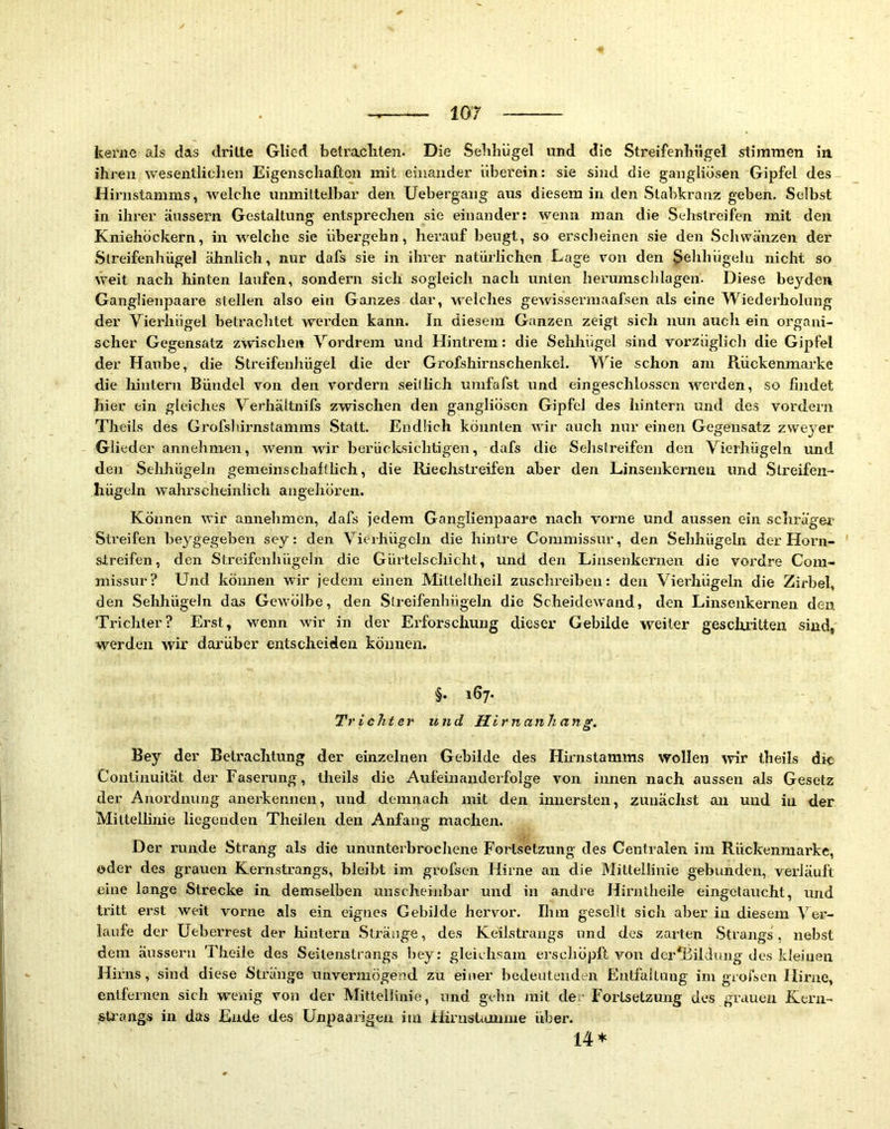keriie als das drille Glied betracliten. Die Sebhügel und die Streifenlrügel stiirmien in ihren wesentlichen Eigenscliafton mit einander überein: sie sind die gangliüsen Gipfel des Hirustamms, welche unmittelbar den Uebergang aus diesem in den Stabkranz geben. Selbst in ihrer äussern Gestaltung entsprechen sie einander: wenn man die Sehstreifen mit den Kniehöckern, in w'elche sie übergehn, herauf beugt, so erscheinen sie den Schwänzen der Slreifenhügel ähnlich, nur dafs sie in ihrer natürlichen Lage von den Sehhügelu nicht so weit nach hinten laufen, sondern sich sogleich nach unten herumschlagen. Diese beyden Ganglienpaare stellen also ein Ganzes dar, welches gewissermaafsen als eine Wiederholung der Vierhügel betrachtet werden kann. In diesem Ganzen zeigt sich nun auch ein organi- scher Gegensatz zwischen Vordrem und Hintrem: die Sehhügel sind vorzüglich die Gipfel der Haube, die Streifenhügel die der Grofshirnschenkel. Wie schon am Rückenmarke die lünlern Bündel von den vordem seillich umfafst und eingeschlosscn werden, so findet hier ein gleiches Verhältnifs zwischen den gangliösen Gipfel des hintern und des vordem Theils des Grofshirnstamms Statt. Endlich könnten wir auch nur einen Gegensatz zvveyer Glieder annehmen, wenn wir berücksichtigen, dafs die Sehstreifen den Vierhügeln und den vSehhügeln gemeinschaftlich, die Riechstreifen aber den Linsenkerneii und Slreifen- hügeln wahrscheinlich augehören. Können wir annehmen, dafs jedem G anglienpaare nach vorne und aussen ein schräger Streifen beygegeben sey: den Vierhügchi die hintre Commissur, den Sehhügehi der Horn- streifen, den Streifenhügeln die Gürtelschicht, und den Linsenkernen die vordre Com- missur? Und können wir jedem einen Milteltheil zuschreiben: den Vierhügeln die Zirbel, den .Sehhügeln das GcAVÖlbe, den Streifenhügeln die Scheidewand, den Linsenkernen den Trichter? Erst, wenn wir in der Erforschung dieser Gebilde weiter geschritten sind, werden wir darüber entscheiden können. §. 167. Trichter und Hirnanhang. Bey der Betrachtung der einzelnen Gebilde des Hirnstamms wollen mr theils die Continuität der Faserung, theils die Aufeinanderfolge von innen nach aussen als Gesetz der Anordnung anerkennen, und demnach mit den innersten, zunächst an und in der Mittelhnie liegenden Theilen den Anfang machen. Der runde Strang als die ununterbrochene Fortsetzung des Centralen im Rückenmarke, oder des grauen Kernstrangs, bleibt im grofsen Hirne an die Mittellinie gebunden, vei’läuft eine lange Strecke in demselben unscheinbar und in andre Himlheile eingetaucht, und tritt erst weit vorne als ein eignes Gebilde hervor. Ihm gesellt sich aber in diesem Ver- laufe der Ueberrest der hintern .Stränge, des Keilstrangs und des zarten .Strangs, nebst dem äussern Theile des Seilenslrangs bey: gleichsam erschöpft von derTildung des kfeiuen Hirns, sind diese Stränge unvermögend zu einer bedeutenden Entfaltung im groisen Hirne, entfernen sich wenig von der Mittellinie, und gehn mit der Fortsetzung des grauen Kcrn- fiU'ang.s in das Ende des Unpaarigen im Hirustumme über. 14*