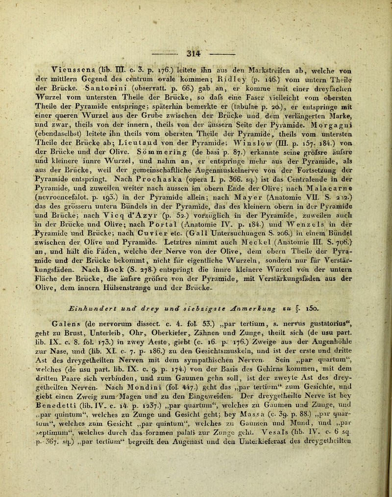 Vieussens, (lib. lH. c- 3. p. 176.) leitete ilin aus den Maikslreifen aB, welche von der mittlern Gegend des cdntrum ovale kommen; Ridley (p. i46.) vom untern Theile der Brücke. Santor-ini (observatt. p. 66-) gab an, er komme mit einer dreyfaclien Wurzel vom untersten Theile der Brücke, so dafs eine Faser vielleicht vom obersten Theile der Pyramide entspringe; späterliin bemerkte er (tabulae p. 20.), er entspringe mit einer queren Wurzel aus der Grube zwischen der Brücke und dem verlängerten Marke, und zwar, theils von der innern, theils von der äussern Seite der Pyramide. Morgagni (ebendaselbst) leitete ihn theils vom obei'sten Theile der Pyi’amide, theils vom untersten Theile der Brücke ab; Lieutaud von der Pyramide; Winslow (IQ. p- iSy. i84.) von der Brücke und der Olive. Sömmering (de basi p. 87.) erkannte seine gröfsre äufsre und kleinere iunre W^urzel, und nahm an, er entspringe mehr aus der Pyramide, als aus der Brücke, weil der geraeinschaflliche Augenmuskelneiwe von der Fortsetzung der Pyramide entspringt. Nach Prochaska (opera I. p. 366. sq.) ist das Centralende in der Pyramide, und zuweilen weiter nach aussen im obern Ende der Olive; nach Malacarne (nevroencefalot. p. igS.) in der Pyramide allein; nach Mayer (Anatomie VQ. .S- 2'12.) das des grössern untern Bündels in der Pyramide, das des kleinern obern in der Pyramide und Biücke; nach Vicq d'Azyr (p. 52.) vorzüglich in der Pyramide, zuweilen auch in der Brücke und Olive; nach Portal (Anatomie IV. p. i84-) und Wenzels in der Pyramide und Brücke; nach Cu vier etc- (Gail XJntei’suchungen S. 206.) in einem Bündel zwischen der Olive und Pyramide. Letztres nimmt auch Meckel (Anatomie III. S. 706.) an, und hält die Fäden, welche der Nerve von der Olive, dem obern Tlieile der Pyra- mide und der Brücke bekommt, nicht für eigentliche Wurzeln, sondern nur für Verstär- k-ungsfäden. Nach Bock (S. 278)^^ entspringt die innre kleinere Wurzel von der untern IHäche der Brücke, die äufsre gi'öfsre von der Pyi’amicle, mit Verstärkungsfäden aus der Olive, dem innern Hülsenstrange und der Brücke. Einhundert und drey und siebzigste AnmerJiung zu i5o. Galens (de nervorum dissect. c. 4. fot 53.) „par tertium, s. nervus gustatorius“, geht zu Brust, Unterleib, Ohr, Oberkiefer, Zähnen und Zunge, theilt sich (de usu part. lib. IX. c. 8. fol. 173.) in zSvey Aeste, giebt (c. 16. p. 176.) Zweige aus der Augenhöhle zrir Nase, und (lib. XI. c. 7. p- 186.) zu den Gesichtsmuskein, und ist der erste und dritte Ast des dreygelheilten Nerven mit dem sympathischen Nerven. Sein „par quartum“, welches (de usu part. lih., IX. c. 9, p. 174.) von der Basis des Gehirns kommen, mit dem dritten Paare sich verbinden, und zum Gaumen gehn soll, ist der zweyle Ast des drey- getlieilfen Nerven. Nach Mondini (fol. 447.) .§<3ht das ,,par tertium“ zum Gesichte, und giebt einen Zweig zum Klagen und zu den Eingeweiden. Der drey^^gelheilte Nerve ist bcw Benedetti (lib. IV. c- i4. p. 1237.) ,,par quartum“, welches zu Gaumen und Zunge, und „par quintum“, welches zu Zunge und Gesicht geht; bey Massa (c. 3g. p. 88.) ,,par quar- tum“, welches zam Gesicht „par quintum“, welches zu Gaumen und Mund, und ,,par septimum“, welches durch das foramen palati zur Zunge gehl. Vesals (lib- IV. c. 6 sq. p. 367. sq.) „par terlium“ begreift den Augenast und den ünteikiefei’ast des dreygelheilten