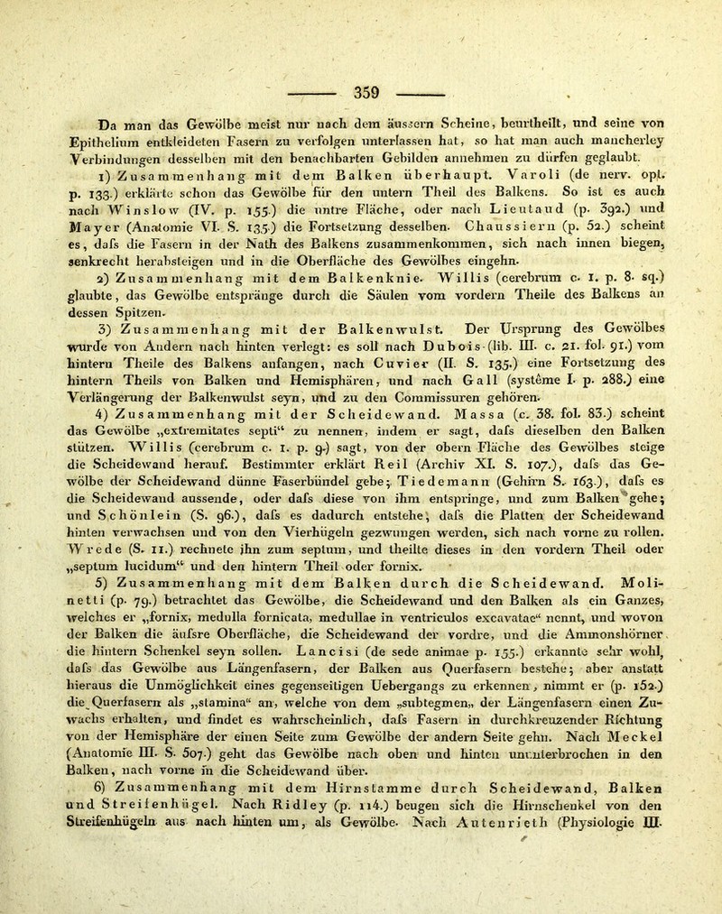 Da man das Gewölbe meist nm* nach dem äus^ern Scheine, beurtheilt, und seine von Epithelinm entkleideten Fasern zu verfolgen unterlassen hat, so hat man auch mancherley Verbindungen desselben mit den benachbarten Gebilden annehraen zu dürfen geglaubt. 1) Zusammenhang mit dem Balken überhaupt. Varoli (de nerv. opl. p. 133,) erklärte schon das Gewölbe für den untern Theil des Balkens. So ist es auch nach Winslow (IV. p. 155) die untre Fläche, oder nach Lieutaud (p. 392.) und Mayer (Anatomie VI. S. I35) die Fortsetzung desselben. Chaussiern (p. 5a.) scheint es, dafs die Fasern in der Nath des Balkens Zusammenkommen, sich nach innen biegen, senkrecht herabsteigen und in die Oberfläche des Gewölbes eingehn. 2) Zusammenhang mit dem Balkenknie. Willis (cerebrum c. I. p. 8. sq.) glaubte, das Gewölbe entspränge durch die Säulen vom vordem Theile des Balkens an dessen Spitzen. 3) Zusammenhang mit der Balkenwulst. Der Ursprung des Gewölbes wurde von Andern nach hinten verlegt: es soll nach Dubois (lib. III. c. 21. fol. 9I.) vom hintern Theile des Balkens anfangen, nach Cuvier (II. S. 135*) Fortsetzung des hintern Theils von Balken und Hemisphären^ und nach Gail (systeme I. p. 288.) eine Verlängerung der Balkenwulst seyn, und zu den Commissuren gehören. 4) Zusammenhang mit der Scheidewand. Massa (c. 38. fol. 83.) scheint das Gewölbe „extremitales septi“ zu nennen, indem er sagt, dafs dieselben den Balken stützen. Willis (^cerebrum c. I. p. 9.) sagt, von der obern Fläche des Gewölbes steige die Scheidewand herauf. Bestimmter erklärt Beil (Archiv XI. S. 107.),^ dafs das Ge- wölbe der Scheidewand dünne Fäserbündel gebe;, Tiedemann (Gehirn S.- 1Ö3.), dafs es die Scheidewand aussende, oder dafs diese von ihm entspringe, und zum Balken'gehe; und Schönlein (S. 96.), dafs es dadurch entstehe; dafs die Platten der Scheidewand hinten verwachsen und von den Vierhügeln gezwungen werden, sich nach vorne zu rollen. Wrede (S. ii.) rechnete jhn zum septum, und theilte dieses in den vordem Theil oder „septum lucidum“ und den hintern Theil oder fornix. 5) Zusammenhang mit dem Balken durch die Scheidewand. Moli- netti (p. 79.) betrachtet das Gewölbe, die Scheidewand und den Balken als ein Ganzes, welches er „fornix, medulla fornicata, medullae in ventriculos excavatae“ nennt, und wovon der Balken die äufsre Oberfläche, die Scheidewand der vordre, und die Ammonshörner die hinlern Schenkel seyn sollen. Lancisi (de sede animae p- 155.) erkannte sehr wohl, dafs das Gewölbe aus Längenfasern, der Balken aus Qnerfasern bestehe; aber anstatt hieraus die Unmöglichkeit eines gegenseitigen Uebergangs zu erkennen^ nimmt er (p. i52.) die Querfasern als „stamina“ an, welche vön dem „subtegmen,, der Längenfasern einen Zu- wachs erhalten, und findet es wahrscheinlich, dafs Fasern in durchkreuzender Richtung von der Hemisphäre der einen Seite zum Gewölbe der andern Seite gehn. Nach Meckel (Anatomie III. S. 607.) geht das Gewölbe nach oben und hinten imr.nterbrochen in den Balken, nach vorne in die Scheidewand über. 6) Zusammenhang mit dem Hirnstamme durch Scheidewand, Balken und Streifenhügel. Nach Ridley (p. ii4.) beugen sich die Hirnschenkel von den Streifenhügeln aus nach liinten um, als Gewölbe. Nach Autenrieth (Physiologie JH.