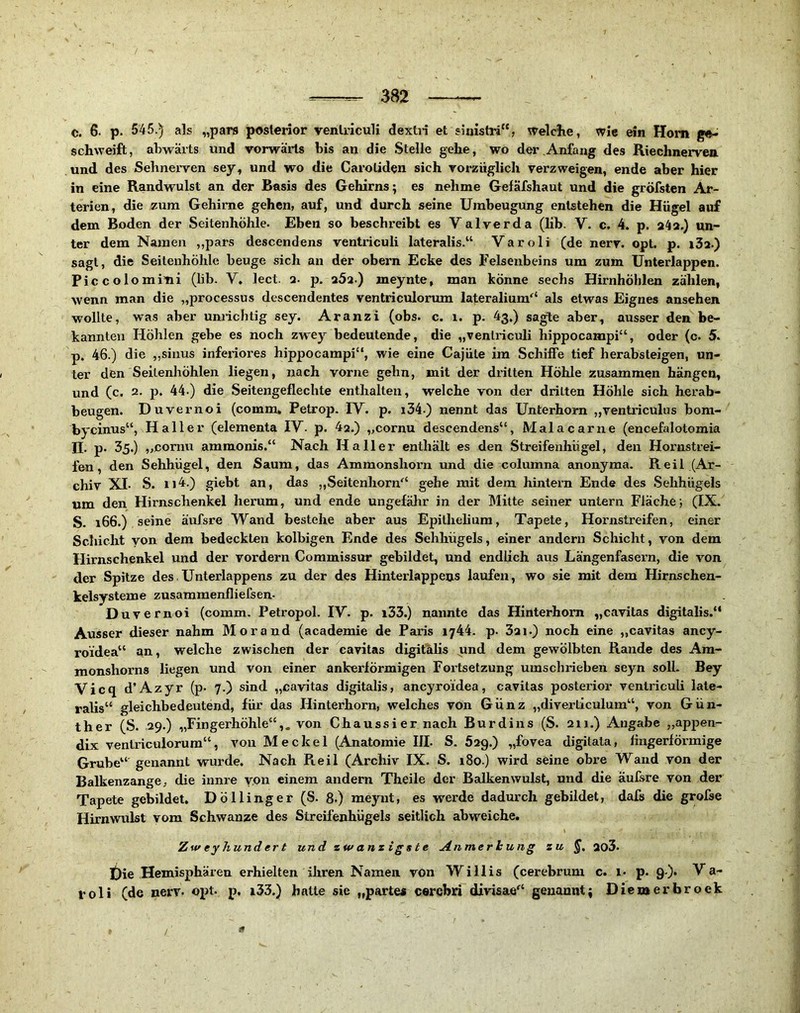 c. 6. p. 545.) als „pars posterior venlriculi dextri et siaistri“, welclie, wie ein Hom ge- schweift, abwärts und vorwärts bis an die Stelle gehe, wo der Anfang des Riechnerven und des Sehnerven sey, und wo die Caroliden sich vorzüglich verzweigen, ende aber hier in eine Randwulst an der Basis des Gehirns; es nehme GelKfshaut und die gröfsten Ar- terien, die ,zura Gehirne gehen, auf, und durch seine Umbeugung entstehen die Hügel auf dem Boden der Seitenhöhle. Eben so beschreibt es V alverda (hb. V. c. 4. p. 24a.) un- ter dem Namen „pars descendens ventriculi lateralis.“ Varoli (de nerv. opt. p. i3a.) sagt, die Seitenhöhle beuge sich an der obern Ecke des Felsenbeins um zum Unterlappen. Piccolomini (lib. V, lect. 2. p. 25a.) meynte, man könne sechs Hirnhöhlen zählen, wenn man die „processus descendentes ventriculorum lateralium'* als etwas Eignes ansehen wollte, was aber unrichtig sey. Aranzi (obs. c. i, p. 43.) sagte aber, ausser den be- kannten Höhlen gebe es noch zwey bedeutende, die „venlriculi hippocampi“, oder (c. 5. p. 46.) die „sinus inferiores hippocampi“, wie eine Cajüte im Schiffe tief herabsteigen, un- ter den Seilenhöhlen liegen, nach vorne gehn, mit der dritten Höhle zusammen hängen, und (c. 2. p. 44.) die Seitengeflechte enthalten, welche von der dritten Höhle sich herab- beugen. Duvernoi (comm, Petrop. IV. p. i34.) nennt das Unterhorn „venti’iculus bom- bycinus“, Haller (elementa IV. p. 4a.) „cornu descendens“, Malacarne (encefalotomia n. p. 35.) „cornu ammonis.“ Nach Haller enthält es den Streifenhügel, den Hox’ustrei- fen, den Sehhügel, den Saum, das Ammonshorn und die columna anonyma. Reil (Ar- chiv XL S. 114.) giebt an, das ,,Seitenhorn“ gehe mit dem hintern Ende des Sehhügels um den Hirnschenkel herum, und ende ungefähr in der Mitte seiner untern Fläche; (IX. S. 166.) seine äufsre Wand bestehe aber aus Epithelium, Tapete, Hornstreifen, einer Schicht yon dem bedeckten kolbigen Ende des Sehhügels, einer andern Schicht, von dem Hirnschenkel und der vordem Commissur gebildet, und endlich aus Längenfasern, die von der Spitze des.Unterlappens zu der des Hinterlappens laufen, wo sie mit dem Hirnschen- kelsysteme zusammenfliefsen- Duvernoi (comm. Petropol. IV. p. i33.) nannte das Hinterhom „cavitas digitalis.“ Ausser dieser nahm Morand (academie de Paris 1744. p. 32i.) noch eine „cavitas ancy- roidea“ sin, welche zwischen der cavitas digitalis und dem gewölbten Rande des Ara- monshorns liegen und von einer ankerförmigen Fortsetzung umschrieben seyn soll. Bey Vicq d’Azyr (p. 7.) sind „cavitas digitalis, ancyroidea, cavitas posterior ventriculi late- ralis“ gleichbedeutend, für das Hinterhorn, welches von Günz „diverliculum“, von Gün- ther (S. 29.) „Fingerhöhle“,, von Chaussier nach Burdins (S. 211.) Angabe „appen- dix ventriculorum“, von Meckel (Anatomie UL S. 52g.) „fovea digitata, fingerförmige Grube“ genannt wurde. Nach Reil (Archiv IX. S. 180.) wird seine obre Wand von der Balkenzange^ die innre von einem andern Theile der Balkenwulst, und die äufsre von der Tapete gebildet. Döllinger (S. 8.) meynt, es werde dadurch gebildet, dafs die grofse Hirnwulst vom Schwänze des Streifenhügels seitlich abweiche. i Zw eyhund er t und zwanzigste Anmerh ung zu §, 203. t)ie Hemisphären erhielten ihren Namen von Willis (cerebrum c. i- p. 9.). V a- Voli (de nerv. opt. p, x33.) batte sie „partes cercbri divisae“ genannt; Die me r brock /