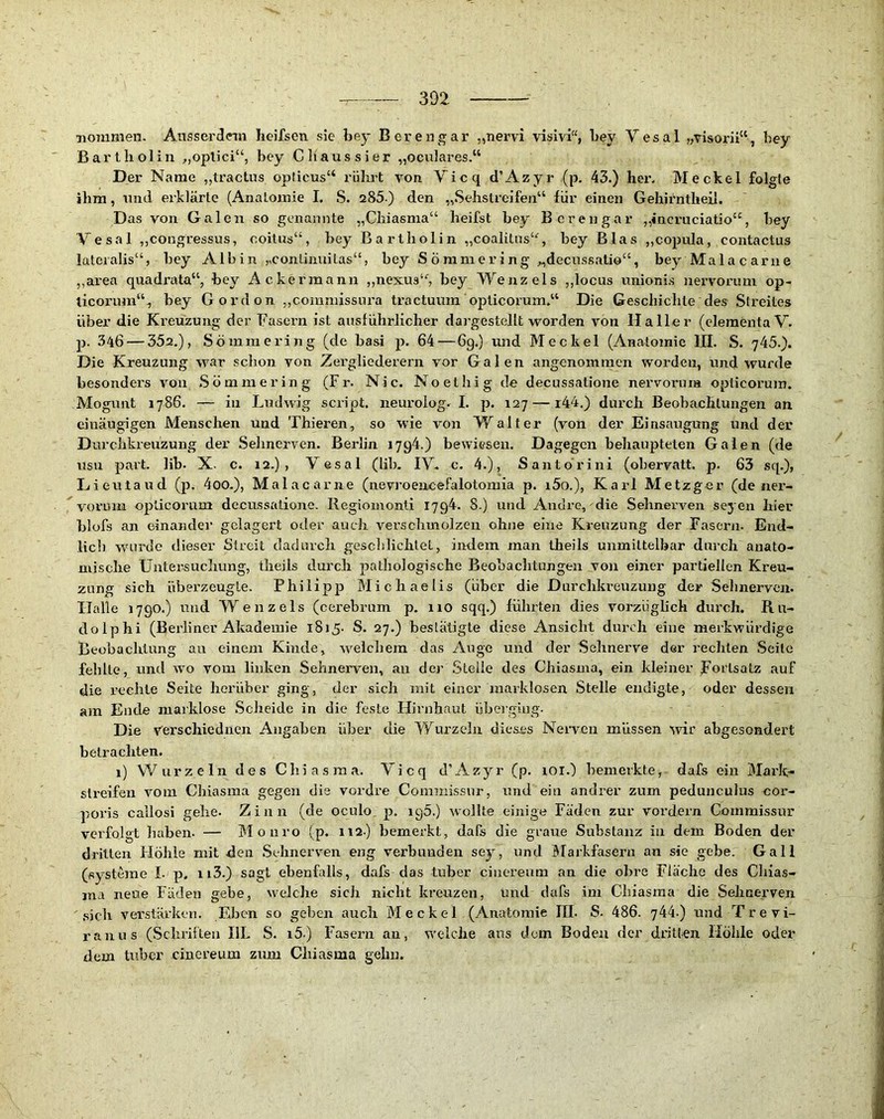 Tioinmen. Ausserdnn hoifsen sie bey Berengar „nervi visivi“, bey Yesal „visorii“, bey Bartholin „optici“, bey C haussier „oculares.“ Der Name „tractus opücus“ rührt von Vicq d’Azyr (p. 43.) her. Meckel folgte ihm, und erklärte (Anatomie I. S. 285 ) den „Sehstreifen“ für einen Gehirntheii. Das von Galen so genannte „Chiasma“ heifst bey Berengar „incruciatio“, bey Vesal „congressus, ooitus“, bey Bartholin „coalitus“, bey Blas „copula, contactus lateralis“, bey Albin ,,conünuitas“, bey S Ö mm e r i ng „decussatio“, beyMalacarne „area quadrata“, bey Ackermann „nexus“, bey Wenzels „locus ixnionis nervorum op- licorum‘% bey G o rd o n ,,commissnra tractuum opticorum.“ Die Geschichte des Streites über die Kreuzung der Fasern ist ausführlicher dargestellt worden von Haller (elementaV. p. 346 — 352,), Sömraering (de basi p. 64—69.) und Meckel (Anatomie III. S. 745.). Die Kreuzung war schon von Zergliederern vor Galen angenommen worden, und wurde besonders von Sömmering (Fr. Nie. No et big de decussatione nervorum opticorum. Mogiant 1786. — in Ludwig script. neurolog. I. p. 127 — 144.) durch Beobachtungen an einäugigen Menschen und Thieren, so wie von Walter (von der Einsaugung und der Durchkreuzung der Selinerven. Berlin 1794.) bewiesen. Dagegen behaupteten Galen (de usu part. Hb. X. c. 12.), Vesal (lib. IV* c. 4.), Santo rini (obervatt. p. 63 sq.), Lieutaud (p. 4oo.), Malacarne (nevroencefalotomia p. i5o.), Karl Metzger (de ner- voruin opticorum decussatione. Regiomonti I7g4. S.) und Andre, die Sehnerven seyen hier blofs an einander gelagert oder auch verschmolzen ohne eine Kreuzung der Fasern. End- lich w'urde dieser Streit dadurch geschlichtet, indem man theils unmittelbar durch anato- mische Untersucliung, theils durch pathologische Beobachtungen von einer partiellen Kreu- zung sich überzeugte. Philipp Michaelis (über die Durchkreuzung der Sehnerven. Halle 1790.) und Wenzels (cerebrum p. 110 sqq.) führten dies vorzüglich durch. Ru- dolphi (Berliner Akademie 1815. S. 27.) bestätigte diese Ansicht durch eine merkwürdige Beobachtung au einem Kinde, welchem das Auge und der Sehnerve der rechten Seile fehlte, und wo vom linken Sehneiwen, au der Stelle des Chiasma, ein kleiner ^Fortsatz auf die rechte Seite herüber ging, der sich mit einer marklosen Stelle endigte, oder dessen am Ende niarklose Scheide in die feste Hirnhaut überging. Die verschiediien Angaben über die Wurzeln dieses Neivcn müssen svir abgesondert betrachten. 1) Wurzeln des Chiasma. Vicq d’Azyr (p. lOl.) bemerkte, dafs ein Mark- slreifen Amm Chiasma gegen die vordre Commissur, und ein andrer zum pedunculus cor- poris callosi gehe. Zinn (de oculo p, 195.) wollte einige Fäden zur vordem Commissur vci'folgt haben. — Mo uro (p. 112) bemerkt, dafs die graue Substanz in dem Boden der dritten Höhle mit den Sehnerven eng verbunden sey, und BTarkfasern an sie gebe. Gail (Systeme I. p. ii3.) sagt ebenfalls, dafs das tuber ciuereum an die obre Fläche des Chias- jna neue Fäden gebe, welche sich nicht kreuzen, und dafs im Chiasma die Sehaerven .sich verstärken. Eben so geben auch Meckel (Anatomie III. S- 486. 744.) und Trevi- ranus (Schriften IlL S. i5) Fasern an, w'elche ans dem Boden der dritten Höhle oder dem tuber cinereum zum Chiasma gehn.