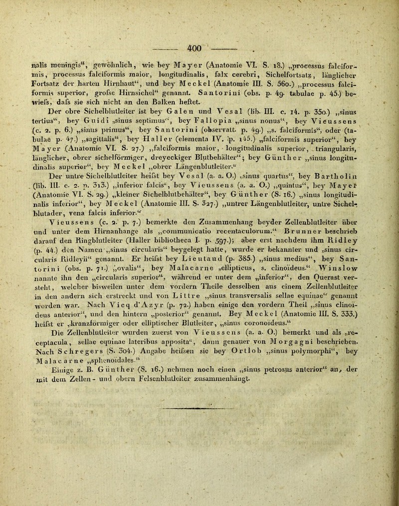 400 ' , nalis naeningis“, gewölmlich, wie bey Mayer (Anatomie VI. S. i8.) „processus falcifor- mis, processus falciformis maior, lengitndinalis, falx cerebri, Sichelfortsatz, länglicher Fortsatz der harten Hirnhaut“, und bey Meckel (Anatomie III. S. 56o.) „processus falci- fornüs Superior, grofse Hirnsichel“ genannt. Santoriui (obs. p. 4g. tabulae p. 45.) be- wiefs, dafs sie sich nicht an den Balken heftet. Der obre .Sichelblutleiter ist bey Galen und Vesal (lib. III. c. i4. p. 35o) „sinu.s terlius“, bey Guidi „sinus septimus“, bey Fallopia „sinus nonus“, bey Vieussens (c. 2. p. 6.) „sinus primus“, bey Santorini (obserralt. p. ig.) „s. falciformis“, oder (ta- bulae p. 47.) „sagillalis“, bey Haller (elemenla IV. Ip. i45.) „falciformis superior“, bey Mayer (Anatomie VI. S. 27.) „falciformis maior, - longitudinalis superior, triangularis, länglicher, obrer sichelförmiger, dreyeckiger Blutbehcälter“5 bey Günther „sinus longilu- dinalis superior“, bey Meckel ,,obrer Längenblulleiter.“ Der untre Sichelblutleiter heilst bey Vesal (a- a. O.) ,;sinus quarlus“, bey Bartholin (lib. 111. c. 2. p. 3i3.) ,,inferior falcis“, bey Vieussens (a. a. O.) ,,quintus“, bey MayeJf (Anatomie VI. S. 2g.) „kleiner Sichelblutbehälter“, bey Günther (S. 16.) „sinus longitudi- nalis inferior“, bey Meckel (Anatomie III. .S* „untrer Längenblutleiler, untre Sichel-, Blutader, vena falcis inferior. Vieussens (c. 2. p. 7.) bemerkte den Zusammenhang beyder Zellenblulleiter über lind unter dem Hirnanhange als ,,communicalio recentaculorum.“ Brunner beschi'ieb darauf den Ringblutleiter (Haller bibhotheca L p. 5g7-); aber ei’st nachdem ihm Ridley (p. 44.) den Namen „sinus circularis“ beygelegt hatte, wurde er bekannter und „sinus cir- cularis Ridleyii“ genannt. Er heilst bey Lieutaud (p. 385-) „sinus medius“, bey San- torini (obs. p. 71.) ,‘,oralis“, bey Malacarne „ellipticiis, s. clinoideus.“ Winslow nannte ihn den „circularis superior“, wälirend er unter dem „inferior“, den Ouerast ver- steht, welcher bisweilen unter dem vordem Theile desselben aus einem Zellenblulleiter in den andern sich erstreckt und von Littre ,,sinus trausversalis sellae equiuae“ genannt worden war. Nach Vicq d’Azyr (p- 72.) haben einige den vordem Theil ,,sinus clinoi- deus anterior“, und den hintern „posterior“ genannt, Bey Meckel (Anatomie III, S. 333.) lieifst er ,,kranzförmiger oder elliptischer Elutleiter, „sinus coronoideus.“ Die Zellenblulleiter mirden zuerst von Vieussens (a. a. O.) bemerkt und als „re- ceptacula, seUae equinae lateribus apposita“, dann genauer von Morgagni beschrieben. Nach Schregers (S. 3ö4-) Angabe heifsen sie bey Ortlob ,,sinus polj^morphi“, bey Malac arne „sphenoidales.“ Einige z. B. Günther (S. 16.) nehmen noch einen ,,sinus petrosus anterior“ an^ der mit dem Zellen- und obern Felsenblutleiter Äusammenhäugt.