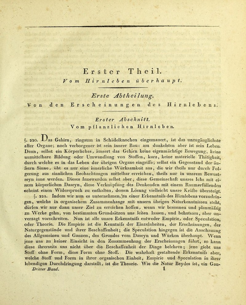 Vom H i r n l e b e n überhaupt. Erste Aht hei hing. V 0 11 den E r s c li e i n u n g e n des II i r n 1 e E e n s. Erster Abschnitt. Vom pflanzlichen H.irnleben» §. 220. Das Gehirn, ringsum in Schädelknoclien eingemauert, ist das unzugänglichste aller Organe; noch verborgener ist sein innrer Bau: am dunkelsten aber ist sein Leben. Denn, selbst ein Körperliches^ äussert das Gehirn keine eigenmächtige Bewegung, keine unmittelbare Bildung oder Umwandlung von Stoffen, kurz, keine materielle Thätigkeit, durch welche es in das Leben der übrigen Organe eingriffe; selbst ein Gegenstand der äu- fsern Sinne, übt es nur eine innerliche Würksamkeit aus, die wir theils nur durch Fol- gerung aus sinnhchen Beobachtungen mittelbar erreichen, theils nur in unsrem Bewust- seyn inne werden. Dieses Innewerden selbst aber, diese Gemeinschaft unsres Ichs mit ei- nem körperlichen Daseyn, diese Verknüpfung des Denkenden mit einem Raumerfüllenden echeint einen Widerspruch zu enthalten, dessen Lösung vielleicht unsre Kräfte übersteigt. §. 221. Indem wir nun es untei’nehmen,[zu einer Erkenntnifs des Hirnlebens vorzudrin- gen, welche in organischem Zusammenhänge mit unsern übrigen Naturkennlnissen steht, dürfen wir nur dann unser Ziel zu ei-reichen hoffen, wenn wir besonnen und planmäfsig zu W^erke gehn, von bestimmten Grundsätzen uns leiten lassen, und behutsam, aber un- verzagt vorschreiten. Nun ist alle unsre Erkenntnifs entweder Empirie, oder Speculation, oder Theorie. Die Empirie ist die Kenntnifs der Einzelnheiten, der Erscheinungen, der Naturgegenstände und ihrer Beschaffenheit; die Speculation hingegen ist die Anschauung des Allgemeinen und Ganzen, des Grundes vom Daseyn und Würken überhaupt. Wenn jene uns zu keiner Einsicht in den Zusammenhang der Erscheinungen führt, so kann diese ihrerseits uns nicht über die Beschaffenheit der Dinge belehren; jene giebt uns Stoff ohne Form, diese Form ohne Stoff. Die wahrhaft gestaltende Erkenntnifs aber, welche Stoff und Form in ihrer organischen Einheit, Empirie und Speculation in ihrer lebendigen Durchdringung darstellt, ist die Theorie. Wie die Natur Beydes ist, ein Gan- Dritter Band. 1