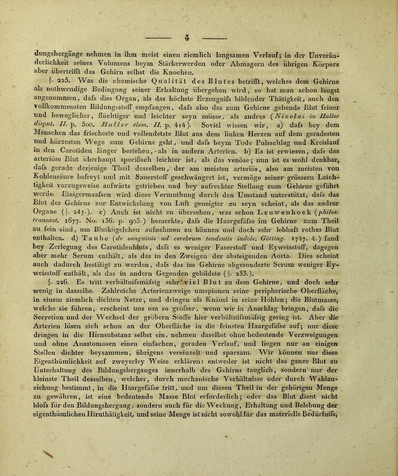 dungsliergänge nehmen in ihm meist einen ziemlich langsamen Verlauf; in der Unverän- derlichkeit seines Volumens heym Stärkerwerden oder Abmagern des übrigen Körpers aber übertrifft das Gehirn selbst die Knochen. §• 225. Was die chemische Qualität des Blutes betrifft, welches dem Gehirne als nothwendige Bedingung seiner Erdialtung übergeben wird, so hat man schon längst angenommen, dafs dies Organ, als das höchste Erzeugnifs bildender Tliätigkeit, auch den vollkommensten Bildungsstoff empfangen, dafs also das zum Gehirne .gebende Blut feiner und beweglicher, flüchtiger und leichter seyn müsse, als andres (^Nicolai in Haller dispuf. JZ. p. 5oo. Haller eiern.; II. p, 4i4). Soviel wissen wir, a) dafs bey dem Menschen das frischeste und vollendetste Blut aus dem linken Herzen auf dem geradesten und kürzesten Wege zum Gehirne geht, und dafs beym Tode Pulsschlag und Kreislauf in den Carotiden länger bestehen,-als in andern Arterien, b) Es ist erwiesen, dafs das arteriöse Blut überhaupt specifisch leichter ist, als das venöse; nun ist es wohl denkbar, dafs gerade derjenige Theil desselben, der am meisten ai’teriös, also am meisten von Kohlensäure befreyt und mit Sauerstoff geschwängert ist, vermöge seiner grössern Leich- tigkeit vorzugsweise aufwärts getrieben und bey aufi’echter Stellung zum Gehirne geführt werde* Einigermaafsen wird diese Vermuthung durch den Umstand unterstützt, dafs das Blut des Gehirns zur Entwickelung von Luft geneigter zu seyn scheint, als das andrer Organe (§. 247.). c) Auch ist nicht zu übersehen, was schon Leiovenhoek (^philos. transact. 1677. No. i36. p. go3.) bemerkte, dafs die Haargefäfse im Gehirne zum Theil zu fein sind, um Blulkügelchen aufnehraen zu können und doch sehr lebhaft rothes Blut enthalten, d) Taube [de sanguinis ad cerehrum tendentis indole. Gotting. 1747. 4.) fand bey Zerlegung des Carotidenbluts, dafs es weniger Faserstoff und Eyweisstolf, dagegen aber mehr Serum enthält, als das in den Zweigen der absteigenden Aorta. Dies scheint auch dadurch bestätigt zu werden, dafs das im Gehirne abgesonderte Serum weniger Ey- weisstoff enthält, als das in andern Gegenden gebildete (§. 233.). §. 226. Es tritt verhältnifsmäfsig sehr'“viel Blut zu dem Gehirne, und doch sehr wenig in dasselbe. Zahlreiche Arterienzweige umspinnen seine peripherische Oberfläche, in einem ziemlich dichten Netze, und dringen als Knäuel in seine Höhlen; die Blulraasse, W'elche sie führen, erscheint uns um so gröfser, wenn wir in Anschlag bringen, dafs die Secretion und der V^echsel der grobem Stoffe hier verbaltnifsmüfsig gering ist. Aber die Arterien lösen sich schon an der Oberfläche in die feinsten Haargefäfse auf; nur diese dringen in die Hirnsubstanz selbst ein, nehmen daselbst ohne bedeutende Vei’zweigungen und ohne Anastomosen einen einfachen, geraden Verlauf, und liegen nur an einigen Stellen dichter beysammen, übrigens vereinzelt und sparsam. Wir können uns diese Eigenthümlichkeit auf zweyerley Weise erkläien: entweder ist nicht das ganze Blut zu Unterhaltung des Bildungsherganges innerhalb des Gehirns tauglich, sondern nur der kleinste Theil desselben, W'elcher, durch mechanische Verlfällnisse oder durch Wahlan- ziehung bestimmt, in die Haargefäfse tritt, und um diesen Theil in der gehörigen Menge zu gewähren, ist eine bedeutende Masse Blut erforderlich; oder das Blut üient nicht blofs für den Bildungshergang, sondern auch für die Weckung, Erhaltung und Belebung der eigenthümlichen Hirnlhätigkeit, und seine Menge ist nicht sowohl für das materielle BedürfniCs, X