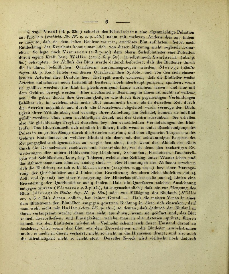 §. 229* Vesal (II-p. 83o.) schreibt den Blutleitern eine eigenmächtige Pulsation zu; Riol an {enchirid. Uh. IV. c. 2. p. 245-) nahm mit mehrern Andern dies an, indem er meynte, dafs sie dem kalten Geliirne warmes, arteriöses Blut zufiihrten. Selbst nach Entdeckung des Kreislaufs konnte man sich von dieser 3Ieynung nicht sogleich losma- chen. So legte noch Vieussens (c. 3. p. 19.) dem ohern Sichelhlutleiter eine Pulsation durch eigene Kraft bey; Willis (cer. c-6. p. 34.), ja selbst noch Sa ntorini (ohs. p. 5o.) behauptete, der Abflufs des Bluts werde dadui'ch befördex’t, dafs die Blutleifer durch die in ihnen befindlichen Querfasern zusammengezogen würden. Slevogt (^Haller disput, II. p. 83o.) leitete von diesen Querfasern ihre Systole, und von den sich einsen- kenden Arterien ihre Diastole her. Erst spät wurde erwiesen, dafs die Blutleiter weder Arterien aufnehmen, noch Irritabilität besitzen, noch überhaupt pulsiren, sondern, wenn sie geöffnet werden, ihr Blut in gleichförmigem Laufe ausrinnen lassen, und nur mit dem Gehirne bewegt werden. Eine mechanische Beziehung in ihnen ist nicht zu verken- nen. Sie geben durch ihre Geräumigkeit, so wie durch ihre gegenseitigen Verbindungen Behälter ab, in welchen sich mehr Blut ansammeln kann, als in derselben Zeit durch die Arterien zngeführt und durch die Drosselvenen abgeleitet wird; vermöge der Dich- tigkeit ihrer Wände aber, und vermöge ihrer Anheftung am Schädel, können sie mit Blut gefüllt werden, ohne einen nachtheiligen Druck auf das Gehirn auszuühen. Sie erhalten also die gleichförmige Freyheit desselben bey den verschiednen Veränderungen des Blut- laufs. D as Blut sammelt sich nämlich in ihnen, theils wenn es unter Beschleunigung des Pulses in zu grofser Menge durch die Arterien zuströmt, und eine allgemeine Turgescenz des Gehirns Statt findet, in welcher Hinsicht sie deim mit den schwammigen Körpern des Zeugungsgliedes einigermaafsen zu vergleichen sind, theils wenn der Abflufs des Bluts durch die Drosselvenen erschwert und beschränkt ist, wo sie denn den sackartigen Er- weiterungen der untern Hohlvenen bey Delphinen, Seehunden, Fischottern, Tauchervö- geln und Schildkröten, kurz, bey Thieren, welche eine .Zelllang unter W^asser leben und das Alhmen .aussetzen können, analog sind. — Bey Hemmungen des Abflusses erweitern sich die Blutleiter; so sah z. B. Ma 1 a c arn e {encefalot. p. secp\.') bey einer Verenge- rung der Ouerblutleiter auf 3 Linien eine Erweiterung des obern Sichelblutleiters auf 2^ Zoll, und (p. io5) bey einer Verengerung der Hinlerhauptfelsenspalte auf 2j Linien eine Erweiterung der Querblulleiter auf 9 Linien. Dafs die Querfasern solcher Ausdehnung entgegen würken (^V ieuss ens c. 3.p. i4.), ist augenscheinlich; dafs sie zur 3Iengung des Bluts i^Slep o gt in Haller disp. II. p. 83o.) oder zur Mäfsigung des Blutlaufs {Willis cer. c. 6. c. 34.) dienen -sollten, hat keinen Grund. — Dafs die meisten Venen in einer dem Blutstrome der Bluthäller entgegen gesetzten Richtung in diese sich einsenken, darf man wohl nicht mit Haller {elem. IV. p. 181.) so deuten, dafs dadurch der Blullauf in ihnen verlangsamt werde, denn man sieht aus ihnen, wenn sie geöffnet sind, das Blut schnell hervorfliefsen, und Flüssigkeiten, welche man in die Arterien sprützt, fliessen schnell aus den Blulleitern wieder ab. Vielmehr scheint sich dieser Umstand darauf zu beziehen, dafs, wenn das Blut aus den Drosselvenen in die Blutleiler zurückströmen muls , es mehr in diesen verharrt, nicht so leicht in die Hirnvenen dringt, und also auch die Hirnthätigkeit nicht so leicht stört. Derselbe Zweck wird vielleicht noch dadurch
