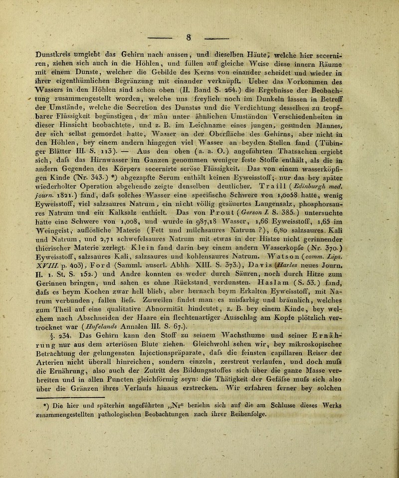 Dunstkreis umgiebt das Gehirn nach aussen, und dieselben Häutet welche hier secerni- ren, ziehen sich auch in die Höhlen, und füllen auf gleiche Weise diese innern Räume mit einem Dunste, welcher die Gebilde des Kerns von einander scheidet und wieder in ihrer eigentliümlichen Begränzung mit einander verknüpft. lieber das Vorkommen des Wassers in den Höhlen sind schon oben (II. Band S. a64.) die Ergebnisse der Beobach- ' tung zusammengestellt worden, welche uns freylich noch ira Dunkeln 'lassen in Betreff der Umstände, welche die Secretion des Dunstes und die Verdichtung desselben zu tropf- barer Flüssigkeit begünstigen, da man unter ähnlichen Umsläriden Verschiedenheiten in dieser Hinsicht beobachtete, und z. B. im Leichname eines jungen, gesunden Mannes, der sich selbst gemordet halte, Wasser an der Oberfläche des Gehirns, aber nicht in den Höhlen, bey einem andern hingegen viel Wasser an beyden Stellen fand (Tübin- ger Blätter IIL S. n3). — Aus den oben (a. a. O.) angeführten Thatsachen ergiebt sich, dafs das Hirnwasser im Ganzen genommen weniger feste Stoffe enthält, als die in andern Gegenden des Körpers secernirte seröse Flüssigkeit. Das von einem wasserköpfi- gen Kinde (*Nr. 343.) *) abgezapfte Serum enthält keinen Eyweissloff; nur das bey später wiederholter Operation abgehende zeigte denselben deutlicher. Traill (^Edinhurgh med. journ. 1821.) fand, dafs solches Wasser eine specifische SchAvere von i,oo58 hatte, wenig Eyweissloff, viel salzsaures Natrum, ein nicht völlig gesäuei'tes Laugensalz, phosphorsau- res Natrum und ein Kalksalz enthielt. Das von Front {Gerson I S. 385.) untersuchte hatte eine Schwere von J,oo8, und wurde in 987,18 Wasser, 1,66 Eyweissloff, i,65 im Weingeist,- auflösliche Materie (Fett und milchsaures Katrum ?), 6,80 salzsaures, Kali und Natrum, und 2,71 schwefelsaures Natrum mit etwas in der Histze nicht gerinnender thierischer Materie zerlegt. Klein fand darin bey einem andern Wasserköpfe (Nr. 370.) Eyweissloff, salzsaures Kali, salzsaures und kohlensaures Natrum. ~Waison (^comm. Lips. XVIII. Tp. 4o3), Ford (Sammk auserl. Abhh- XIII. S. 373.), Davis [Harles neues Journ. II. 1. St. S. 1Ö2.) und Andre konnten es weder durch Säuren, noch durch Hitze zum Gerinnen bringen, und sahen es ohne Rückstand verdunsten. Haslam (S. 53.) fand, dafs es beym Kochen zwar hell blieb, aber hernach be}'ra Erkalten EyWeisstoff, mit Na- ti’um verbunden, fallen liefs. Zuweilen findet man es misfarbig und bräunlich, welches zum Theil auf eine qualitative Abnormität hindeutet, z. B. bey einem Kinde, bey wel- chem nach Abschneiden der Haare ein flechtenartiger Ausschlag am Kopfe plötzlich ver- trocknet war {^Hufelands Annalen III. S. 67.). §. 234. Das Gehirn kann den Stoff zu seinem Wachsthume und seiner Ernäh- rung nur aus dem arteriösen Blute ziehen. Gleichwohl sehen wir, bey mikroskopischer Betrachtung der gelungensten Injectionspräparate, dafs die feinsten capillaren Reiser der Arterien nicht überall hinreichen, sondern einzeln, zerstreut verlaufen, und doch mufs die Ernährung, also auch der Zutritt des Bildungsstoffes sich über die ganze Masse ver- breiten und in allen Puncten gleichförmig seyn: die Thätigkeit der Gefäfse mufs sich also über die Gränzen ihres Verlaufs hinaus erstrecken. Wir erfahren ferner bey solchen *) Die hier und späterhin angeführten „Nr“ beziehn sich auf die am Schlüsse dieses Werks zusammengestellten pathologischen Beobachtungen nach ihrer Reihenfolge.