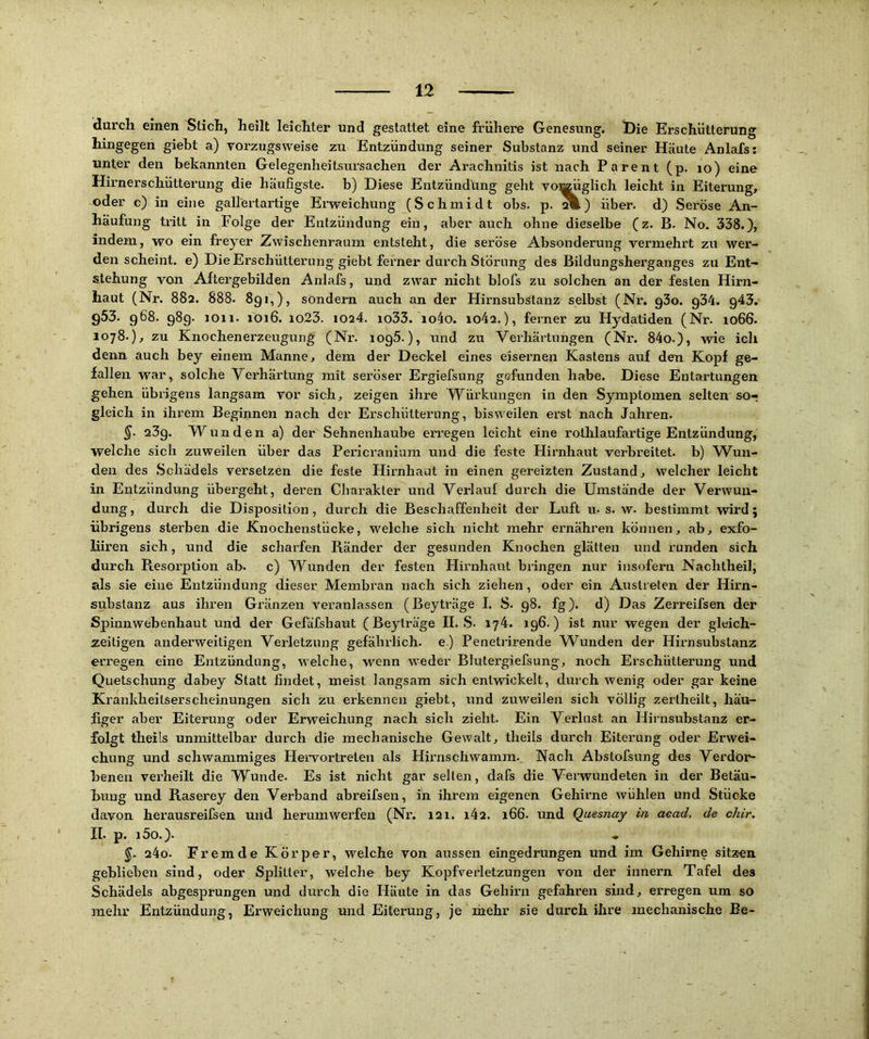 durch einen Stich, heilt leichter und gestattet eine frühere Genesung. t)ie Erschütterung hingegen giebt a) vorzugsweise zu Entzündung seiner Substanz und seiner Häute Anlals: unter den bekannten Gelegenheitsursachen der Arachnitis ist nach Parent (p. lo) eine Hirnerschütterung die häufigste, b) Diese Entzündung geht voi^glich leicht in Eiterung, oder e) in eine gallertartige Erweichung (Schmidt obs. p. über, d) Seröse An- häufung tritt in Folge der Entzündung ein, aber auch ohne dieselbe (z. B. No. 338.), indem, wo ein freyer Zwischenraum entsteht, die seröse Absonderung vermehrt zu wer- den scheint, e) Die Erschütterung giebt ferner durch Störung des Bildungsherganges zu Ent- stehung von Aftergebilden Anlafs, und zwar nicht blofs zu solchen an der festen Hirn- haut (Nr. 882. 888. 891,), sondern auch an der Hirnsubstanz selbst (Nr. 980. 934. 943. g55. 968. 98g. 1011. 1016. 1023. 1024. io33. io4o. io42.), ferner zu Hydatiden (Nr. 1066. 1078.), zu Knochenerzeugung (Nr. iog5.), und zu Verhärtungen (Nr. 84o.), wie ich denn auch bey einem Manne, dem der Deckel eines eisernen Kastens auf den Kopf ge- fallen war, solche Verhärtung mit seröser Ergiefsung gefunden habe. Diese Entartungen gehen übrigens langsam vor sich, zeigen ihre Würkungen in den Symptomen selten so-, gleich in ihrem Beginnen nach der Erschütterung, bisweilen erst nach Jahi'en. 5. 23g. Wunden a) der Sehnenhaube en-egen leicht eine rothlaufartige Entzündung, welche sich zuweilen über das Pericranium und die feste Hirnhaut verbreitet, b) 'Wun- den des Schädels versetzen die feste Hirnhaut in einen gereizten Zustand, welcher leicht in Entzündung übergeht, deren Charakter und Verlauf durch die [Imstande der Verwun- dung , durch die Disposition, durch die Beschaffenheit der Luft u. s. w. bestimmt wird; übrigens sterben die Knochenstücke, welche sich nicht mehr ernähren können, ab, exfo- liiren sich, und die scharfen Ränder der gesunden Knochen glätten und runden sich durch Resorption ab. c) Wunden der festen Hirnhaut bringen nur insofern Nachtheil, als sie eine Entzündung dieser Membran nach sich ziehen, oder ein Austreten der Hirn- subslanz aus ihren Gränzen veranlassen (Beyträge I. S. 98. fg). d) Das Zerreifsen der Spinnwebenhaut und der Gefäfshaut (Beyträge II. S. 174. 196.) ist nur wegen der gleich- zeitigen anderweitigen Verletzung gefährlich, e.) Penetrirende Wunden der Hirnsubstanz erregen eine Entzündung, welche, w^enn weder Blutergiefsung, noch Erschütterung und Quetschung dabey Statt findet, meist langsam sich entwickelt, diirch wenig oder gar keine Krankheitserscheinungen sich zu erkennen giebt, und zuweilen sich völlig zerlheilt, häu- figer aber Eiterung oder Erweichung nach sich zieht. Ein Verlust an Hirnsubstanz er- folgt theils unmittelbar durch die mechanische Gewalt, theils durch Eiterung oder Erwei- chung und schwammiges Heivortreteu als Hirnschwamm. Nach Abstofsung des Verdor- benen verheilt die Wunde. Es ist nicht gar seilen, dafs die Verwundeten in der Betäu- bung und Raserey den Verband abreifsen, in ihrem eigenen Gehirne wühlen und Stücke davon herausreifsen und herumwerfen (Nr. iQi. i42. 166. und (^uesiiay in aead. d& chir. ' II. p. i5o.). §. 24o. Fremde Körper, welche von aussen eingedrungen und im Gehirne sitzen geblieben sind, oder Splitter, welche bey Kopfverletzungen von der innern Tafel des Schädels abgesprungen und durch die Häute in das Gehirn gefahren sind, erregen um so mehr Entzündung, Erweichung und Eiterung, je mehr sie durch ihre mechanische Be-