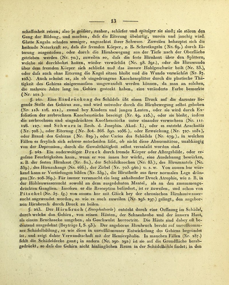 schafFenlieit reizen, also je gröfser, raulier, schärfer und spitziger sie sind; sie stören den Gang der Bildung, und machen, dafs die Eiterung übelartig, unrein und jauchig wird. Glatte Kugeln schaden weniger, ungeachtet ihrer Schwere. Zuweilen behauptet sich die heilende Naturkraft so, dafs die fremden Körper, z. B. Schrotkugefn (Nr. 6g.) durch Ei- terung ausgestofsen, oder durch die Hirnbewegung aus der Tiefe nach der Oberfläche getrieben werden (Nr. 70-), zuweilen so, dafs die feste Hirnhaut über den Splittern, welche sie durchbohrt hatten, wieder yerwächfst (Nr. 98. ögi.), oder die Hii'nwunde über dem fremden Körper sich schliefst und das äussere Hohlgeschwür heilt (Niv 83.), oder dafs auch ohne Eiterung die Kugel sitzen bleibt und die Wunde verwächfst (Nx’- Sj. io5.). Auch scheint es, als ob eingedrungene Knochensplitter durch die plastische Thä- tigkeit des Gehirns einigermaafsen umgewandelt werden können, da man an solchen, die mehrere Jahre lang im , Gehü’n gesteckt haben, eine veränderte Farbe bemerkte (Nr. 101. )i. 241. Eine Eindrückung des Schädels übt einen Druck auf die darunter lie- gende Stelle des Gehirns aus, und wird entweder durch die Hirnbewegung selbst gehoben (Nr. ii5. ii6. 121.),- zumal bey Kindern und jungen Leuten, oder sie wird durch Ex- foliation der zerbrochnen Knochenstücke beseitigt (Nr. 4g. 125.), oder sie bleibt, indem die zerbrochnen und eingedrückten Knoöhenstücke unter einander verwachsen (Nr. 111. 126. 127. und Schwarz in Beob. d. Josephin. Akad. I.), oder es entsteht Arachnilis (Nr. 708.), oder Eiterung (Nr. 5o4. 566. 5go. io56.), oder Erweichung (Nr. 727. io5i)j oder Brand des Gehirns (Nr. 829.), oder Caries des Schädels (Nr. 47g.), in welclien Fällen es freylich sich schwer entscheiden läfst, ob nicht diese Abnormitäten, unabhängig von der Depi’ession, durch die Gewaltthätigkeit selbst veranlafst worden sind. ^. 242. Ein anderweitiger Druck dürch fremde Körper oder Aftergebilde, oder er- gofsne Feuchtigkeiten kann, wenn er von innen her würkt, eine Ausdehnung bewürken, z. B. der festen Hirnhaut (Nr. 81.), der Schädelknochen (Nr. 83.)> des Flirnmantels (Nr. 53g.), des Hirnanhangs (Nr; 466.)> der Zirbel (Nr. 703. g4o.) u. s. w. Von aussen her wür- kend kann er Vertiefungen bilden (Nr. 53g.), die Hirniheile aus ihrer normalen Lage drän- gen (Nr. 208. 36g.). Für immer verursacht ein lang anhaltender Druck Atrophie, wie z. B. in der Höhlenwassersucht sowohl an dem ausgedehnten Mantel, als an den zusammenge- drückten Ganglien. Insofern er die Resorption befördert, ist er zuweilen, und schon von Pitschel (Nr. 5;. fg.) von aussen her mit Glück bey der chronischen Hirnhautwasser- sucht angewendet worden, so wie es auch zuweilen (Nr. ag5. 297.) gelingt, den angebor- nen Hh’nbruch durch Druck zu heilen. §. 243. Der HivnhrvLch (J^ncejj/ialoce^e) entsteht durch eine Oelfnung im .Schädel, durchweiche das. Gehirn, von seinen Häuten, der Sehnenhaube und der äussern Haut, als einem Bruchsacke umgeben, als Geschwulst herrortritt- Die Häute sind dabey oft be- deutend ausgedehnt (Beiträge I, S- 93.)» Der angeborne Hinibruch beruht auf unvollkomm- ner Schädelbildung, so wie diese in unvollkbmmner Entwickelung des Gehirns begründet ist, und zeigt daher Verwandtschaft mit der Hemicephalie. In manchen Fällen (Nr. 287.) fehlt die Schädeldecke ganz; in andern (Nr. 290. 292.) ist sie auf die Grundfläche herab- gedrückt, so dafs das Gehirn nicht hinlänglichen Raum in der Schädelhöhle findet; in den