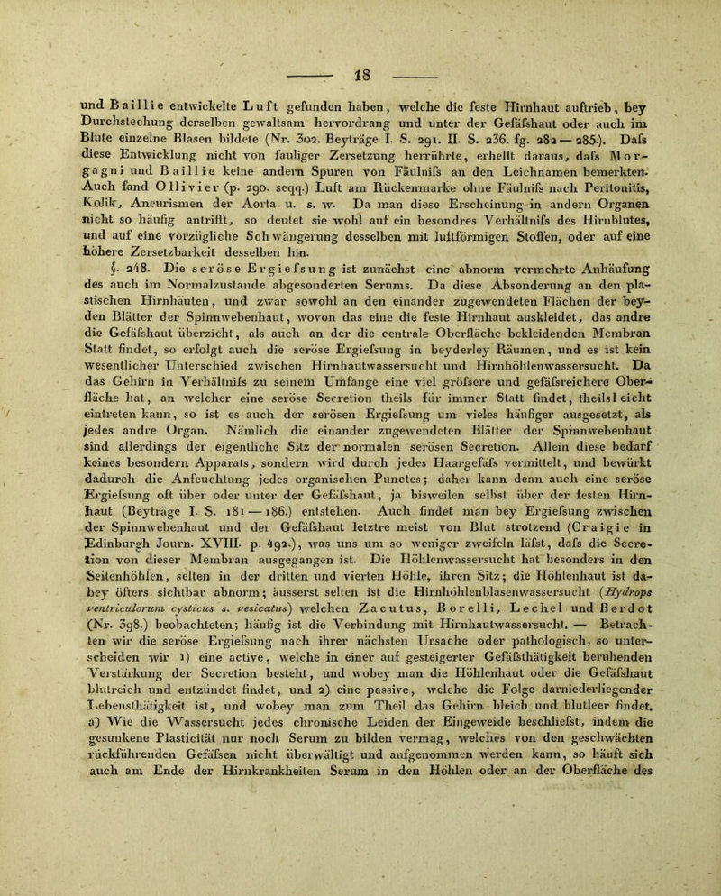 und Baillie entwickelte Luft gefunden haben, welche die feste Hirnhaut auftrieh, hey Durchstechung derselben gewaltsam hervordrang und unter der Gefäfshaut oder auch im Blute einzelne Blasen bildete (Nr. 3a2. Beyträge I. S. agi. IL S. 236. fg. 282— 285-). Dafs diese Entwicklung nicht von fauliger Zersetzung herriihrte, ex'hellt daraus, dafs Mor'* gagni und Baillie keine andern Spuren von Faulnifs an den Leichnamen bemex'kten. Auch fand Olli vier (p. 290. seqq.) Luft am RückenmaiLe ohne Faulnifs nach Pex'itonitxs, Kolik, Aneurismen der Aorta u. s. w. Da man diese Erscheinung in andexm Organen nicht so häufig antrifft, so deutet sie wohl auf ein besondres Vex’hältnifs des Hixniblutes, und auf eine vox’zügliche Sch wängerung desselben mit luftförmigen Stoffen, oder auf eine höhere Zersetzbax'kext desselben hin. §• 248. Die seröse Ergiefsung ist zxxnächst eine abnox'm vermehrte Anhäufung des auch im Nox’malzustande abgesonderten Serums. Da diese Absondei'ung an den pla- stischen Hirnhäuten, und zwar sowohl an den einander zugewendeten Flächen der bey-r den Blätter der Spinnwebenhaut, wovon das eine die feste Hirnhaut auskleidet, das andjre die Gefäfshaut überzieht, als auch an der die centrale Oberfläche bekleidenden Membran Statt findet, so ex’folgt auch die seröse Ergiefsung in beyderley Räumen, und es ist kein wesentlicher Unterschied zwischen Hirnhautwassei’sucht uxxd Hix’nhöhlenw’assersucht. Da das Gehirn in Verhältxxifs zix seiixem Urüfange eiixe viel gröfsere und gefäfsx'eichere Ober- fläche hat, an welcher eine seröse Secretion theils für immer Statt findet, theilsl eicht eintx^eten kann, so ist es axxch der serösen Ex'giefsixng um vieles häufiger ausgesetzt, als jedes andre Ox'gan. Nämlich die einander zugeweixdeten Blätter der Spinnwebenhaut sind allerdings der eigentliche Sitz der' nox'malen serösen Secretion. Allein diese bedarf keines besondern Apparats, sondern wird durch jedes Haax’gefäfs vermittelt, und bewürkt dadurch die Anfeuchtung jedes organischen Punctes; daher kann denn auch eine seröse Ex’giefsung oft über oder unter der Gefäfshaxxt, ja bisweilen selbst über der festeix Hii'n- Ixaut (Beytx'äge I. S. 181 — x86.) entstehen. Auch findet ixxan bey Ergiefsung zwischeix der Spinnwebenhaut und der Gefäfshaut letztre meist von Blut strotzend (Craigie in Edinburgh Joux'n. XVIIL p. 492.), was uns um so W'eniger zweifeln läfst, dafs die Secx’e- lion von dieser Membran ausgegangen ist. Die Höhlenwassersucht hat besonders in den Seitenhöhlen, selten iix der dxitten xmd vierten Höhle, ihren Sitz; die Höhlenhaxit ist da- bey öftex’s sichtbar abnorm; äussex’st selteix ist die Hirnhöhlexxblasenwassersucht (^Hydrops i’entriculorunh cysticus s. ve&icatus) welchen Zacutus, ßorelli, Lechel und ßerdot (Ni% 398.) beobachteten; häufig ist die Verbindung mit Flirnhautwassei’suchf. — Betrach- ten wir die seröse Ergiefsung nach ihx’er nächsten Ux’sache oder pathologisch, so uixtei^ scheiden wir 1) eine active, welche in einer auf gesteigerter Gefäfsthäligkeit beruhenden Versläx'kung der Secx'etion besteht, und wobey man die Höhlenhaut oder die Gefäfshaut blutreich und entzündet findet, und 2) eine passive, welche die Folge dax'iiiedex’liegender liebensthätigkeit ist, und wobey man zum Theil das Gehirn bleich und blutleer findet, a) Wie die Wassersucht jedes chronische Leiden der Eingeweide beschliefst, indem die gesunkene Plasticität nur noch Seruxn zu bilden vermag, welches von den geschwächten rüclduhrenden Gefäfsen nicht überwältigt und aufgenommen werden kann, so häuft sich auch am Ende der Hirixkrankheiten Serum in den Höhlen oder an der Oberfläche des