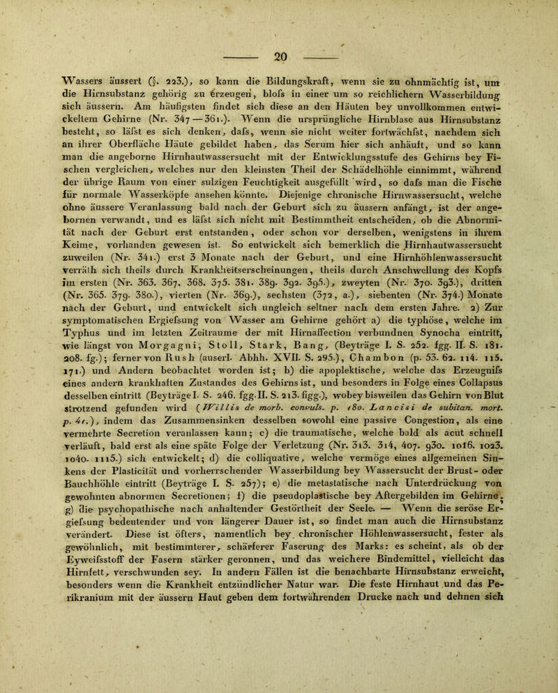 Wassers äussert (§. 223.)^ so kann die Bildungskraft, wenn sie zu ohnmäciitig ist, um die Hirnsubstanz gebörig zu Erzeugen, blofs in einer um so reichlichem W^asserbildung sich äussern. Am häufigsten findet sich diese an den Häuten bey unvollkommen entwi- ckeltem Gehirne (Nr. 347—361.). Wenn die ursprüngliche Hirnblase aus Hirnsubstanz besteht, so läfst es sich denken, dafs, wenn sie nicht weiter fortwächfst, nachdem sich an ihrer Oberfläche Häute gebildet haben, das Serum hier sich anhäult, und so kann man die angeborne Hirnhautwassersucht mit der Entwicklungsstufe des Gehirns bey Fi- schen vergleichen, welches nur den kleinsten Theil der Schädelhöhle einnimmt, während der übrige Raum von einer sulzigen Feuchtigkeit ausgefüllt wird, so dafs man die Fische für normale Wasserköpfe ansehen konnte. Diejenige chronische Hirnwassersucht, welche ohne äussere Veranlassung bald nach der Geburt sich zu äussern anfängt, ist der ange- bornen verwandt, und es läfst sich nicht mit Bestimmtheit entscheiden, ob die Abnormi- tät nach der Geburt erst entstanden, oder schon vor derselben, wenigstens in ihrem Keime, vorhanden gewesen ist. So entwickelt sich bemerklich die Hirnhautwassersucht zuweilen (Nr. 341.) erst 3 Monate nach der Geburt, und eine Hirnhöhlenwassersucht verräih sich theils durch Krankheitserscbeinungen, theils durch Anschwellung des Kopfs im ersten (Nr. 363. 36y. 368. 38i. 38g. 3g2. 3g5.), zweyten (Nr. 3yo. 3g3.), dritten (Nr. 365. 379. 38o.), vierten (Nr. 36g.), sechsten (672, a.), siebenten (Nr. 374.) Monate nach der Geburt, und entwickelt sich ungleich seltner nach dem ersten Jahre. 2) Zur symptomatischen Ergiefsung von Wasser am Gehirne gehört a) die typhöse , welche ira Typhus und im letzten Zeiträume der mit Hirnaffection verbundnen Synocha eintritt, wie längst von Moi'gagui, Stoll, Stark, Bang, (Beyträge I. S. 262. fgg. II. S. i8i. ao8. fg-); ferner von Ru s h (auserl. Abhh. XVII. S. 295.), Chambon (p. 53. 62. ii4. ii5. 171.) und Andern beobachtet W'orden ist; b) die apoplektische, welche das Erzeugnifs eines andern krankhaften Zustandes des Gehirns ist, und besonders in Folge eines Collapsus desselben eintritt (BeyträgeL S. 246. fgg.II. S. 2i3. figg.), wobey bisweilen das Gehirn von Blut StiOtzend gefunden wird de morh. conuuls^ p. i8o. Lands i de subitan. mort. indem das Zusammensinken desselben sowohl eine passive Congestion, als eine vermehrte Secretion veranlassen kann; c) die traumatische, welche bald als acut schnell verläuft, bald erst als eine spate Folge der Verletzung (Nr. 3i3. 3i4, 407. g3o, 10I6. i023. io4o. iii5.) sich entwickelt; d) die colliquative, welche vermöge eines allgemeinen Sin- kens der Plasticität und vorherrschender Wasserbildung bey Wassersucht der Brust - oder Bauchhöhle eintritt (Beyträge I. S. 257); e) die metastatische nach Unterdrückung von gewohnten abnormen Secretionen; f) die pseudoplastische bey Aftergebilden im Gehirne. g) die psychopathische nach anhaltender Gestörtheit der Seelen — Wenn die seröse Er- giefsung bedeutender und von längerer Dauer ist, so findet man auch die Hirnsubstanz verändert. Diese ist öfters, namentlich bey. chronischer Höhlenwassersucht, fester als gCAVohnlich, mit bestimmterer, schärferer Faserung des Marks: es scheint, als ob der Eyweifsstoff der Fasern stärker geronnen, und das weichere Bindemittel, vielleicht das Hirnfett, verschwunden sey. In andern Fällen ist die benachbarte Hirnsubstanz erweicht, besonders wenn die Krankheit entzündlicher Natur war. Die feste Hirnhaut und das Pe- rikranium mit der äussern Haut geben dem fortwährenden Drucke nach und dehnen sich