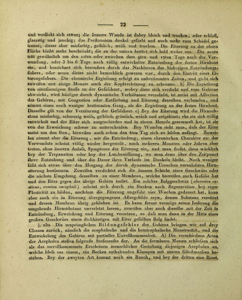 / 22 und verdickt sich etwas; die äussere Wunde ist dabey bleich und trocken oder schlaff, glasartig und jauchig-, das Perikranium dunkel gefärbt und noch mehr vom Schädel ge- trennt; dieser aber misfarbig, gelblich, weifs und trocken. Die Eiterung an der obern Fläche bleibt mehr beschränld; die an der untern breitet sich bald weiter aus. Die acute tritt gewöhnlich um den iiten oder zwischen dem gten und i7ten Tage nach der Ver- wundung, oder 3 bis 6 Tage nach völlig entwickelter Entzündung der festen Hirnhaut ein, und bezeichnet sich besonders durch das Nachlassen des bisherigen Entziindungsr fiehers, oder wenn dieses nicht bemerklich gewesen war, durch den Eliutjitt eines Ei- terungsfiebers. Die chronische Ergielsung erfolgt zu unbestimmten Zeilen, und giebt sich zuw'eiien erst einige Monate nach der Kopfverletzung zu erkennen, b) Die Ergiefsung von eiterföi’migem Stoffe an der Gefäfshaut, wobey diese sich verdickt luid vom Gehirne abweicht, wird häufiger durch dynamische Verhältnisse veranlafst, ist meist mit Alfection des Gehirns, mit Congestion oder Entfärbung und Eiterung desselben verbunden, und nimmt einen noch weniger bestimmten Gang, als die Ergiefsung an der festen Hirnhaut. Dasselbe gilt von der Vereiterung der Gefäfshaut. c) Bey der Eiterung wird die Hirnsuh- stanz misfarbig, schmuzig weifs, gelblich, grünlich, weich und aufgelöset; ehe sie sich völlig entwickelt und der Eiter sich ausgeschieden und in einem Heerde gesammelt hat, ist sie -von der Erweichung schwer zu unterscheiden. Bey Wunden sieht man, dafs der Eiter meist um den Gten, bisweilen auch schon den 4ten Tag sich zu bilden anfängt. Zuwei-;* len nimmt aber die Eiterung, wie die Entzündung, einen chronischen Charakter an: der Verwundete scheint völlig wieder hergeslellt, nach mehrerii Monaten oder Jahren aber treten, ohne äussern Anlafs, Symptome der Eiterung ein, und man findet diese würklich bey der Trepanation oder bey der Leichenöffnung, wo man denn über den Zeitpunct ihrer Entstehung und über die Dauer ihres Verlaufs im Dunkeln bleibt. Noch weniger läfst sich etwas über den Hergang der durch dynamische Ursachen veranlafsteii Hirn- eiterung bestimmen. Zuweilen verdichtet sich die äussere Schicht eines Geschwürs oder die nächste Umgebung desselben zu einer Membran, welche bisweilen auch Gefäfse hat uud den Eiter gegen das übrige Gehirn isolirt. Ein solches Balggeschwür {^abscessus cy- sticus, voinica encephali') scheint sich durch ein Streben nach Regeneration bey reger Plasticität zu bilden, nachdem die Eiterung ungefähr vier Wochen gedauert hat, kann aber auch ein in Eiterung übergegangenes Aftergebilde seyii, dessen Substanz vereitert und dessen Membran übrig geblieben ist. Es kann ferner vermöge seiner Isolirung die umgebende Hirnsubstanz unverletzt lassen, zuweilen aber auch dieselbe mit der Zeit in Entzündung, Erweichung und Eiterung versetzen, so dafs man dann in der Mitte eines gTofsen Geschwürs einen dickhäutigen mit Eiter gefüllten Balg findet. Die m’sprünglichen Bildungsfehler des. Gehirns bringen wir auf drey Classen zurück, nämlich die acephalische und die hemicephalische Monstrosität, und die Entwickelung des Gehirns mit partieller Unvollkommenheit. A) Die verschiednen Arten der Acephalen stellen folgende Stufenreihe dar. An die formlosen Massen schliefsen sich als das unvollkommenste Erscheinen menschlicher Gestaltung diejenigen Acepbalen an, welche blofs aus einem, ein Becken enthalLenden Klumpen mit untern Gliedrnaafsen be- stehen. Bey der zweyten Art kommt noch ein Bauch, und bey der dritten eine Brust,
