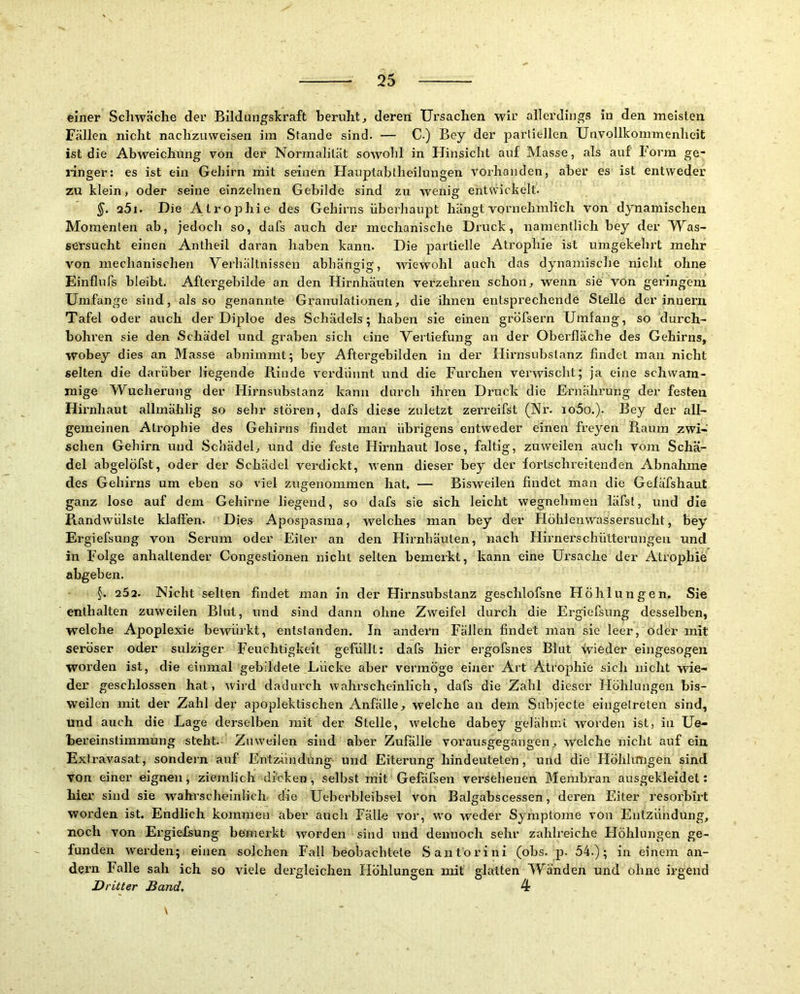 feiner Scliwäclie der Bildungskraft beruht, deren Ursachen wir allerdings in den meisten Fällen nicht nachzuweisen im Stande sind. — C) Bey der parliellen Unvollkommenheit ist die Abweichung von der Normalität sowolil in Hinsicht auf Masse, als auf Form ge- linger: es ist ein Gehirn mit seinen Hauptabtheilungen vorhanden, aber es ist entweder zu klein, oder seine einzelnen Gebilde sind zu wenig entwickelt. a5i. Die Atrophie des Gehirns überhaupt hängt vornehmlich von dynamischen Momenten ab, jedoch so, dafs auch der mechanische Druck, namentlich bey der Was- sersucht einen Anlheil daran haben kann. Die partielle Atrophie ist umgekehrt mehr von mechanischen Verhältnissen abhängig, wiewohl auch das dynamische nicht ohne Einflufs bleibt. Aftergebilde an den Hirnhäuten verzehren schon, wenn sie von geringem Umfange sind, als so genannte Granulationen, die ihnen entsprechende Stelle der inuern Tafel oder auch der Diploe des Schädels; haben sie einen gröfsern Umfang, so durch- bohren sie den Schädel und graben sich eine Vertiefung an der Oberfläche des Gehirns, wobey dies an Masse abninimt; bey Aftergebilden in der Hirnsubslanz findet man nicht selten die darüber liegende Rinde verdünnt und die Furchen verwischt; ja eine schwam- mige Wucherung der Hirnsubstanz kann durch ihren Druck die Ernährung der festen Hirnhaut allmählig so sehr stören, dafs diese zuletzt zerreifst (Nr. io5o.). Bey der all- gemeinen Atrophie des Gehirns findet man übrigens entweder einen freyen Raum zwi- schen Gehirn und Schädel, und die feste Hirnhaut lose, faltig, zuweilen auch vom Schä- del abgelöfst, oder der Schädel verdickt, wenn dieser bey der fortschreitenden Abnahme des Gehirns um eben so viel zugenommen hat. — Bisweilen findet man die Gefäfshaut ganz lose auf dem Gehirne liegend, so dafs sie sich leicht wegnehmeu iäfst, und die Randwülste klaffen. Dies Apospasma, welches man bey der Höhienwassersucht, bey Ergiefsung von Serum oder Eiter an den Hirnhäuten, nach Hirnei'schülterungeii und in Folge anhaltender Congeslionen nicht selten bemerkt, kann eine Ursache der Atrophie abgeben. §. 25a. Nicht selten findet man in der Hirnsubstanz geschlofsne Höhlungen. Sie enthalten zuweilen Blut, und sind dann ohne Zweifel durch die Ergiefsung desselben, welche Apoplexie bewürkt, entstanden. In andern Fällen findet man sie leer, oder mit seröser oder sulziger Feuchtigkeit gefüllt: dafs hier ergofsnes Blut wieder eingesogen worden ist, die einmal gebildete Lücke aber vermöge einer Art Atrophie sich nicht wie- der geschlossen hat, wird dadurch wahrscheinlich, dafs die Zahl dieser Höhlungen bis- weilen mit der Zahl der apoplektischen Anfälle, welche an dem Suhjecte eingelreten sind, und auch die Lage derselben mit der Stelle, Avelche dabey gelähmi worden ist, in Ue- bereinslimmung steht. Zuweilen sind aber Zufälle vorausgegangen, welche nicht auf ein Extravasat, sondern auf Entzündung und Eiterung hindeuteten, und die Höhkmgen sind von einer eignen, ziemlich dicken, selbst mit Gefäfsen versehenen Membran ausgekleidet: hier sind sie wahrscheinlich die Ueberhleibsel von Balgabscessen, deren Eiter resorbirt worden ist. Endlich kommen aber auch Fälle vor, wo weder Symptome von Entzündung, noch von Ergiefsung bemerkt worden sind und dennoch sehr zahlreiche tlöhlungen ge- funden werden; einen solchen Fall beobachtete Santorini (ohs. p. 54.); in einem an- dern Falle sah ich so viele dergleichen Höhlungen mit glatten Wänden und ohne irgend D ritter Band, 4 \