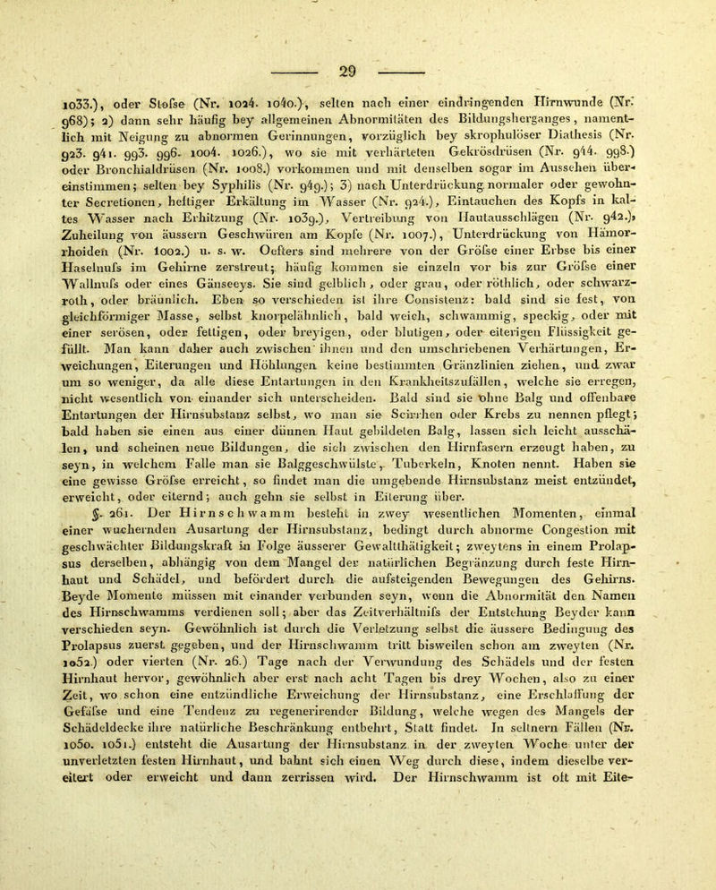 lo33.), oder Slofse (Nr. ioa4. io4o.}, selten nach einer eindringenden Hirnwiinde (NK 968); 2) dann sehr häufig hey allgemeinen Abnormitäten des Bitdungsherganges, nament- lich mit Neigung zu abnormen Gerinnungen, vorzüglich bey skrophulöser Diathesis (Nr. 923. 941. 993. 996- ioo4. 1026.), wo sie mit verhärteten Gekrösdrüsen (Nr. 944. 998.) oder Bronchialdrüsen (Nr. 1008.) Vorkommen und mit denselben sogar im Aussehen über< einstimmen; selten bey Syphilis (Nr. 94p.); 3) nach Unterdrückung.normaler oder gewohn- ter Secretionen, heftiger Erkältung im Wasser (Nr. 924.), Eintauchen des Kopfs in kal- tes W asser nach Erhitzung (Nr. loSg.), Vertreibung von Ilautausschlägen (Ni’. 942.)» Zuheilung von äussern Geschwüren am Kopfe (Nr. 1007.), Unterdrückung von Hämor- rhoiden (Nr. I002.) u. s. w. Oefters sind mehrere von der GrÖfse einer Erbse bis einer Haselnufs im Gehirne zerstreut; häufig kommen sie einzeln vor bis zur Gi’öfse einer Wallnufs oder eines Gänseeys. Sie sind gelblich., oder grau, oder röthlich., oder schwai'Z- roth, oder bräunlich. Eben so verschieden ist ihre Consistenz: bald sind sie fest, von gleichförmiger Masse, selbst knorpelähnlich, bald weich, schwammig, speckig;, oder mit einer serösen, oder fettigen, oder breyigen, oder blutigen, oder eiterigen Flüssigkeit ge- füllt. Man kann daher auch zwischen'ihnen und den umschriebenen Verhärtungen, Er- weichungen, Eiterungen und Höhlungen keine bestimmten Gränzlinien ziehen, und zwar rnn so weniger, da alle diese Entartungen in den Krankheitszufällen, welche sie erregen, nicht wesentlich von- einander sich unterscheiden. Bald sind sie 'Ohne Balg und offenbare Entartungen der Hirnsubstanz selbst, wo man sie Schaben oder Krebs zu nennen pflegt*, bald haben sie einen aus einer dünnen Haut gebildeten Balg, lassen sich leicht ausschä- len, und scheinen neue Bildungen, die sich zwischen den Flirnfasern erzeugt haben, zu seyn, in welchem Falle man sie Balggeschwülste, Tuberkeln, Knoten nennt. Haben sie eine gewisse Gröfse ei'reicht, so findet man die umgebende Hirnsubslanz meist entzündet, ei'weicht, oder eiternd; auch gehn sie selbst in Eiterung über. ^. 261. Der Hirnschwamm besteht in zwey wesentlichen Momenten, einmal einer wuchernden Ausartung der Hirnsubstanz, bedingt durch abnorme Congestion mit geschwächter Bildungskraft in Folge äusserer Gewaltthätigkeit; zweytens in einem Prolap- sus derselben, abhängig von dem Mangel der natürlichen Begränzung durch feste Hirn- haut und Schädel, und befördert durch die aufsteigenden Bewegungen des Gehirns. Beyde Momente müssen mit einander verbunden seyn, wenn die Abnormität den Namen des Hirnschwamms verdienen soll; aber das Zcitverhältnifs der Entstehung Beyder kann verschieden seyn. Gewöhnlich ist durch die Verletzung selbst die äussere Bedingung des Prolapsus zuerst gegeben, und der Hirnschwamm tritt bisweilen schon am zweyten (Nr. io52.) oder vierten (Nr. 26.) Tage nach der Verwundung des Schädels und der festen. Hirnhaut hervor, gewöhnlich aber erst nach acht Tagen bis drey Wochen, also zn einer Zeit, wo schon eine entzündliche Erweichung der Hirnsubstanz, eine ErschlalFung der Gefäfse und eine Tendenz zu regenerirender Bildung, welche wegen des Mangels der Schädeldecke ihre natürliche Beschränkung entbehrt, Statt findet. In seltnem Fällen (Nr. io5o. io5u) entsteht die Ausartung der Hirnsubstanz in der zweyten Woche u)iter der unverletzten festen Hirnhaut, und bahnt sich einen Weg durch diese, indem dieselbe ver- eitert oder erweicht und dann zei’rissen Avird. Der Hirnschwamm ist oft mit Eite-