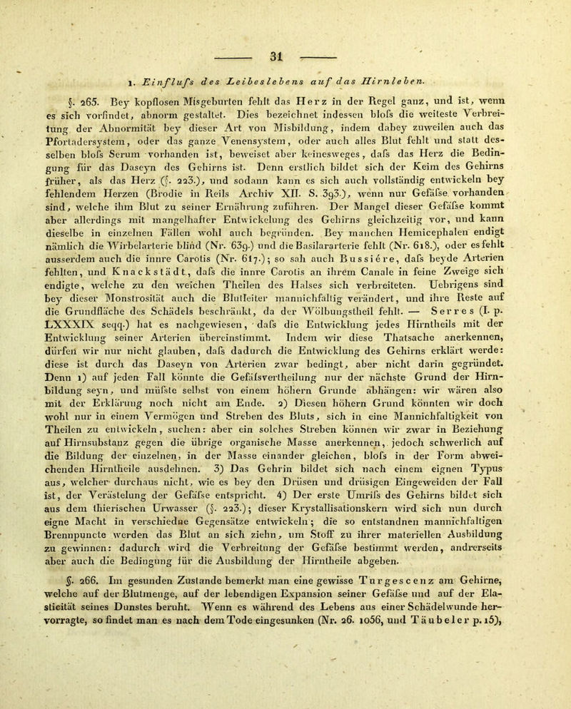 1. Einflufs des Leibes lehens auf das Hirnlehen. §. 205. Bey ^kopflosen Misgeburten felalt das Hei’z in dei’ Regel ganz, und ist, wenn es sich voi’findet, abnoi’m gestaltet. Dies bezeichnet indessen blofs die weiteste Verbrei- tung der Abnoi’mität bey dieser Art von Misbildnng, indem dabey zuweilen aucb das Pfoi’tadersystem, oder das ganze Venensystem, oder auch alles Blut fehlt und statt des- selben blofs Serum vorhanden ist, beweiset aber keinesweges, dafs das Herz die Bedin- gung für das Daseyn des Gehirns ist. Denn erstlich bildet sich der Keim des Gehirns früher, als das Herz (^. 223.), und sodann kann es sich auch vollständig entNvickeln bey fehlendem Herzen (Brodie in Reils Archiv Xlb S. SgS), wenn nur Gefäfse vorhanden sind, welche ihm Blut zu seiner Eniährung zuführen. Der Mangel dieser Gefäfse kommt aber allerdings mit mangelhafter Entwickelung des Gehirns gleichzeitig vor, und kann dieselbe in einzelnen Fällen wohl auch begründen. Bey manchen Hemicephalen endigt nämheh die Wirbelarterie blind (Nr. 63g.) und die Basilararterie fehlt (Nr. 6i8.), oder es fehlt ausserdem auch die innre Carotis (Nr. 6I7.); so sah auch Bussiere, dafs beyde Arterien fehlten, und Knackstädt, dafs die innre Carotis an ihrem Canale in feine Zweige sich endigte, welche zu den weichen Theilen des Halses sich verbreiteten. Uebrigens sind bey dieser Monstrosität auch die Blutleiter raannichfallig verändert, und ihre Reste auf die Grundfläche des Schädels beschränkt, da der Wölbungstheil fehlt. — Serres (L p- LXXXIX seqq.) hat es nachgewiesen, dafs die Entwicklung jedes Hirntheils mit der Entwicklun£T seiner Arterien übereinstimmt. Indem wir diese Thatsache anerkennen, dürfen wir nur nicht glauben, dafs dadurch die Entwicklung des Gehirns erklärt werde: diese ist durch das Daseyn von Arterien zwar bedingt, aber nicht darin gegründet. Denn 1) auf jeden Fall könnte die Gefäfsvertheilung nur der nächste Grund der Hirn- bildung seyn, und müfste sellist von einem hohem Grunde äbhängen: wir wären also mit der Erklärung noch nicht am Ende. 2) Diesen hohem Grund könnten wir doch wohl nur in einem Vermögen und Streben des Bluts, sich in eine Mannichfaltigkeit von Theilen zu entwickeln, suchen: aber ein solches Streben können wir zwar in Beziehung auf Hirn.substanz gegen die übiäge organische Masse anerkennen,, jedoch schwerlich auf die Bildung der einzelnen, in der Masse einander gleichen, blofs in der Form abwei- chenden Flirntlieile ausdehnen. 3) Das Gehrin bildet sich nach einem eignen Typus aus, welcher durchaus nicht, wie es bey den Drüsen und drüsigen Eingeweiden der Fall ist, der Vei’ästelung der Gefäfse entspricht. 4) Der erste tJmi’ifs des Gehirns bildet sich aus dem thierischen üiwvasser (§. 223.); dieser Krystallisationskern wird sich nun durch eigne Macht in verschiedue Gegensätze entwickeln; die so entstandnen mannichfaltigen Brennpuncte werden das Blut an sich ziehn, um .Stoff zu ihrer materiellen Ausbildung zu gewinnen: dadurch wird die Verbi’eitung der Gefäfse bestimmt w'ei’den, andrerseits aber auch die Bedingung für die Ausbildung der Hirntheile abgeben. §. 266. Im gesunden Zustande bemerkt man eine gewisse Turgescenz am Gehirne, welche auf der Blutmenge, auf der lebendigen Expansion seiner Gefäfse und auf der Ela- sticität seines Dunstes beruht. Wenn es wähi'end des Lebens aus einer Schädelwunde her- vorragte, so findet man es nach dem Tode eingesunken (Nr. 26. io56, und Täubelerp. i5),