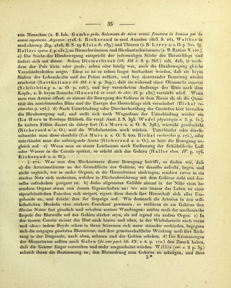 von Menschen (z. B. loh. G a m b sSalzmann de mira cranii fractura in homine per 4o annos super stite. Argentorik. Ri ch er and in med. Annalen i8o3. S. 24i. Wa 1 th e r in med.Chirurg. Ztg. 1816. II. S. 2g.Klein S. i3g.) undThieren (z. B. Lorry a. a. O.p 3oi. fg. Halleri Opera I. p. i3i.), an Hirnschwämmen und Hirnhautschwaramen (z. B. Ravina S. 120.). c) Die Stärke der Hirnhewegung entspricht der jedesmaligen Stärke des Herzschlags und ändert sich mit dieser. Schon Diemerbroek {Ub. III. c. 5. p. 345.) sah, dafs, je nach- dem der Puls klein oder grofs, selten oder häufig war, auch die Hirnhewegung gleiche Verschiedenheiten zeigte. Eben so ist es schon längst beobachtet worden, dafs sie beym Sinken der Lebenskräfte und des Pulses aufhört, und bey eintretender Besserung wieder erscheint (Bartholinus Uh. III. c. 2. p. 3og.)5 dafs sie während einer Ohnmacht aussetzt (Schlichting a. a. O. p. iiG.), und bey Vermehrtem Andrange des Bluts nach dem Kopfe, z. B. beym Rausche fHunauld in acad. de chir. II. p. i5o.) verstärkt wird. Wenn man eine Arterie öffnet, so nimmt die Bewegung des Gehirns in dem Maase ab, als die Quan- tität des anslrömenden,Bluts und die Energie des Herzschlags sich vermindert (Bichat re~ cherches p. 175.). d) Nach Unterbindung oder Durchschneidung der Carotiden hört bisweilen die Hirnbewegung auf, und stellt sich nach Wegnahme der Unterbindung wieder ein (La Mure in Frorieps Biblioth. für vergl. Anat. I. S. 3g5. W^edel physiologia c. 3. p. 5i.). In andern Fällen dauert sie dabey fort (La Mure a. a. O. S. 3g8.), wiewohl geschwächt (R icherand a. a. 0-), weil die Wirbelarterien noch würken. Unterbindet oder durch- schneidet man diese ebenfalls (La Mure a. a. O. S. 4oo. Bichat recherches p. 171.), oder unterbindet man die aufsteigende Aorta (Richerand a. a. O.}, so hört die-Bewegung so- gleich auf. e) Wenn man an einem Leichname nach Entfernung der Schädeldecke Luft oder Wasser in die Cai’otis sprützt, so erhebt sich das Gehirn (Haller elem. IV. p. 176. R icherand a. a. O.). §. 271. Was nun den Mechanismüs dieser Bewegung betrifft, so finden wir, dafs a) die Arterienslämme an der Grundfläche aes Gehirns, wo dasselbe aufruht, liegen, und nicht sogleich, wde in andre Organe, in die Hirnsubstanz eindringen, sondern zuvor in ein starkes Netz sich ausbreiten, w'eiches in Flächenberührung mit dem Gehirne steht und das- selbe aufzuheben geeignet ist. b) Jedes allgemeine Gebilde nimmt in der'Nähe eines be- sondern Organs etwas von dessen Eigenschaften an; wo nur immer das Leben zu einer eigenthümlichen Function sich steigert, eignet diese durch ihre Herrschaft sich alles Um- gebende an, und drückt ihm ihr Gepräge auf. Wie demnach die Arterien in den will- kührlichen Muskeln eine stärkere Faserhaut gewinnen, so verlieren sie am Gehirne ihi’e fibröse Natur fast gänzlich und erhalten zartere Wandungen: mithin mufs der mechanische Impuls der Blutwelle auf das Gehirn stärker seyn, als auf irgend ein andres Organ, c) In der innern Carotis strömt das Blut nach hinten und oben, in der W^irbelai'terie nach vorne und oben: indem Beyde schon in ihren Stämmen sich unter einander verbinden, begegnen sich die entgegen gesetzten Blutströme, und ihre gemeinschaftliche Würkung mufs ihre Rich- tung in der Diagonale, nach oben, nehmen und das Gehirn erheben, d) Die Krümmungen der Hirnarterien sollten nach Galen {de usit pari. Uh. IX. c. 4. p. 172.) den Zweck haben, dafs die Geister länger verweilten und mehr ausgearbeitet würden. Willis {cer. c. 8 p. 3g.) schrieb ihnen die Bestimmung zu, den Blutandrang zum Gehirne zu massigen, und diese