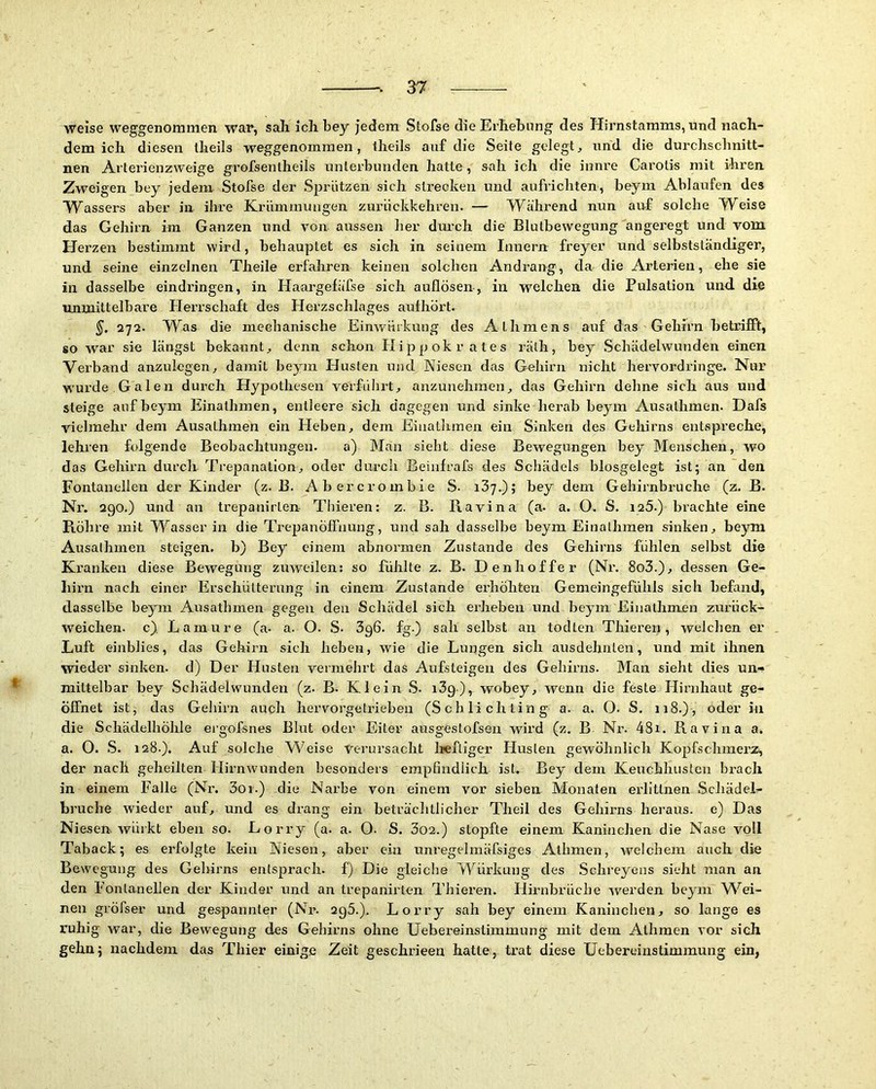 weise weggenommen war, sah ich bey jedem Stofse die Erhebung des Hirnstamms, und nach- dem ich diesen Iheils weggenommen, iheils auf die Seite gelegt^ und die durchsclinitt- nen Arterienzweige grofsentheils unterbunden hatte, sah ich die innre Carotis mit ihren Zweigen bey jedem Stofse der S^^rützen sich strecken und aufrichten, beym Ablaufen des Wassers aber in ihre Krümmungen zurlickkehren. — Während nun auf solche Weise das Gehirn im Ganzen und von aussen her dm-ch die Blutbewegung angeregt und vom. Herzen bestimmt wird, behauptet es sich in seinem Innern freyer und selbstständiger, und seine einzelnen Theile erfahren keinen solchen Andrang, da die Arterien, ehe sie in dasselbe eindringen, in Haargefäfse sich auflösen, in welchen die Pulsation und die unmittelbare Herrschaft des Herzschlages aulhort. §. 272. Was die mechanische Einwnrkung des Athmens auf das Gehirn betrifft, so war sie längst bekannt^ denn schon Hippokrates rälh, bey Schädelwunden einen Vei’band anzulegen, damit beym Husten und Niesen das Gehirn nicht hervordringe. Nur wurde.Galen durch Hypothesen verführt, anzunehmen, das Gehirn dehne sich aus und steige auf beym Einathmen, entleere sich dagegen und sinke herab beym Ausathmen. Dafs vielmehr dem Ausathmen ein Heben, dem Einathmen ein Sinken tles Geliirns entspreche, lehren folgende Beobachtungen. a) Man sieht diese Bewegungen bey Menschen, wo das Gehirn durch Trepanation, oder durch Beinfrafs des Schädels blosgelegt ist; an den Fontanellen der Kinder (z. ß. Abercrombie S- iSy.); bey dem Gehirnbruche (z. B. Nr. 290.) und an trepanirlen Thieren: z. B. Ravina (a. a. O. S. igS.) brachte eine Röhre mit Wasser in die TrepanÖll'uung, und sah dasselbe beym Einathmen sinken, beym Ausathmen steigen, b) Bey einem abnormen Zustande des Gehirns fühlen selbst die Kranken diese Bewegung zuweilen: so fühlte z. B. Denhoffer (Nr. 8o3.), dessen Ge- hirn nach einer Erschütterung in einem Zustande erhöhten Gemeingefühls sich befand, dasselbe beym Ausathmen gegen den Schädel sich erheben und beym Einathmen zurück- weichen. c} Lamure (a- a. O. S. 3g6. fg.) sah selbst an todten Thieren, welchen er Luft einblies, das Gehirn sich heben, wie die Lungen sich ausdehnten, und mit ihnen wieder sinken, d) Der Husten vermehrt das Aufsteigen des Gehirns. Man sieht dies un- mittelbar bey Schädelwunden (z. B. Klein S. i3g), wobey, wenn die feste Hirnhaut ge- öffnet ist, das Gehirn auch hervorgetrieben (Schlichting a. a. 0. S. 118.), oder in die Schädelhöhle ergofsnes Blut oder Eiter ausgestofsen wird (z. B. Nr. 48i. Ravina a. a. O. S. 128-), Auf solche Weise Verursacht Irefliger Husten gewöhnlich Kopfschmerz^ der nach geheilten Hirnwunden besonders empfindlich ist. Bey dem Keuchhusten brach in einem Falle (Nr. 3oi.) die Narbe von einem vor sieben Monaten erlittnen Schädel- bruche wieder auf, und es drang ein beträchtlicher Theil des Gehirns heraus, e) Das Niesen würkt eben so. Lorry (a. a. 0. S. 3o2.) stopfte einem Kaninchen die Nase voll Taback; es erfolgte kein Niesen, aber ein unregelmäfsiges Alhmen, welchem auch die Bewegung, des Gehirns entsprach, f) Die gleiche Würkung des Schreyens sieht man an den Fontanellen der Kinder und an trepanirlen Thieren. Flirnbrüche werden beym M^ei- nen gröfser und gespannter (Nr. 2gS.). Lorry sah bey einem Kaninchen, so lange es ruhig war, die Bewegung des Gehirns ohne Uebereinstimmung mit dem Athmen vor sich gehn; nachdem das Thier einige Zeit geschrieen hatte, trat diese Uebereinstimmung ein,