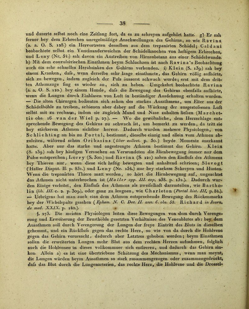 und dauerte selbst noch eine Zeitlang iort, da es zu schreyen aufgehört hatte-' g) Er sah ferner bey dem Erbrechen unregelmäfsige Anschwellungen des Gehirns, so wie Ravina Ca. a. O. S. 128.) ein Hervortreten desselben aus dem trepanirten Schädel; Caldani beobachtete selbst ein Voneinanderweichen der Schädelknochen von heftigem Erbrechen, und Leny (Nr. 5^.) sah davon ein Austreiben von Hirnsubstanz aus einer Schädel wunde, b) Mit dem conviilsivischen Einatlimen beym Schluchzen ist nach Ravina’s Reobachtung auch 6in sehr schnelles Herabsinken des Gehirns verbunden, i) Klein (S. lög) sah bey einem Kranken, dafs, wenn derselbe sehr lange einatlimete, das Gehirn völlig aufhörte, sich zu bewegen, indem zugleich der Puls äusserst schwach wurde; erst mit dem drit- ten Athemzuge fing es wieder an, sich zu heben. Umgekehrt beobachtete Ravina (a. a. O. S. 122.) bey einem Hunde, dafs die Bewegung des Gehirns ebenfalls aufhörte, wenn die Lungen durch Einblasen von Luft in beständiger Ausdehnung erhalten wurden. — Die alten Chirurgen bedienten sich schon des starken Ausathmens, um Eiter aus der Schädelhöhle zu treiben, schienen aber dabey auf die Würkung der ausgestofsenen Luft selbst mit zu rechnojn, indem sie zugleich Mund und Nase zuhalten liefsen (Marchet- tis obs. 16 van der Wiel p. 27.). — Wo die gewöhnliche, dem Herzschlage ent- sprechende Bewegung des Gehirns zu schwach ist, um bemerkt zu werden, da tritt sie bey stärkerem Athmen sichtbar hervor. Dadurch wurden mehrere Physiologen, von Schlichting an bis zu Portal, bestimmt, dieselbe einzig und allein vom Athmen ab- zuleiten, während schon Oribasius (^liber collect, p. 5o.) beyde Momente anerkannt halte. Aber nur das starke und angestrengte Athmen bestimmt das Gehirn. Klein (S. lög.) sah bey häufigen Versuchen an Verwundeten die Hirnbewegung immer nur dem Pulse entsprechen; Lorry (S. 3oo.) und Ravina (S- 121) sahen den Einflufs des Athmens bey Thieren nur, wenn diese sich heftig bewegten und anhaltend schrieen; Slevogt (Haller Disput. II. p. 831.) und Leny (Nr. i54.) nur bey starkem Schreyen und Husten. Wenn die trepanirten Thiere matt werden, so hört die Hirnbewegung auf, ungeachtet das Athmen nicht unterbrochen ist {Haller opp. 111. exp. 238- p. i32.). Dadurch wur- den Einige verleitet, den Einflufs des Alhmens als zweifelhaft darzustellen, wie Bartho- lin ilib. 111. c. 2. p. 3og.), oder ganz zu leugnen, wie Ch arleton {Portal hist. 111, p. 84.). ^— Uebrigens hat man auch eine dem Athmen entsprechende Bewegung des Rückenmarks bey der Wii'belspalte gesehen {^Ephem. N. C. Dec. 11. arm. 6. obs. 58. Richard in Jourtit de med. XXlX.. p. i4o.). • §. 273. Die meisten Physiologen leiten diese Bewegungen von «dera durch Verenge- rung und Erweiterung der Brusthöhle gesetzten Verhältnisse des Venenblutes ab; bey dem Ausathmen soll durch Verengerung der Lungen der freye Eintritt des Bluts in dieselben gehemmt, und ein Rückflufs gegen das rechte Herz, so wie von da durch die Hohlvene gegen das Gehirn verursacht, dadurch aber Letztres gehoben werden; beym Einathmen sollen die erweiterten Lungen mehr Blut aus dem reclrten Herzen aufnehmen, folglich auch die Hohlvenen in dieses vollkommner sich entleeren, und dadurch das Gehirn sin- ken- Allein a) es ist eine übertriebene Schätzung des Mechanismus, wenn man meynt, die Lungen würden beym Ausathmen so stark zusammengezogen oder zusammengedrückt, dafs das Blut durch die Lungenarterien, das rechte Herz, die Hohlvene und die Drossel-