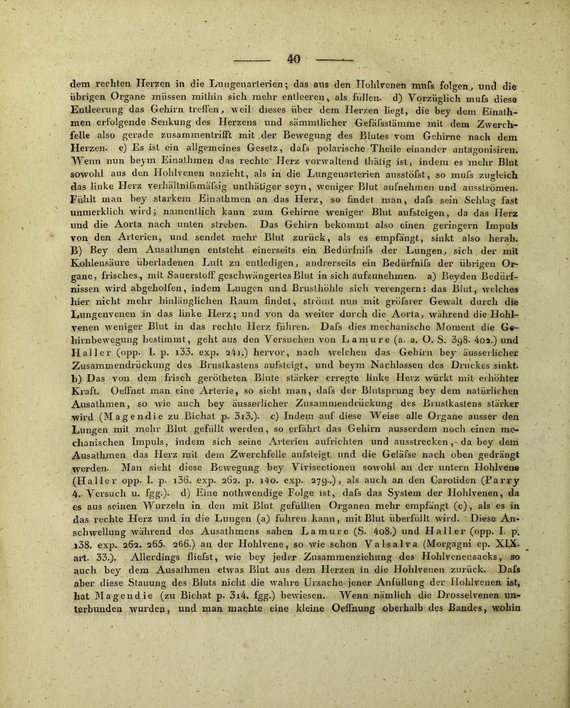 dem rechten Herzen in die Lmigenarterien; das aus den Holilv^enen innfs folgen, und die übrigen Organe müssen mithin sich mehr entleeren, als füllen, d) Yorzüglich mufs diese Entleerung das Gehirn treffen, 'weil dieses über dem Hex'zen liegt, die bey dem Einath- men erfolgende Senkung des Herzens und sämmtlicher Gefäfsstäralne mit dem Zwerch- felle also gerade zusammentrifft mit der Bewegung des Blutes vom Gehirne nach dem Herzen, e) Es ist ein allgemeines Gesetz, dafs polarische Theile einander antagonisiren. Wenn nun beym Einathmen das rechte'Herz vorwaltend thätig ist, indem es mehr Blnt sowohl aus den Hohlvenen anzieht, als in die Lungenarterien ausstöfst, so mufs zugleich das linke Herz verhältnifsmärsig unthätiger seyn, weniger Blut aufnehinen und aussLrömen. Fühlt man bey starkem Einathmen an das Hei’z, so lindet man, dafs sein Schlag fast unmerkUch wurd; namentlich kann zum Gehirne weniger Blut aufsteigen, da das Herz und die Aorta nach unten streben. Das Gehirn bekommt also einen geringem Impuls von den Arterien, und sendet mehr Blut zurück, als es empfängt, sinkt also herab. B) ß«y dem Ausathmen entsteht einerseits ein Bedürfnifs der Lungen, sich der mit Kohlensäure überladenen Luft zu entledigen, andrerseits ein Bedürfnifs der übrigen Or- gane, frisches , mit Sauerstoff geschwängertes Blut in sich aufzunehmen, a) Beyden Bedürf- nissen wird abgeholfen, indem Lungen und Brusthöhle sich verengern: das Blut, welches ' hier nicht mehr hinlänglichen Raum findet, sliömt nun mit gröfsrer Gewalt durch die Lungenvenen in das linke Herz; und von da weiter durch die Aorta, während die Hohl- venen weniger Blut in das rechte Herz führen. Dafs dies mechanische Moment die G«- hirnbew'egung bestimmt, geht aus den Yersucheii von L amu re (a. a. O. S. üpS. 4oa.) und Flaller (opp. I. p. i33. exp. aii.) hervor, nach welchen das Gehirn bey äusserlicher Zusammendrückung des Brustkastens aufsteigt, und beym Nachlassen des Druckes sinkt, b) Das von dem frisch gerötheten Blute stärker erregte linke Herz würkt mit erhöhter Kraft. Oeffnet man eine Arterie, so sieht man, dafs der Blutsprung bey dem natürlichen Ausathmen, so wie auch bey äusserlicher Zusammendrückung des Brustkastens stärker wird (Magendie zu Bichat p. 3i3.). c) Indem auf diese Weise alle Organe ausser den Lungen mit mehr Blut gefüllt werden, so erfährt das Gehirn ausserdem noch einen me- chanischen Impuls, indem sich seine Arterien aufrichten und ausstrecken, da bey dem Ausathmen das Herz mit dem Zwerchfelle aufsteigt und die Gefäfse nach oben gedrängt werden. Man sieht diese Bewegung bey Yivisectioneu sowohl an der untern Hohlvene (Haller opp. I. p. i36. exp. 262. p. i4o. exp. 279..), als auch an den Carotiden (Barry 4. Yersuch u. fgg.). d) Eine nothwendige Folge ist, dafs das System der Hohlvenen, da es aus seinen Wurzeln in, den mit Blut gefüllten Organen mehr empfängt (c) , als es in das rechte Herz und in die Lungen (a) fuhren kann, mit Blut überfüllt wird. Diese An- schwellung während des Ausathmens sahen Lamure (S. 4o8.) und Haller (opp. I. p. i38. exp. 262. 265. 266.) an der Hohlvene, so wie schon Yalsalva (Morgagni ep. XIX. art. 33.). Allerdings fliefst, wie bey jeder Zusammenziehung des Hohlvenensacks, so auch bey dem Ausathmen etwas Blut aus dem Herzen in die Hohlvenen zurück. Dafs aber diese Stauung des Bluts nicht die wahre Ursache jener Anfüllung der Hohlvenen ist, hat IMagendie (zu Bichat p. 3i4. fgg.) bewiesen. Wenn nämlich die Drosselvenen un- terbunden wmrden, und man machte eine kleine Oeffnung oberhalb des Bandes, wohin
