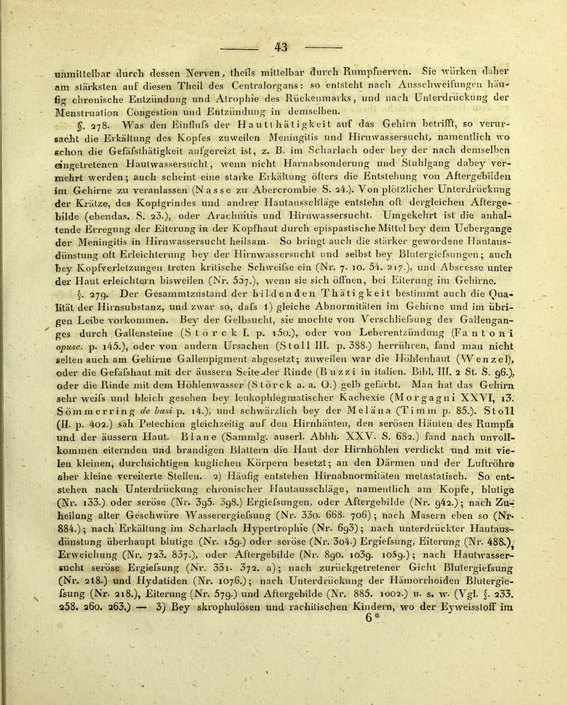 mimittelLar durcli dessen Nerven, theils mittelbar durch Runipfiierven. Sie V'ürken daher am stäi'ksten auf diesen Theil des Centralorgans: so entsteht nach Ausschweifungen hau-> fig chronische Entzündung und Atrophie des Rückenmarks, und nach [Jnlerdrückung der Menstruation Congestion und Entzündung in demselben. §, 278. Was den Einflufs der H a u 11 h ät i gk ei t auf das Gehirn betrilft, so verur- sacht die Erkältung des Kopfes zuweilen Meningitis und Hirnwassersucht, namentlich wo schon die Gefäfsthätigkeit aufgereizt ist, z. B. im Scharlach oder bey der nach demselben eingetretenen Haulwassersncht, wenn nicht Harnabsonderung un-d Stuhlgang däbey ver- mehrt werden; auch scheint eine starke Eikältung öfters die Entstehung von Afterge'biiden im Gehirne zu veranlassen (Nasse zu Abercrombie S. q4.). Von plötzlicher Unterdrückung der Krätze, des Kopfgrindes und andrer Hautausschläge entstehn oft dergleichen Afterge- bilde (ebendas. S. 23.), oder Aracbnilis und Hirnwassersucht. Umgekehrt ist die anhal- tende Erregung der Eiterung in der Kopfhaut durch epispastische Mittel bey dem Uebergange der Möningitis in Hirnwassersucht heilsam- So bringt auch die stärker gewordene Hautaus- dünstung oft Erleichterung hey der Hirnwassersncht und. selbst bey BliUergiefsungen; auch bey Kopfverletzungen treten kritische Schweifse ein (Nr. 7. 10. 54. 217,), und Abscesse unter der Haut erleichtern bisweilen (Nr. 55-j.), wenn sie sich öffnen, bei Eiterung im Geliirne. §. 27g. Der Gesammtzustand der bildenden Thätigkeit bestimmt auch die Qua- lität der Hirnsubstanz, und zwar so, dafs l) gleiche Abnormitäten im Gehirne und im übri- gen Leibe Vorkommen. Bey der Gelbsuebt, sie mochte von Verschliefsung des Gallengan- ges durch GaUenstefne (S t ö r c k I. p. 100.), oder von Leberentzünduiig (Fa n t o n i opusc. p. i45.), oder von andern Ursachen (Stoll III. p. 388-) herrühren, fand mau nicht selten auch am Gehirne Gallenpigment abgeselzt; zuweilen war die Höhlenhaut (Wenzel), oder die Gefäfshaut mit der äussern Seite-der Rinde (Buzzi in italien. Bibi. IIl. 2 St. S. 96.), oder die Rinde mit dem Höhlenwasser (S törck a. a. O.) gelb gefärbt. Man bat das Gehirn sehr weifs und bleich gesehen bey leukophlegmatischer Kachexie (Morgagni XXVI, i3. Sömmerring de hasi p. i4.), und schwärzlich bey der Meläna (Timm p. 85.). Stoll (II. p. 402.) s'äh Petechien gleichzeitig auf den Hirnhäuten, den serösen Eläuten des Rumpfs und der äussern Haut. Blane (Sammlg. auseri. Abhli. XXV. S. 682.) fand nach unvoll- kommen eiternden und brandigen Blattern die Havit der Hirnhöhlen verdickt und mit vie- len kleinen, durchsichtigen kuglichen Körpern besetzt; an den Därmen und der Luftröhre aber kleine vereiterte Steilen. 2) Häufig entstehen Hirnabnormitäten metaslatisch. So ent- stehen nach Unterdrückung chronischer Hautausschläge, namentlich am Kopfe, blutige (Nr. i33.) oder seröse (Nr. 3g5. 398.) Ergiefsungen, oder Aftergebilde (Nr. g42.); nach Zu-' heilung alter Geschwüre Wasserergiefsung (Nr. 33o. 668- 706); nach Masern eben so (Nr- 884.); nach Ei’kältung im Scharlach Hypertrophie (Nr. 6g3); nach unterdrückter Hautaus- dünstung überhaupt blutige (Nr. i5g.) oder seröse (Nr. 3o4.) Ergiefsung, Eiterung (Nr. 488.)^^ Erweichung (Ni*. 723. 837.), oder Aftergebilde (Nr. 890. io3g. io5g.); nach Hautwasser- sucht seröse Ergiefsung (Nr. 35i. 372. a); nach zurückgetretener Gicht Blulergiefsung (Nr. 2I8.) und Flydatiden (Nr. 1076.); nach Unterdrückung der Hämorrhoiden Blutergie- fsung (Nr. 218.), Eiterung (Nr. 579.) und Aftergebilde (Nr. 885. 1002.) u. s» w- (Vgl. 233. a58. 260. 263,) — 3) Bey skrophulösen und rachitischen Kindern, wo der Eyweissloff ira