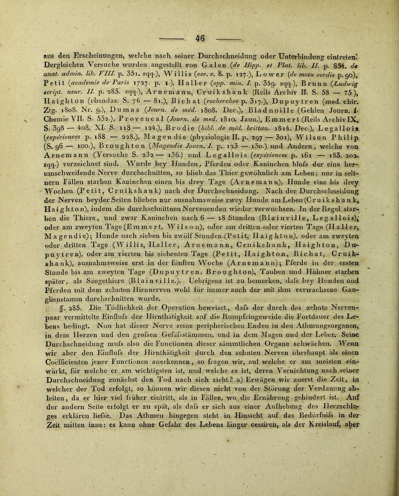 aus den Ersclieinungen, welche nach, seiner Durchschneidung oder Unterhindung einlreten' Dergleichen Versuche wurden angestellt von Galen (de Hipp, et Flat. Uh. II. p. 854. anat. adinin. Uh. VIII. p. 35i. sqq-)? Willis (cer. c. 8. p. 127.), Lower {de motu cordis p. 90), Petit {academie de Paris 1727- p. 1.), Hall er {opp. min. I. p. 35g. sqq.), Brunn (Ludwig script. neur. II. p. 285. sqq.), Arneniann, Cruikshank (Reils Archiv II. S. 58 — 75), Haighton (ebendas. S. 76 — 81.), Bichat (redierches 317.), Dupuytren (med. chir. Zig- 1808. Nr. 9.), Dumas (Journ. de mdd. 1808. Dec.), Bladnoille (Gehlen Journ. f- Chemie VII. S- 532.), Provencal (Journ. de med. 1810. Janu.), E m m e rt (Reils Archiv IX. S. 3g8 — 4o8. XL S.. 118— J24.), Brodie (liibl. de mdd. hrittan. i8i4. Dec-}, Legallois (experiences p. 188 — 228.),, Magen die (physiologie II. p. 297 — 3oi), Wilson Philip (S. 96 — 1.00.), Bro light on (JVlagendie Journ, I. p, 123 — i3o.) .und Andern, welche von Arnemann (Versuche S. 232 — i36.) und Legallois {experiences p. 161 — i83. 20a. sqq.) verzeichnet sind. W^urde bey Hunden, Pferden oder Kaninchen blofs der eine her- umschweifende Nerve durchschnitten, so blieb das Thier gewöhnlich am Leben; nur in selt- nem Fällen starben Kaninchen einen bis drey Tage (Arnemann), Hunde eine bis drey Wochen (Petit, Cruikshank) nach der Durchschneidung. Nach der Durchsclmeidung der Nerven beyder.Seiten blieben nur ausnahmsweise zwey Hunde am Leben (Cru i k s h a n k, Haighton), indem die durch.schnittnen Nervenenden wieder verwuchsen, ln der Regel star- ben die Thiere., und zwar Kaninchen nach 6— 18 Stunden (Blainville, Legallois), oder am zweyten Tage (Ein mert, Wils o n), oder am dritten oder vierten Tage (Hallei', Magendie); Hunde nach sieben bis zwölf Stunden (Petit, Haighton), oder am zweyten oder dritten Tage (Willis, Haller, Arnemann, Cruikshank, Haighton, Dit- puytren), oder am vierten bis siebenten Tage (P-etit, Haighton, Bichat, Cruik- shank), ausnahmsweise erst in der fünften W^oche (Arnemann); Pferde in der ersten Stunde bis am zweyten Tage (Dupuytren, Broughton)., Tauben und Hühner starben später, als Säugethiei’e (Blainville.). Uebrigens ist zu bemerken, dais bey Hunden und Pferden mit dem zehnten Hirnnerven wohl für immer auch der mit ihm verwachsene Gnn- glienstamm durclischnitten wurde. 285. Die Tödlichkeit (1er Operation beweiset, dafs der durch das zehnte Nevvun- paar vermittelte Einflufs der Hirnthätigkeit auf die Rumpfeingeweide die Fortdauer des Le- bens bedingt. Nun hat dieser Nerve seine peripherischen Enden in den Athmungsorganen, in dem Herzen und den grofseu Gefüfsstämmen, und in dem Magen und der Leber., Seine Durchschneidung mufs also die Functionen dieser sämmtlichen Organe schwächen. Wenn wir aber den Einflufs der Hirnthätigkeit durch den zelinten Nerven überhaupt als einen Coefficienten jener Functionen anerkennen, so Lagen wir, auf welche er am meisten ein- würkt, für welche er am wichtigsten ist, und welche es ist, deren Vernichtung nach seiner Durchschneidung zunächst den Tod nach sich zieht? a) Erwägen wir zuerst die .Zeit, in welcher der Tod erfolgt, so können wir diesen nicht von der Störung der Verdauung ab- leiten, da er hier viel früher einlritt, als in Fällen, wo die Ernährung gehindert ist. Auf der andern Seite erfolgt er zu spät, als dafs er sich aus einer Aufhebung des Herzschla,- ges erklären liefse. Das Athmen hingegen steht in Hinsicht auf das Bedürfnifs in der Zeit mitten inne; es kann ohne Gefahr des Lebens länger cessireh, als der Kreislauf, aber