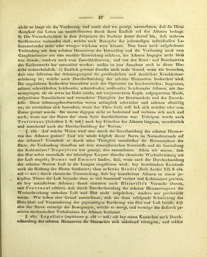 nicht so lange als die Verdauung, und somit sind wir geneigt, anzimehmen, dafs die Hirn- ihätigheit das Leben am unmittelbarsten durch ihren Einflufs auf das Athmen bedingt, b) Die Veränderlichkeit in dem Zeitpuncte des Sterbens deutet daraufhin, dafs mehrere Coefficienten vorhanden sind, welche nach Maasgabe des jedesmaligen individuellen Le- benszustandes mehr oder weniger würksam seyn können. Nun kann nach aufgehobener Verbindung mit dem zehnten Hirnnerven der Herzschlag und die Verdauung noch vom Ganglienstamrne aus eine sensible Eimvürkung erfahren, das Athmen hingegen nicht blofs von diesem, sondern auch vom Zvverclilelhierven, und von den Brust- und Bauchnerven des Rückenmarks her unterstützt werden; mithin ist jene Annahme auch in dieser Hin- sicht wahrscheinlich, c) Endlich gewinnt dieselbe rroch mehr Grund, wenn MÜr bemerken, dafs eine Affection der Athraungsorgane die gewöhnlichste und deutlichste Krankheitser- scheinung ist, welche nach Durchschneidung des zehnten Hirnnerven beobachtet wird. Die angeführten Beobachter bemerkten nach der Operation ein beschwerliches, langsames, seltnes, schreckhaftes, keiehendes, schnaufendes, seufzendes, krächzendes Athmen, mit An- strengungen, als ob etwas im Halse stacke, mit vorgestrecktem Kopfe, aufgesperrtem Maule, aufgeriisnen Nasenlöchern und vermehrter Thätigkeit der Brustmuskeln und des Zwerch- fells.. Diese Athmungsbesehwerden waren anfänglich schwächer und nahmen allmählig zu; sie verstärkten sich besonders, wenn das Thier frafs, soff', lief, sich sträubte od-er zum Zorne gereizt wurde. Sie waren dagegen nicht so bedeutend und verloren sich nach und nach, wenn nur der Nerve der einen Seite durchschnitten war. üehrigens wurde nach Ti’eviranus (Schriften I. S. lo6.) auch bey Fröschen das Athmen langsam, unordentlich und- aussetzehd nach der Durchschneidung der Nerven.. §. 286. Auf welche Weise wird aber durch die Zerschneidung des zehnten Hirnner- ven das Athmen gestört? LFiid wie würkt folglich dieser Nerve im Normalzustände auf das Athmen? Vermittelt er durch seine. Thätigkeit unmittelbar die Metamorphose des Bluts, die Verbindung desselben mit dem atmosphärischen Sauerstoffe und die Ausstofsung der Kohlensäure ? Dupuytren war geneigt, dies anzunehmen. Allein wir wissen, dafs das Blut selbst ausserhalb des lebendigen Körpers dieselbe chemische W^echselwürkung mit der Luft eingeht; Dumas und Emmert fanden, dafs, wenn nach der Durchschneidung des zehnten Nerven Luft in die Lungen eingeblasen wird, bey bestehendem Kreisläufe auch die Röthung des Blutes fortdauert; eben so bewies Brodie (Reils Archiv XII. S. i54. 208 — 212.) durch chemische Untersuchung, dafs bey künstlichem Athmen an einem ge- köpften Thiere die Luft beynahe eben so viel Sauerstoff verfiert und Kohlensäure gewinnt, als bey natürlicliem Athmen; d-amit stimmten auch Blainville’s Versuche überein, und Provencal erklärte, dafs durch Durchschneidung des zehnten Himnervenpaais die Wechselwürlamg zwischen Luft und Blut nicht aufgehoben, sondern nur geschwächt wei’de. NFir haben also Grund anzunehmen, dafs die dann erfolgende Schwärzung des Bluts blofs auf Vermindei'Ling- der gegenseitigen Berührung von Blut und Luft beruht, dafs also der Nerve vermöge der Bewegungen, welche er erregt, und vermöge des dadurch ge^ 4elzlen mechanischen Verhältnisses das Athmen bestimmt. §. 287. Legallois {experiences p. 188 — 2o8.) sah bey einem Kaninchen nach Durch- fichneidung des zehnten Hirnaerven die Stimmritze sich, anhaltend verengern, und erk.hirt